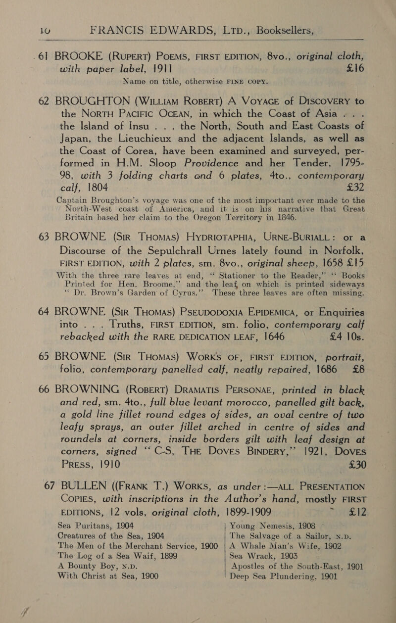  .61 BROOKE (RUPERT) POEMS, FIRST EDITION, 8vo., original cloth, with paper label, 1911 £16 Name on title, otherwise FINE COPY. 62 BROUGHTON (WILLIAM RoBERT) A VoyYAGE of DISCOVERY to the NorTH PAciFic OcEAN, in which the Coast of Asia . the Island of Insu . . . the North, South and East Coasts of Japan, the Lieuchieux and the adjacent Islands, as well as the Coast of Corea, have been examined and surveyed, per- formed in H.M. Sloop Providence and her Tender, 1795- 98, with 3 folding charts and 6 plates, 4to., contemporary calf, 1804 ahs i Captain Broughton’s voyage was one of the most important ever made to the North-West coast of America, and it is on his narrative that Great Britain based her claim to the Oregon Territory in 1846. 63 BROWNE (Sir THomas) HyprioTAPHIA, URNE-BURIALL: or a Discourse of the Sepulchrall Urnes lately found in Norfolk, FIRST EDITION, with 2 plates, sm. 8vo., original sheep, 1658 £15 With the three rare leaves at end, ‘‘ Stationer to the Reader,’ ‘‘ Books Printed for Hen. Broome,” and the leaf, on which is printed sideways “ Dr. Brown’s Garden of Cyrus.’’ These three leaves are often missing. 64 BROWNE (Sir THomas) PSEUDODOXIA EPIDEMICA, or Enquiries into . . . Truths, FIRST EDITION, sm. folio, contemporary calf rebacked with the RARE DEDICATION LEAF, 1646 £4 10s. 65 BROWNE (Sir THomas) WorKS OF, FIRST EDITION, portrait, folio, contemporary panelled calf, neatly repaired, 1686 £8 66 BROWNING (RoBERT) DRAMATIS PERSONAE, printed in black and red, sm. 4to., full blue levant morocco, panelled gilt back, a gold line fillet round edges of sides, an oval centre of two leafy sprays, an outer fillet arched in centre of sides and roundels at corners, inside borders gilt with leaf design at corners, signed ““ C-S, THE Doves BINpERY,’’ 1921, Doves Press, 1910 £30 67 BULLEN ((FRANK T.) WorKS, as under :—ALL PRESENTATION Copies, with inscriptions in the Author's hand, mostly FIRST EDITIONS, |2 vols, original cloth, 1899-1909 He Sea Puritans, 1904 Young Nemesis, 1908 Creatures of the Sea, 1904 The Salvage of a Sailor, n.p. The Men of the Merchant Service, 1900 | A Whale Man’s Wife, 1902 The Log of a Sea Waif, 1899 Sea Wrack, 1903 A Bounty Boy, n.p. Apostles of the South-East, 1901 With Christ at Sea, 1900 Deep Sea Plundering, 1901