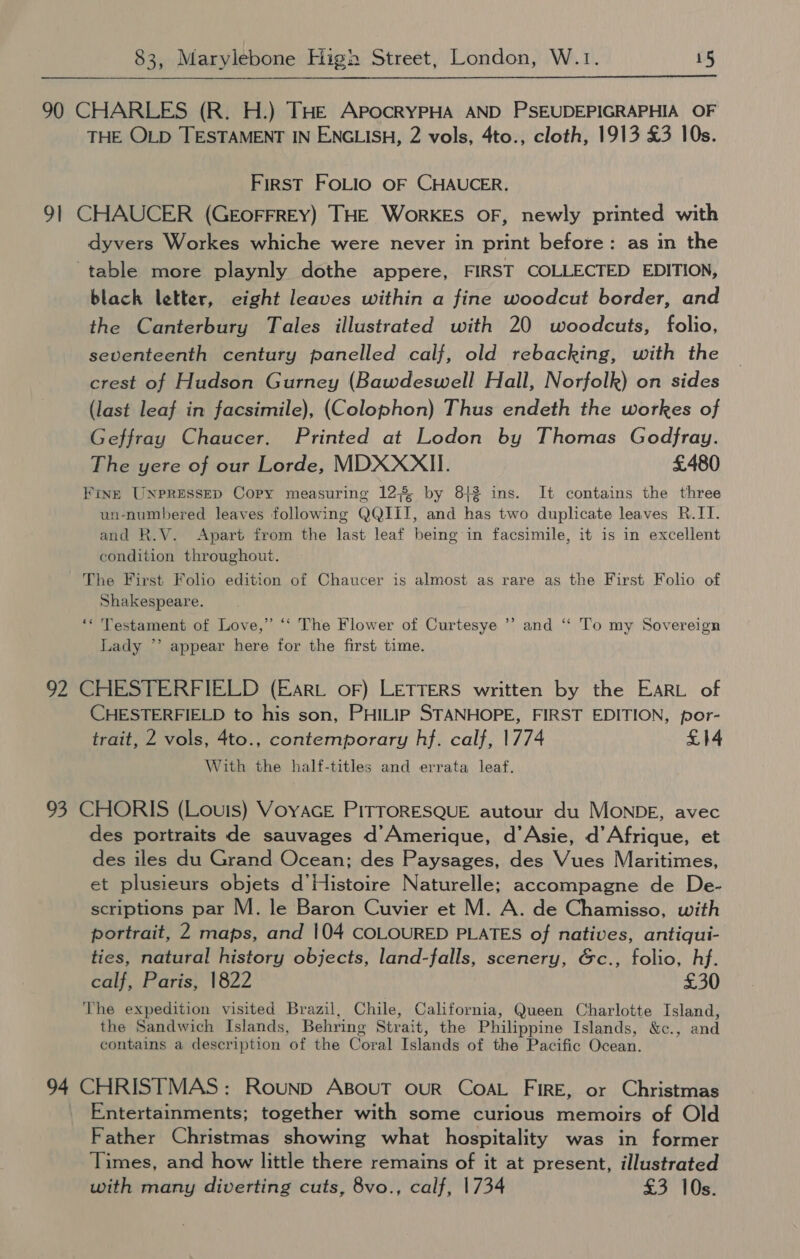 90 CHARLES (R. H.) THE ApockRYPHA AND PSEUDEPIGRAPHIA OF THE OLD TESTAMENT IN ENGLISH, 2 vols, 4to., cloth, 1913 £3 10s. First FOLIO OF CHAUCER. 91 CHAUCER (GEOFFREY) THE WorKES OF, newly printed with dyvers Workes whiche were never in print before: as in the table more playnly dothe appere, FIRST COLLECTED EDITION, black letter, eight leaves within a fine woodcut border, and the Canterbury Tales illustrated with 20 woodcuts, folio, seventeenth century panelled calf, old rebacking, with the crest of Hudson Gurney (Bawdeswell Hall, Norfolk) on sides (last leaf in facsimile), (Colophon) Thus endeth the workes of Geffray Chaucer. Printed at Lodon by Thomas Godfray. The yere of our Lorde, MDXXXII. £480 FinE UNPRESSED Copy measuring 12% by 813 ins. It contains the three un-numbered leaves following QQIII, and has two duplicate leaves R.IT. and R.V. Apart from the last leaf being in facsimile, it is in excellent condition throughout. The First Folio edition of Chaucer is almost as rare as the First Folio of Shakespeare. 93> ‘* Testament of Love,” “‘ The Flower of Curtesye Lady *’ appear here for the first time. 92 CHESTERFIELD (Eart oF) LETTERS written by the EARL of CHESTERFIELD to his son, PHILIP STANHOPE, FIRST EDITION, por- trait, 2 vols, 4to., contemporary hf. calf, 1774 £14 With the half-titles and errata leaf. and “‘ To my Sovereign 93 CHORIS (Louis) VoyacE PiTTORESQUE autour du MONDE, avec des portraits de sauvages d’Amerique, d’Asie, d’Afrique, et des iles du Grand Ocean; des Paysages, des Vues Maritimes, et plusieurs objets d'Histoire Naturelle; accompagne de De- scriptions par M. le Baron Cuvier et M. A. de Chamisso, with portrait, 2 maps, and 104 COLOURED PLATES of natives, antiqui- ties, natural history objects, land-falls, scenery, &c., folio, hf. calf, Paris, 1822 £30 The expedition visited Brazil, Chile, California, Queen Charlotte Island, the Sandwich Islands, Behring Strait, the Philippine Islands, &c., and contains a description of the Coral Islands of the Pacific Ocean. 94 CHRISTMAS: Rounp ABOUT OUR COAL FIRE, or Christmas Entertainments; together with some curious memoirs of Old Father Christmas showing what hospitality was in former Times, and how little there remains of it at present, illustrated with many diverting cuts, 8vo., calf, 1734 £3 10s.