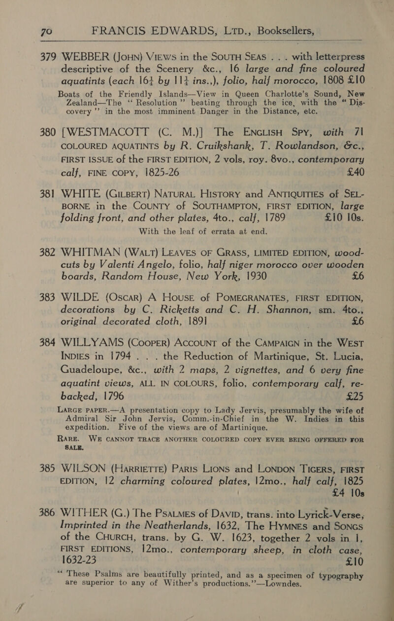  379 WEBBER (JoHN) VIEWS in the SOUTH SEAS . . . with letterpress descriptive of the Scenery &amp;c., 16 large and fine coloured aquatints (each 164 by 11% ins.,), folio, half morocco, 1808 £10 © Boats of the Friendly Islands—View in Queen Charlotte’s Sound, New Zealand—The ‘‘ Resolution’? beating through the ice, with the “ Dis- covery ’’ in the most imminent Danger in the Distance, etc. 380 [WESTMACOTT (C. M.)] The ENcLISH Spy, with 71 COLOURED AQUATINTS by R. Cruikshank, T. Rowlandson, Gc., FIRST ISSUE of the FIRST EDITION, 2 vols, roy. 8vo., contemporary calf, FINE copy, 1825-26 . £40 381 WHITE (Gi-Bert) Natura History and ANTIQUITIES of SEL- BORNE in the COUNTY of SOUTHAMPTON, FIRST EDITION, large folding front, and other plates, 4to., calf, 1789 £10 10s. With the leaf of errata at end. 382 WHITMAN (Wa_tT) LEAVES oF GRASS, LIMITED EDITION, wood- cuts by Valenti Angelo, folio, half niger morocco over wooden boards, Random House, New York, 1930 £6 383 WILDE (Oscar) A House of POMEGRANATES, FIRST EDITION, decorations by C. Ricketts and C. H. Shannon, sm. 4to., original decorated cloth, 1891 ) £6 384 WILLYAMS (Coorer) AccoUNT of the CAMPAIGN in the WEST INDIES in 1794 . . . the Reduction of Martinique, St. Lucia, Guadeloupe, &amp;c., with 2 maps, 2 vignettes, and 6 very fine aquatint views, ALL IN COLOURS, folio, contemporary calf, re- backed, 1796 £25 LARGE PAPER.—A presentation copy to Lady Jervis, presumably the wife of Admiral Sir John Jervis, Comm.-in-Chief in the W. Indies in this expedition. Five of the views are of Martinique. RARE. WE CANNOT TRACE ANOTHER COLOURED COPY EVER BEING OFFERED FOR SALE. 385 WILSON (HarrRIETTE) Paris LIONS and LONDON TIGERS, FIRST EDITION, 12 charming coloured plates, |2mo., half calf, 1825 £4 10s 386 WITHER (G.) The PsaLmes of Davi, trans. into Lyrick-Verse, Imprinted in the Neatherlands, 1632, The HyMNES and SONGS of the CHURCH, trans. by G. W. 1623, together 2 vols in 1, FIRST EDITIONS, 12mo., contemporary sheep, in cloth case, 1632-23 £10 “These Psalms are beautifully printed, and as a specimen of t aph are superior to any of Wither’s productions.’’—Lowndes. ee