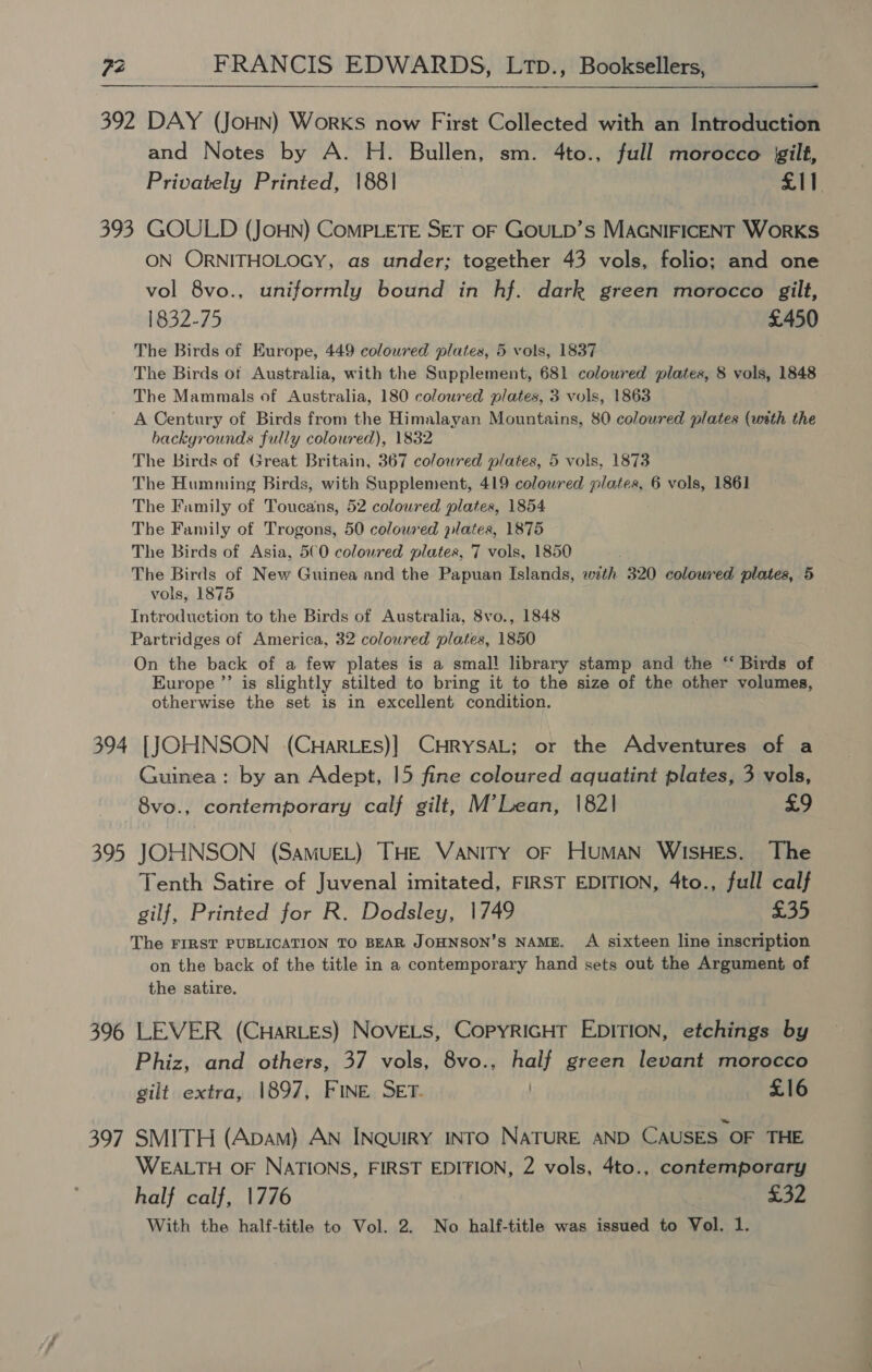  392 DAY (JoHN) Works now First Collected with an Introduction and Notes by A. H. Bullen, sm. 4to., full morocco gilt, Privately Printed, 1881 £11 393 GOULD (JoHN) CoMPLETE SET OF GOULD’s MAGNIFICENT WoRKS ON ORNITHOLOGY, as under; together 43 vols, folio; and one vol 8vo., uniformly bound in hf. dark green morocco gilt, 1832-75 £450 The Birds of Europe, 449 coloured plates, 5 vols, 1837 The Birds of Australia, with the Supplement, 681 coloured plates, 8 vols, 1848 The Mammals of Australia, 180 coloured plates, 3 vols, 1863 A Century of Birds from the Himalayan Mountains, 80 colowred plates (with the backgrounds fully coloured), 1832 The birds of Great Britain, 367 coloured plates, 5 vols, 1873 The Humming Birds, with Supplement, 419 colowred pinta 6 vols, 1861 The Family of Toucalss 52 coloured plates, 1854 The Family of Trogons, 50 colowred plates, 1875 The Birds of Asia, 5€0 colowred plates, 7 vols, 1850 The Birds of New Guinea and the Papuan Islands, with 320 coloured plates, 5 vols, 1875 Introduction to the Birds of Australia, 8vo., 1848 Partridges of America, 32 colowred plates, 1850 On the back of a few plates is a small library stamp and the “ Birds of Europe ”’ is slightly stilted to bring it to the size of the other volumes, otherwise the set is in excellent condition. 394 [JOHNSON (CHaRLEs)] CHRYSAL; or the Adventures of a Guinea: by an Adept, 15 fine coloured aquatint plates, 3 vols, 8vo., contemporary calf gilt, M’Lean, 1821 £9 395 JOHNSON (SamMUEL) THE VANITY OF HUMAN WISHES. The Tenth Satire of Juvenal imitated, FIRST EDITION, 4to., full calf gilf, Printed for R. Dodsley, 1749 £35 The FIRST PUBLICATION TO BEAR JOHNSON’S NAME. A sixteen line inscription on the back of the title in a contemporary hand sets out the Argument of the satire. 396 LEVER (CHaRLES) NOVELS, COPYRIGHT EDITION, etchings by Phiz, and others, 37 vols, 8vo., half green levant morocco gilt extra, 1897, FINE SET. / £16 397 SMITH (Apam) AN INQuIRY INTO NATURE AND CAUSES OF THE WEALTH OF NATIONS, FIRST EDITION, 2 vols, 4to., contemporary half calf, 1776 £32