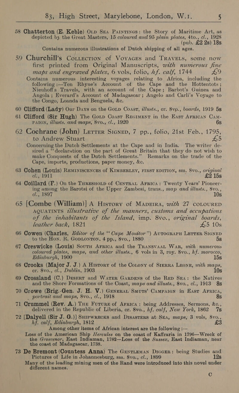 58 Chatterton (BE. Keble) Orp Sea Parntines: the Story of Maritime Art, as depicted by the Great Masters, 15 coloured and 95 plain plates, 4to., cl., 1928 (pub. £2 2s) 18s Contains numerous illustrations of Dutch shipping of all ages. 59 Churchill’s Cottectrion of Voyvaces and TRAVELS, some now first printed from Original Manuscripts, wth numerous fine maps and engraved plates, © vols, folio, Af. calf, 1744 #9 Contains numerous interesting. voyages relating to Africa, including the following :—Ten Rhyne’s Account of the Cape and the Hottentots ; Nieuhoffs Travels, with an account of the Cape; Barbot’s Guinea and Angola ; Everard’s Account of Madagascar; Angelo and Carli’s Voyage to the Congo, Loanda and Benguela, &amp;c. 60 Clifford (Lady) Our Days on the Gotp Coast, illusts., cr. 8vp., boards, 1919 5s 61 Clifford (Sir Hugh) The Gotp Coast Reciment in the East Arrican Cam- PAIGN, tllusts. and maps, 8vo., cl., 1920 6s 62 Cochrane (John) Lerrer SIGNED, 7 pp., folio, 21st Feb., 1795, to Andrew Stuart HS Concerning the Dutch Settlements at the Cape and in India. The writer de- sired a ‘‘declaration on the part of Great Britain that they do not wish to make Conquests of the Dutch Settlements.” Remarks on the trade of the Cape, imports, productions, paper money, &amp;c. 63 Cohen (Louis) Reminiscences of KIMBERLEY, FIRST EDITION, sm. 8vo., original cl., 1911 | £2 15s 64 Coillard (F.) On the THrEesHoLp of CenrrRaL Arrica: Twenty Years’ Pioneer- ing among the Barotsi of the Upper Zambesi, trans., map and illusts., 8vo., cl., 1897 10s 65 [Combe (William)| A History of Mapeira, wth 27 COLOURED AQUATINTS 2llustrative of the manners, customs and occupations of the tnhabttants of the Island, imp. 8vo., original boards, leather back, 1821 45 10s 66 Cowen (Charles, Hditor of the ‘‘ Cape Monitor”) AUTOGRAPH LETTER SIGNED to the Hon. RK. GopLonTon, 4 pp., 8vo., 1880 5s 67 Creswicke (Louis) Sour Arrica and the TRANSVAAL War, with numerous coloured plates, maps, and other illusts., 6 vols in 3, roy. 8vo., hf. morocco, Edinburgh, 1900 15s 68 Crooks (Major J. J.) A History of the CoLony of Srerra LEONE, with maps, er. 8vo., cl., Dublin, 1903 10s 69 Crossland (C.) Desert and WatTER GARDENS of the Rep Ssa: the Natives and the Shore Formations of the Coast, maps and illusts., 8vo., cl., 1913 8s 70 Crowe (Brig.-Gen. J. H. V.) Generan Smuts’ Campaign in East AFRICA, _ portraat and maps, 8vo., cl., 1918 8s 71 Crummel (Rev. A.) Tot Futur: of Arrica: being Addresses, Sermons, &amp;c., delivered in the Republic of Liberia, cr. 8vo., hf. calf, New York, 1862 7s 72 [Dalyell (Sir J. G.)] SHrewrecks and Disasrers at SEA, maps, 3 vols, 8vo., hf. calf, Edinburgh, 1812 £3 Among other items of African interest are the following :-— Loss of the American Ship Hercules on the coast of Kaffraria in 1796—Wreck of the Grosvenor, East Indiaman, 1782—Loss of the Sussex, East Indiaman, near the coast of Madagascar, 1738. 73 De Bremont (Countess Anna) The GrextLeEmMAN DiccER: being Studies and Pictures of Life in Johannesburg, sm. 8vo., c/., 1899 12s Many of the leading mining men of the Rand were introduced into this novel under different names. C