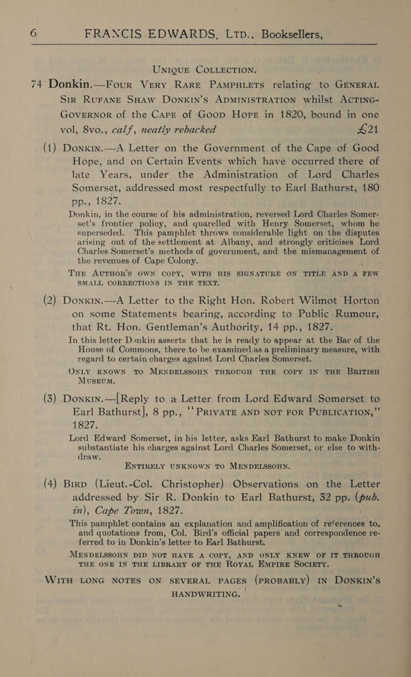 UNIQUE COLLECTION. 74 Donkin.—Four Very RARE PAmpHLeTs relating to GENERAL Str RUFANE SHAW DONKIN’s ADMINISTRATION whilst ACTING- GOVERNOR of the Carpe of Goop Hope in 1820, bound in one vol, 8vo., calf, neatly rebacked £21 (1) Donxin.-—A Letter on the Government of the Cape of Good Hope, and on Certain Events which have occurred there of late Years, under the Administration of Lord Charles Somerset, addressed most respectfully to Earl Bathurst, 180 i Load eons in the course of his administration, reversed Lord Charles Somer- set’s frontier policy, and quarelled with Henry Somerset, whom he superseded. This pamphlet throws considerable light on the disputes arising out of the settlement at Albany, and strongly criticises Lord Charles Somerset’s methods of government, and the mismanagement of the revenues of Cape Colony. THE AUTHOR'S OWN COPY, WITH HIS SIGNATURE ON TITLE AND A FEW SMALL CORRECTIONS IN THE TEXT. (2) Donxin.—A Letter to the Right Hon. Robert Wilmot Horton on some Statements bearing, according to Public Rumour, that Rt. Hon. Gentleman’s Authority, 14 pp., 1827. In this letter Donkin asserts that he is ready to appear at the Bar of the House of Commons, there to be examined as a preliminary measure, with regard to certain charges against Lord Charles Somerset. ONLY KNOWN TO MENDELSSOHN THROUGH THE COPY IN THE BRITISH Museum. (3) Donxtn.—[Reply to a Letter from Lord Edward Somerset to Earl Bathurst], 8 pp., ‘“PRIvATE AND NOT FOR PUBLICATION,” 1827. Lord Edward Somerset, in his letter, asks Earl Bathurst to make Donkin substantiate his charges against Lord Charles Somerset, or else to with- draw. ENTIRELY UNKNOWN TO MENDELSSOHN. (4) Birp (Lieut.-Col. Christopher) Observations on the Letter addressed by Sir R. Donkin to Earl Bathurst, 32 pp. Se in), Cape Town, 1827. rh pamphlet contains an explanation and amplification of references to, and quotations from, Col. Bird’s official papers and correspondence re- ferred to in Donkin’s letter to Earl Bathurst. MENDELSSOHN DID NOT HAVE A COPY, AND ONLY KNEW OF IT THROUGH THE ONE IN THE LIBRARY OF THE ROYAL EMPIRE SOCIETY. WITH LONG NOTES ON SEVERAL PAGES (PROBABLY) IN DONKIN’S - HANDWRITING. |