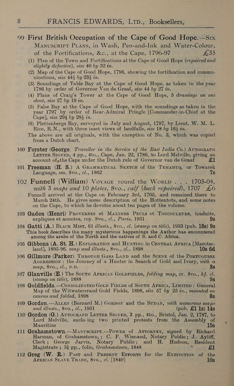 99 First British Occupation of the Cape of Good Hope.—Srx MANUSCRIPT PLaANns, in Wash, Pen-and-Ink and Water-Colour, of the Fortifications, &amp;c., at the Cape, 1796-97 #35 (1) Plan of the Town and Fortifications at the Cape of Good Hope (repaired and slightly defective), size 40 by 32 mn. (2) Map of the Cape of Good Hope, 1796, showing the fortification and commu- nications, s2ze 443 by 234 zn. (3) Soundings of Table Bay at the Cape of Good Hope, as taken in the year 1786 by order of Governor Van de Graaf, size 44 by 27 in. (4) Plans of Craig’s Tower at the Cape of Good Hope, 5 drawings on one sheet, size 27 by 19 in. (5) False Bay at the Cape of Good Hope, with the soundings as taken in the year 1797 by order of Rear-Admiral Pringle [Commander-in-Chief at the Cape], seze 294 by 283 an. (6) Plettenbergs Bay, surveyed in July and August, 1797, by Lieut. W. M. L. Rice, R.N., with three inset views of landfalls, szze 18 by 164 an. The above are all originals, with the exception of No. 3, which was copied from a Dutch chart. 100 Forster (George, Z'raveller in the Service of the Hast India Co.) AUTOGRAPH LETTER SIGNED, 4 pp., 4to., Cape, Jan. 22, 1786, to Lord Melville, giving an account ofgthe Cape under the Dutch rule of Governor van de Graat £1 101 Freeman (H. S.) A GrammaticaL Sketcu of the TEmManva, or Towarek Language, sm. 8vo., c/., 1862 7s 102. Funnell (William) Vovace round the Wortp . . . 1703-04, with 3 maps and 10 plates, 8vo., calf (back repatred), 1707 46 Funnell arrived at the Cape on February 3rd, 1705, and remained there to March 24th. He gives some description of the Hottentots, and some notes on the Cape, to which he devotes about ten pages of the volume. 103 Gaden (Henri) Proverpes et Maximes Peruts et ToucovuLeurs, traduits, expliques et annotes, roy. 8vo., cl., Paris, 1931 9s 104 Gatti (A.) Brack Mist, 61 dlusis., 8vo., cl. (stamp on title), 1933 (pub. 18s) 9s This book describes the many mysterious happenings the Author has encountered among the arabs of the North and the natives of 8. and C. Africa. 105 Gibbons (A. St. H.) Exptoration and Huntine in Centra ArFrica [Marotse- landj, 1895-96, map and illusts., 8vo., cl., 1898 10s 6d 106 Gillmore (Parker) THrovucH Gasa Lanp and the Scenz of the PortuGunsE AGGRESSION : the Journey of a Hunter in Search of Gold and Ivory, with «a map, 8vo., cl., N.D Age 107 Glanville (E.) The aa. AFRICAN GOLDFIELDS, folding map, cr. 8vo., hf. cl. (stamp on title), 1888 9s 108 Goldfields.—CoxsoLipatep Gotp Firnps of Sourn Arrica, Lrmrrep: General Map of the Witwatersrand Gold Fields, 1898, size 57 by 25 in., mounted on canvas and folded, 1898 688s 109. Gordon.—ALLeEn (Bernard M.) Gordon and the SuDAN, with numerous maps and tllusts., 8vo., cl., 1931 (pub. £1 1s) 14s 110 Gordon (G.) AurocRAPH LETTER SIGNED, 3 pp., 4to., Bristol, Jan. 2, 1787, to Lord Melville, enclo-ing two printed protests from the Assembly of ‘Mauritius 15s 111 Grahamstown.—Manvscript.—Power of ATTORNEY, signed by Richard Harman, of Grahamstown,; C. P. Wienand, Notary Public; J. Ayliff, Clerk ; George Jarvis, Notary Public; and H. Hudson, Resident Magistrate; 34 pp., folio, Grahamstown, 1848 ‘ £1 112 Greg (W. R.) Past and Present Errorts for the Extinction of the AFRICAN SLAVE TRADE, 8vo., c/. [1840] 10s