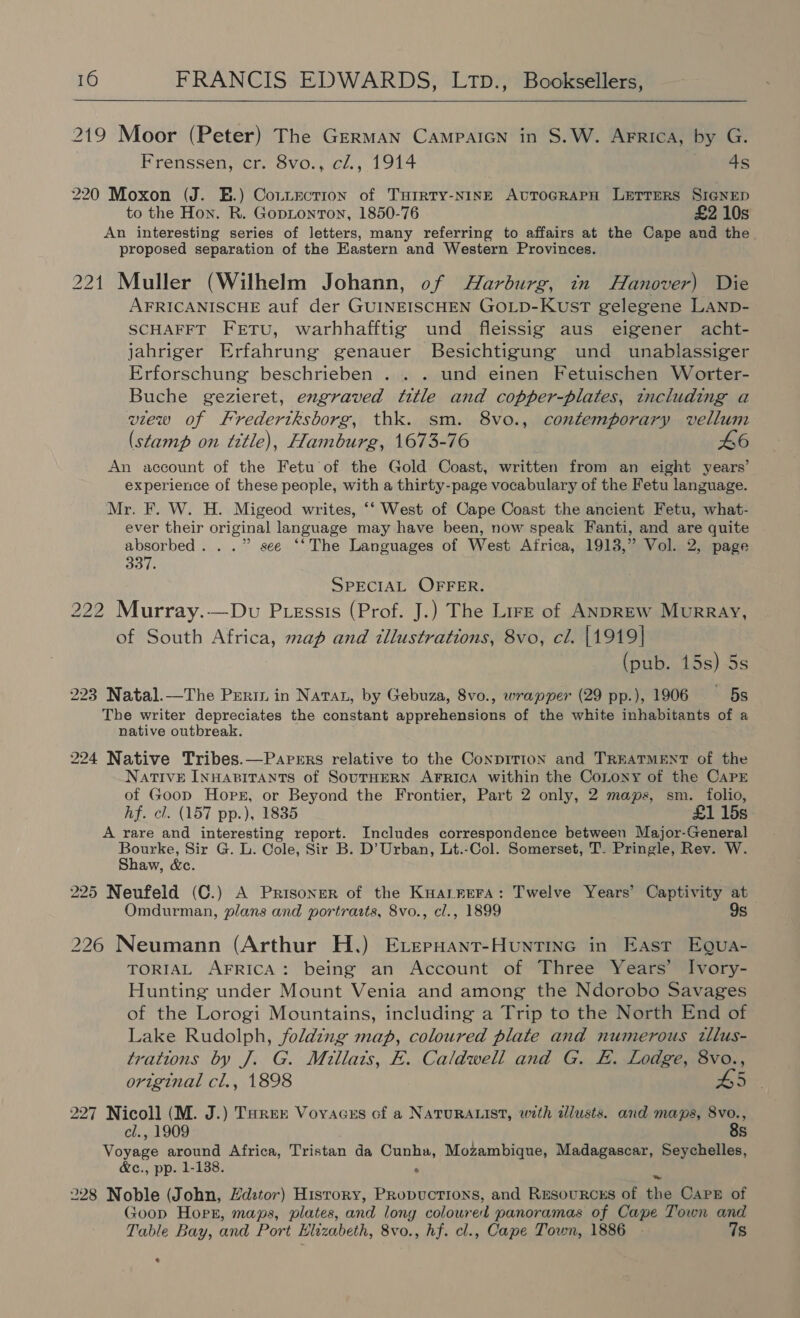   219 Moor (Peter) The German Campaicn in S.W. Arrica, by G. Frenssen, cr. 8vo., cl., 1914 4s 220 Moxon (J. E.) Conziectrion of Turrty-NINE AUTOGRAPH LETTERS SIGNED to the Hon. R. Gopionton, 1850-76 £2 10s An interesting series of letters, many referring to affairs at the Cape and the proposed separation of the Eastern and Western Provinces. 221 Muller (Wilhelm Johann, of Harburg, in Hanover) Die AFRICANISCHE auf der GUINEISCHEN GOLD-KusT gelegene LAND- SCHAFFT FETU, warhhafftig und fleissig aus eigener acht- jahriger Erfahrung genauer Besichtigung und unablassiger Erforschung beschrieben . . . und einen Fetuischen Worter- Buche gezieret, engraved title and copper-plates, tncluding a view of FKredertksborg, thk. sm. 8vo., contemporary vellum (stamp on title), Hamburg, 1673-76 An account of the Fetu of the Gold Coast, written from an eight years’ experience of these people, with a thirty-page vocabulary of the Fetu language. Mr. F. W. H. Migeod writes, ‘‘ West of Cape Coast the ancient Fetu, what- ever their original language may have been, now speak Fanti, and are quite i ad ..” see “*The Languages of West Africa, 1913,” Vol. 2, page SPECIAL OFFER. 222 Murray.—Dv Ptessis (Prof. J.) The Lire of ANDREw Murray, of South Africa, map and illustrations, 8vo, cil. |1919] (pub. 15s) 5s 223 Natal.—The Perin in Nata, by Gebuza, 8vo., wrapper (29 pp.), 1906 5s The writer depreciates the constant apprehensions of the white inhabitants of a native outbreak. 224 Native Tribes.—Parrrs relative to the ConpiTIon and TREATMENT of the NATIVE INHABITANTS of SOUTHERN AFRICA within the CoLony of the CAPE of Goop Hors, or Beyond the Frontier, Part 2 only, 2 maps, sm. folio, hf. cl. (157 pp.), 1835 £1 15s A rare and interesting report. Includes correspondence between Major-General Sibert Sir G. L. Cole, Sir B. D’ Urban, Lt.-Col. Somerset, T. Pringle, Rev. W. aw, wc. 225 Neufeld (C.) A Prisoner of the KHarrera: Twelve Years’ Captivity at Omdurman, plans and portrarts, 8vo., cl., 1899 9s 226 Neumann (Arthur H.) Eversant-Huntine in East Eoua- TORIAL AFRICA: being an Account of Three Years’ Ivory- Hunting under Mount Venia and among the Ndorobo Savages of the Lorogi Mountains, including a Trip to the North End of Lake Rudolph, folding map, coloured plate and numerous tllus- trations by J. G. Millats, E. Caldwell and G. E. Lodge, 8vo., original cl., 1898 H5 227 Nicoll (M. J.) Tarer Voyacss of a NATURALIST, with allusts. and maps, 8vo., cl., 1909 8s Voyage around Africa, Tristan da Cunha, Mozambique, Madagascar, Seychelles, &amp;c., pp. 1-138. ° 228 Noble (John, Hdztor) History, Propuctrons, and Resourcss of the Carp of Goop Hopr, maps, plates, and long coloured panoramas of Cape Town and Table Bay, and Port Elizabeth, 8vo., hf. cl., Cape Town, 1886 - 7s *