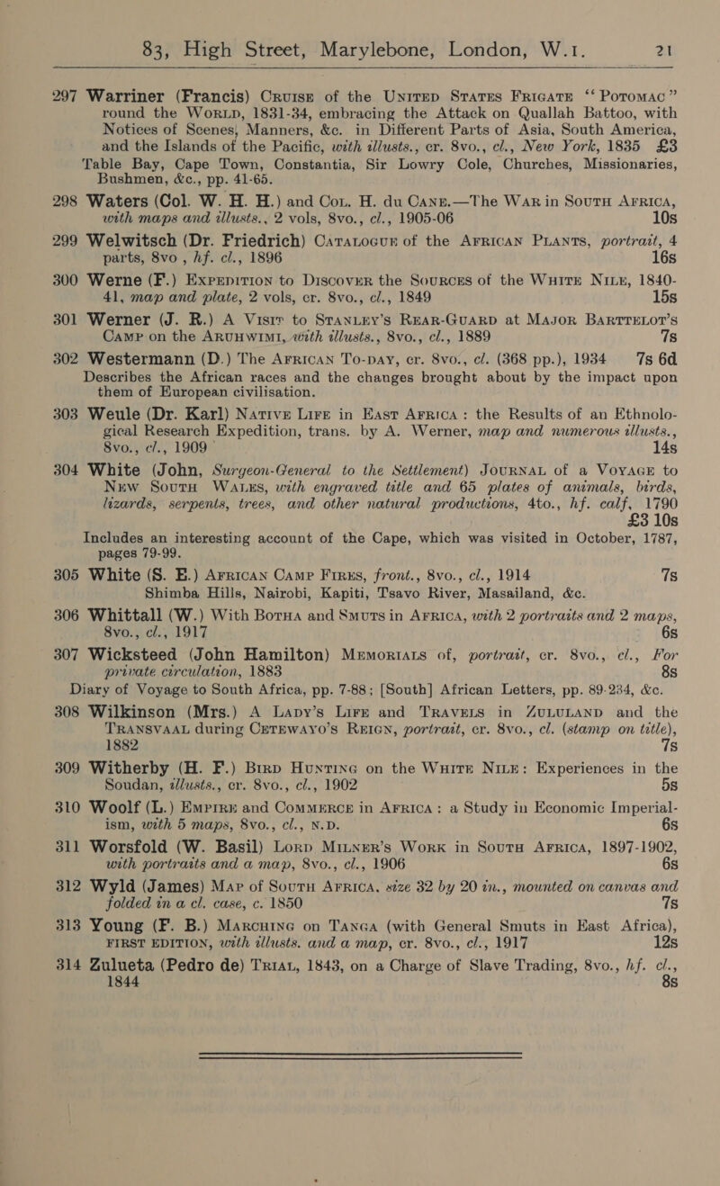 297 Warriner (Francis) Cruise of the Unirep Srares Fricate ‘‘ Potomac” round the Wor LD, 1831-34, embracing the Attack on Quallah Battoo, with Notices of Scenes} Manners, &amp;c. in Different Parts of Asia, South America, and the Islands of the Pacific, with illusts., er. 8vo., cl., New York, 1835 £3 Table Bay, Cape Town, Constantia, Sir Lowry Cole, Churches, Missionaries, Bushmen, &amp;c., pp. 41-65. 298 Waters (Col. W. H. H.) and Cou. H. du Canze.—The Wak in Sout AFRICA, with maps and illusts., 2 vols, 8vo., cl., 1905-06 10s 299 Welwitsch (Dr. Friedrich) Catatocunr of the Arrican PLants, portrait, 4 parts, 8vo , hf. cl., 1896 16s 300 Werne (F.) Exprepition to Discover the Sources of the Wuitr NILE, 1840- 41, map and plate, 2 vols, cr. 8vo., cl., 1849 15s 301 Werner (J. R.) A Visir to STanLey’s REAR-GuUARD at MAsor BARTTELOT’S Camp on the ARUHWIMI, with dllusts., 8vo., cl., 1889 7s 302 Westermann (D.) The Arrican To-pay, cr. 8vo., cl. (368 pp.), 1934 7s 6d Describes the African races and the changes brought about by the impact upon them of European civilisation. 303 Weule (Dr. Karl) Native Lire in East Arrica: the Results of an Ethnolo- gical Research Expedition, trans. by A. Werner, map and numerous tllusts., 8vo., c/., 1909 14s 304 White (John, Surgeon-General to the Settlement) JouRNAL of a VoyAGE to Nuw SoutH WALxS, with engraved title and 65 plates of animals, birds, lizards, serpents, trees, and other natural productions, 4to., hf. calf, 1790 £3 10s Includes an interesting account of the Cape, which was visited in October, 1787, pages 79-99. 305 White (S. E.) Arrican Camp Frrks, front., 8vo., cl., 1914 7s Shimba Hills, Nairobi, Kapiti, Tsavo River, Masailand, &amp;c. 306 Whittall (W.) With Borna and Smuts in Arrica, with 2 portraits and 2 maps, 8vo., cl., 1917 6s 307 Wicksteed (John Hamilton) Memortats of, portrazt, cr. 8vo., cl., For private circulation, 1883 8s Diary of Voyage to South Africa, pp. 7-88; [South] African Letters, pp. 89-234, &amp;c. 308 Wilkinson (Mrs.) A Lapy’s Lire and TrRAveELts in ZuLULAND and the TRANSVAAL during CeTEWAYO’S REIGN, portrait, cr. 8vo., cl. (stamp on tetle), 1882 7s 309 Witherby (H. F.) Brrp Huntine on the Wuire Nive: Experiences in the Soudan, alusts., cr. Svo., cl., 1902 5s 310 Woolf (L.) Emprru and ComMERCE in AFRIcA: a Study in Economic Imperial- ism, with 5 maps, 8vo., cl., N.D. 6s 311 Worsfold (W. Basil) Lorp Minnrer’s Work in Soutu Arrica, 1897-1902, with portraits and a map, 8vo., cl., 1906 6s 312 Wyld (James) Map of Soutu Arrica, size 32 by 20 in., mounted on canvas and folded in a cl. case, c. 1850 7s 313 Young (F. B.) Marcutye on Tanca (with General Smuts in East Africa), FIRST EDITION, with illusts. and a map, er. 8vo., cl., 1917 12s 314 Zulueta (Pedro de) Tria, 1843, on a Charge of Slave Trading, 8vo., hf. oe 1844 s