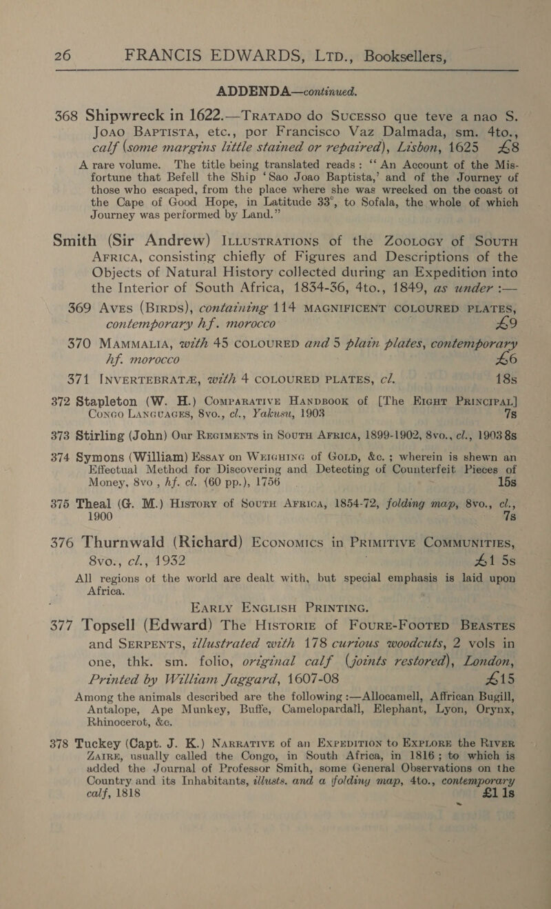 ADDENDA—continued. 368 Shipwreck in 1622.—Tratapo do Sucgesso que teve a nao S. Joao Baptista, etc,, por Francisco Vaz Dalmada, sm. 4to., calf (some margins little stained or repatred), Lisbon, 1625 £48 A rare volume. The title being translated reads: ‘‘ An Account of the Mis- fortune that Befell the Ship ‘Sao Joao Baptista,’ and of the Journey of those who escaped, from the place where she was wrecked on the coast ot the Cape of Good Hope, in Latitude 33°, to Sofala, the whole of which Journey was performed by Land.” Smith (Sir Andrew) Itiustrrations of the Zootocy of SouTH AFRICA, consisting chiefly of Figures and Descriptions of the Objects of Natural History collected during an Expedition into the Interior of South Africa, 1834-36, 4to., 1849, as under :— 369 Aves (Birps), confatning 114 MAGNIFICENT COLOURED PLATES, contemporary hf. morocco A9 370 MamMALtIA, wth 45 COLOURED and 5 plain plates, contemporary Af. morocco 6 371 INVERTEBRATA, wt 4 COLOURED PLATES, ci. 18s 372 Stapleton (W. H.) Comparative Hanpsook of [The E1ent Princrear] Conco LANGUAGES, 8vo., cl., Yakusu, 1903 7s 373 Stirling (John) Our Ruciments in Souru Arrica, 1899-1902, 8vo., el., 1993 8s 374 Symons (William) Essay on Wxrcurine of Gorp, &amp;c. ; wherein is shewn an Effectual Method for Discovering and Detecting of Counterfeit Pieces of Money, 8vo, Af. cl. {60 pp.), 1756. 15s 375 Theal (G. M.) Hisrory of Sourn Arrica, 1854-72, folding map, 8vo., cl., 1900 7s 376 Thurnwald (Richard) Economics in PrimiTIvE COMMUNITIES, 8voz, cl.-1932 #1 5s All regions ot the world are dealt with, but special emphasis is laid upon Africa. EARLY ENGLISH PRINTING. 377 Topsell (Edward) The Historie of Fourr-FootTEp BEASTES and SERPENTS, 2/lustrated with 178 curtous woodcuts, 2 vols in one, thk. sm. folio, ov¢gznal calf (joints restored), London, Printed by William Jaggard, 1607-08 #15 Among the animals described are the following :—Allocamell, Affrican Bugill, Antalope, Ape Munkey, Buffe, Camelopardall, Elephant, Lyon, Orynx, Rhinocerot, &amp;c. 378 Tuckey (Capt. J. K.) Narrative of an Expxrpition to ExpLore the River ZAIRE, usually called the Congo, in South Africa, in 1816; to which is added the Journal of Professor Smith, some General Observations on the Country and its Inhabitants, dlusts. and a foldiny map, 4to., contemporary calf, 1818 £1i1s ~~»