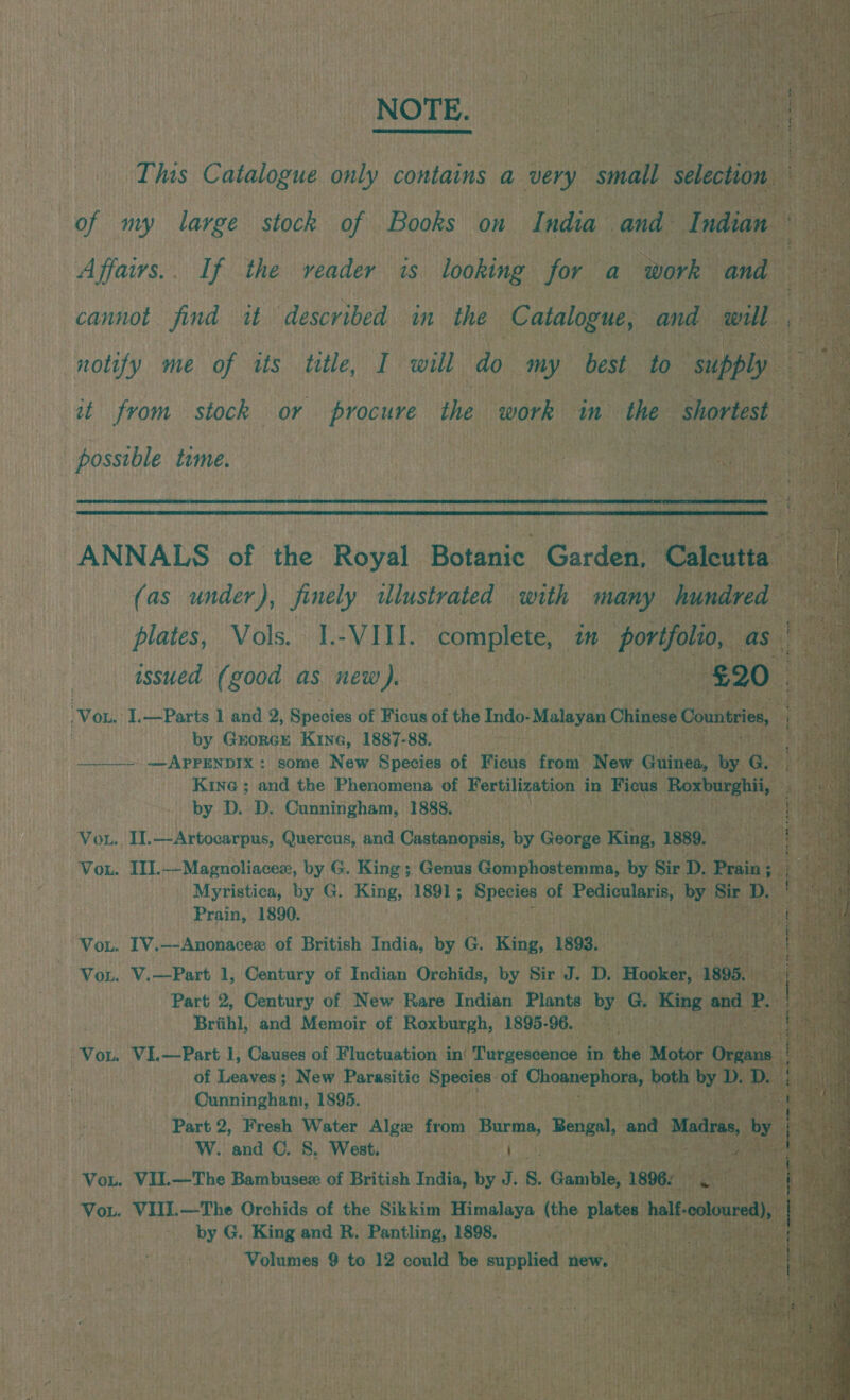 NOTE.                This Catalogue only contains a very “small sation! : a of my large stock of Books on India . and Indian Affaivs.. If the veader is looking for a work and cannot find it described in the Catalogue, and will notify me of its title, I will do my best to supply it from stock or procure the work m the shortest . : possible time. | i : is cat ea a UANNADS’ of the Royal, Borauie Gardens ‘Caleven’ (as under), finely dlustrated with many hundred plates, Vols. 1.-VIII. complete, im horifolio, asia issued (good as new). 7A) ea ate 620.0. . ‘Von. I.—Parts 1 and 2, Species of Ficus of the Indo- Malayan Chinese Countries, q ay by GrorcGe Kine, 1887-88. aches ee —___» —APPENDIX: some New Species of Ficus from New Ghinea, by GARG Kine ; and the Phenomena of Fertilization in bie Miiniciacn* by D. D. Cunningham, 1888. an Vou. T.—Artocarpus, Querens, and Castanopsis, by George King, BSBR. athe Vou. III.--Magnoliacex, by G. King; Genus Gomphostemma, by Sir D. ‘Prain; i Myristica, by G. King, 1891 ; Eadie of Pedicularis, hide en D. Prain, 1890. AY tk Vou. IV.—-Anonacex of British India, by G. King, 1893. , 4 Vou. V.—Part 1, Century of Indian ng by Sir J. D. Hooker, 108, “t Dueraaeay 1895. k Be x ne ie ‘Part 2, Fresh Water Alge from Bian, Bengal, and a Mad ras hog ahs W. and C. 8S, West. ; sth - Vou. VII.—The Bambusewx of British India, by J. s, Gamble, 1896: i}; Arca Vou. VIII.—The Orchids of the Sikkim Himalaya ithe plates half- cok . - by G. King and R. Pantling, 1898. . Rt Volumes 9 to 12 could be ni ppHied new. aan