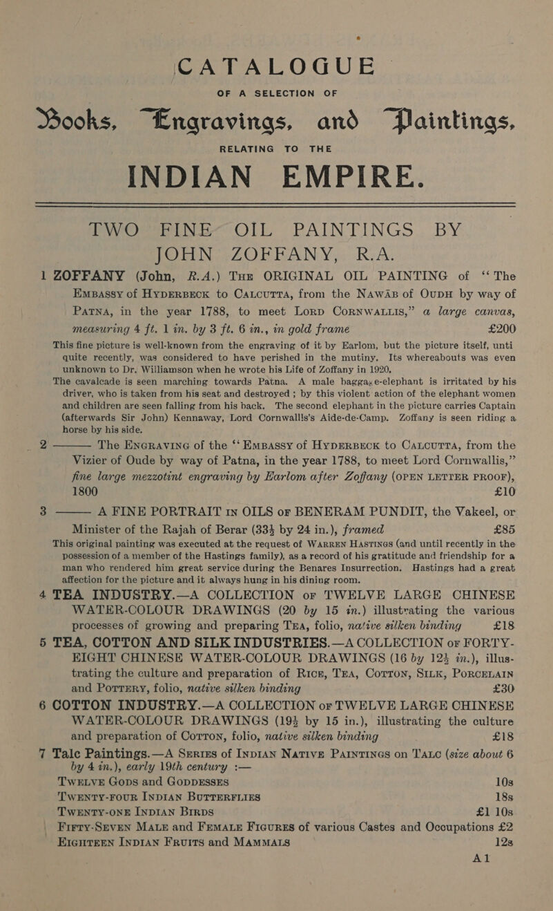 CATALOGUE OF A SELECTION OF Books, “Engravinas, and “Paintings, RELATING TO THE INDIAN EMPIRE. eee Oll; PAINTINGS... BY PLN 2 OLN Yo RIA: 1 ZOFFANY (John, &amp;.A.) Tor ORIGINAL OIL PAINTING of ‘‘ The Empassy of Hyprrseck to CatcutTra, from the Nawaz of OupH by way of PaTNA, in the year 1788, to meet Lorp CoRNWALLIS,” a large canvas, measuring 4 ft. 1 in. by 3 ft. 6 in., in gold frame £200 This fine picture is well-known from the engraving of it by Earlom, but the picture itself, unti quite recently, was considered to have perished in the mutiny. Its whereabouts was even unknown to Dr. Williamson when he wrote his Life of Zoffany in 1920, The cavalcade is seen marching towards Patna. A male baggaxe-elephant is irritated by his driver, who is taken from his seat and destroyed ; by this violent action of the elephant women and children are seen falling from his back. The second elephant in the picture carries Captain (afterwards Sir John) Kennaway, Lord Cornwall!s’s Aide-de-Camp. Zoffany is seen riding a. horse by his side. The ENGRAVING of the ‘‘ Empassy of HypERBECK to CaLcuTTa, from the Vizier of Oude by way of Patna, in the year 1788, to meet Lord Cornwallis,” fine large mezzotent engraving by Harlom after Zoffany (OPEN LETTER PROOF), 1800 £10 A FINE PORTRAIT tn OILS or BENERAM PUNDIT, the Vakeel, or Minister of the Rajah of Berar (334 by 24 in.), framed £85 This original painting was executed at the request of WARREN Hastinecs (and until recently in the possession of a member of the Hastings family), as a record of his gratitude and friendship for a man who rendered him great service during the Benares Insurrection. Hastings had a great affection for the picture and it always hung in his dining room. 4 TEA INDUSTRY.—A COLLECTION or TWELVE LARGE CHINESE WATER-COLOUR DRAWINGS (20 by 15 in.) illustrating the various processes of growing and preparing TERA, folio, native silken binding £18 5 TEA, COTTON AND SiLK INDUSTRIES.—A COLLECTION or FORTY- KIGHT CHINESE WATER-COLOUR DRAWINGS (16 by 124 in.), illus- trating the culture and preparation of Rice, Tra, Corron, SILK, PoRCELAIN and PortTEry, folio, native silken binding £30 6 COTTON INDUSTRY.—A COLLECTION or TWELVE LARGE CHINESE WATER-COLOUR DRAWINGS (193 by 15 in.), illustrating the culture and preparation of Corron, folio, native selken binding ’ £18 7 Talc Paintings.—A Seriss of InpIAN Native PaintTines on TALC (s7ze about 6 by 42n.), early 19th century :— 2  3  TWELVE Gops and GopDESSES 10s TWENTY-FOUR INDIAN BUTTERFLIES 18s TWENTY-ONE INDIAN Brrps £1 10s Firry-SEvEN MALE and FEMALE Ficurss of various Castes and Occupations £2 EIGHTEEN INDIAN FRuITS and MAMMALS 12s Al