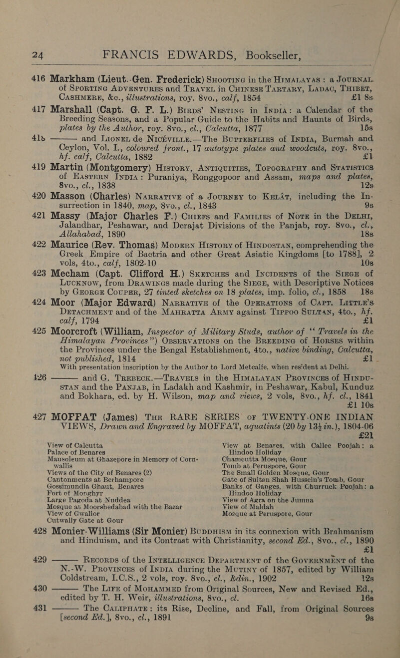  416 Markham (Lieut.-Gen. Frederick) SHootine in the HimMALayas : a JOURNAL. of SportING ADVENTURES and TRAVEL in CHINESE TaRTARY, LaDAC, THIBET, CASHMERE, &amp;c., tllustrations, roy. 8vo., calf, 1854 £1 8s 417 Marshall (Capt. G. F. L.) Brrps’ Nesting in InprA: a Calendar of the Breeding Seasons, and a Popular Guide to the Habits and Haunts of Birds, plates by the Author, roy. 8vo., cl., Calcutta, 1877 lds and Lionget de Nickvirie.—The Butrerriiss of Inp1a, Burmah and Ceylon, Vol. I., coloured front., 17 autotype plates and woodcuts, roy. 8vo., hf. calf, Calcutta, 1882 ; £1 419 Martin (Montgomery) History, Antiquities, TopoGRAPHY and STATISTICS of Eastern Iyp1a: Puraniya, Ronggopoor and Assam, maps and plates, 41s  8vo., cl., 1838 12s. 420 Masson (Charles) Narrative of a Journey to KexAt, including the In- surrection in 1840, map, 8vo., cl., 1848 9s. 421 Massy (Major Charles F.) Curers and Famiiies of Nore in the DExLut, Jalandhar, Peshawar, and Derajat Divisions of the Panjab, roy. 8vo., ci., Allahabad, 1890 18s 422 Maurice (Rev. Thomas) Mopern History of Hinpostan, comprehending the Greek Empire of Bactria and other Great Asiatic Kingdoms [to 1788], 2 vols, 4to., calf, 1802-10 10s. 423 Mecham (Capt. Clifford H.) Sxercues and Incipents of the SrecE of Lucknow, from DrRAwincs made during the Sizexn, with Descriptive Notices by GEORGE CouPER, 27 tinted sketches on 18 plates, imp. folio, cl., 1858 18s 424 Moor (Major Edward) Narrative of the OpERations of Carr. LItTLE’s DETACHMENT and of the Mauratra ARMy against Trppoo SULTAN, 4to., hf. calf, 1794 £1 425 Moorcroft (William, Inspector of Military Studs, author of ‘‘ Travels in the Himalayan Provinces”) OBSERVATIONS on the BreEpING of HorszEs within the Provinces under the Bengal Establishment, 4to., native binding, Calcutta, not published, 1814 £1 With presentation inscription by the Author to Lord Metcalfe, when resident at Delhi. and G. TrREBECK.—TRAVELS in the HimaLayan Provinces of Hinpv- STAN and the Pansap, in Ladakh and Kashmir, in Peshawar, Kabul, Kunduz and Bokhara, ed. by H. Wilson, map and views, 2 vols, 8vo., hf. cl., 1841 £1 10s 427 MOFFAT (James) Tuk RARE SERIES or TWENTY-ONE INDIAN VIEWS, Drawn and Engraved by MOFFAT, aquatints (20 by 1347n.), 1804-06 £26  £21 View of Calcutta View at Benares, with Callee Poojah: a Palace of Benares Hindoo Holiday : Mausoleum at Ghazepore in Memory of Corn- Chamcutta Mosque, Gour wallis Tomb at Peruspore, Gour Views of the City of Benares (2) The Small Golden Mosque, Gour Cantonments at Berhampore Gate of Sultan Shah Hussein’s Tomb, Gour Gossimundia Ghaut, Benares Banks of Ganges, with Churruck Poojah: a Fort of Monghyr Hindoo Holiday Large Pagoda at Nuddea View of Agra on the Jumna Mosque at Moorshedabad with the Bazar View of Maldah View of Gwalior Mosque at Peruspore, Gour Cutwally Gate at Gour 428 Monier- Williams (Sir Monier) Buppuism in its connexion with Brahmanism and Hinduism, and its Contrast with Christianity, second Hd., 8vo., cl., 1890 £1    429 Recorps of the INTELLIGENCE DEPARTMENT of the GovERNMENT of the N.-W. Provincrs of Inp1a during the Mutiny of 1857, edited by William Coldstream, I.C.S., 2 vols, roy. 8vo., cl., Edin., 1902 12s 430 The Lire of MoHAMMED from Original Sources, New and Revised Ed., edited by T. H. Weir, tlustrations, 8vo., cl. 16s 431 The CALIPHATE: its Rise, Decline, and Fall, from Original Sources [second Ed.], 8vo., cl., 1891 9s