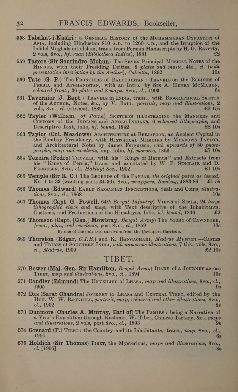 558 Tabakat-i-Nasiri : a GeneraL History of the MUHAMMADAN DyNASTIES of Asta, ineluding Hindustan 810 A.p. to 1260 a.p., and the Irruption of the Infidel Mughals into Islam, trans. from Persian Manuscripts by H. G. Raverty, 2 vols, 8vo., hf. roan (Bibliotheca Indica), 1881 £2 559 Tagore (Sir Sourindro Mohun) The Srven Principal Musica Norss of the Hinpvs, with their Presiding Deities, 8 plates and music, 4to., ol. (with presentation inscription by the Author), Calcutta, 1892 10s 560 Tate (G. P.) The Frontiers of BAaLucnIstan: TRAVELS on the BorDERS of Persia and AFGHANISTAN, with an Intro. by Str A. Henry McManon, coloured front., 36 plates and 2 maps, 8vo., cl., 1909 6s 561 Tavernier (J. Bapt.) Travets in Inp1A, trans., with Blo¢raPHICAL SKETCH of the AutHor, Notes, &amp;., by V. BALL, portrait, map and illustrations, 2 vols, 8vo., cl. (SCARCE), 1889 £2 15s 562 Tayler (William, of Paina) Sketcnues ILLUSTRATING the MANNERS and Customs of the Inprans and AncLo-InpiAns, 6 coloured lithographs, and Descriptive Text, folio, hf. bound, 1842 £2 10s 563 Taylor (Col. Meadows) ArcuiTrecturE at Bersapoor, an Ancient Capital in the Bombay Presidency, with Historica, Mrmorrs by Mrapows TAYnOoR, and Architectural Notes by James Fergusson, with upwards of 80 photo- graphs, map and woodcuts, imp. folio, hf. morocco, 1866 £7 10s 564 Texeira (Pedro) Travers, with his ‘‘ Kings of Harmus” and Extracts from his “‘ Kings of Persia,” trans. and annotated by W. F. Srincuarr and D. Fereuson, 8vo., cl., Hakluyt Soc., 1902 £1 10s 565 Temple (Sir R. C.) The Lecenns of the PANJas, the original parts as issued, No. 1 to 33 (wanting parts 34-36), 8vo., wrappers, Bombay, 1883-86 £1 5s 566 Thomas (Edward) Earty SAssanran INSCRIPTIONS, Seals and Coins, ¢lusira- tions, 8vo., cl., 1868 10s 567 Thomas (Capt. G. Powell, 64th Bengal Infantry) Vinws of Simua, 24 large lithographic wews and map, with Text descriptive of the Inhabitants, Customs, and Productions of the Himalayas, folio, hf. bound, 1846 £2 568 Thomson (Capt. [Gen.] Mowbray, Bengal Army) The Story of CAWNPORE, front., plan, and woodcuts, post 8vo., ci., 1859 10s By one of the only two survivors ss the Cawnpore Gaciccel 569 Thurston (Edgar, C./.H#.) and K. Raneacnari, Madras Musewm.—Castes and TRiBEes of SouTHERN INDIA, with numerous illustrations, 7 thk. vols, 8vo., cl., Madras, 1909 £2 10s A Redeee 570 Bower (Maj.-Gen. Sir Hamilton, Bengal Army) Diary of a JoURNEY across TIBET, map and tlustrations, 8vo., cl., 1894 10s 571 Candler (Edmund) The Unveintne of Luasa, map and illustrations, 8vo., -cl., 1905 9s 572 Das (Sarat Chandra) Journey to Luasa and Centra TrBeEt, edited by the Hon. W. W. RocKHILL, portrait, map, coloured and other illustrations, 8vo., cl., 1902 8s 573 Dunmore (Charles A. Murray, Earl of) The Pamirs: being a Narrative of a Year’s Exvedition through Kashmir, W. Tibet, Chinese Tartary, &amp;c., maps and wllustrations, 2 vols, post 8vo., cl., 1893 | - 9s 574 Grenard (F.) Trsrr: the Country and its Inhabitants, trans., map, 8vo., cl., 1904 6s 575 Sets sus Thomas) Tier, the Mysterious, maps and illustrations, 8vo., 1906 8s