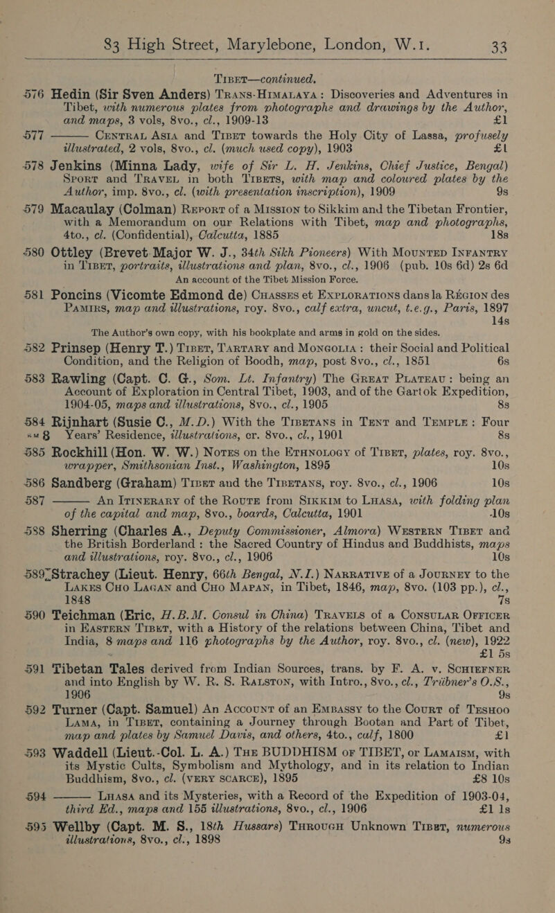 TIBET—continued, 576 Hedin (Sir Sven Anders) Trans-Himaaya: Discoveries and Adventures in Tibet, with numerous plates from photographs and drawings by the Author,  and maps, 3 vols, 8vo., cl., 1909-13 £1 577 CrentTRAL Asta and Trpret towards the Holy City of Lassa, profusely ulustrated, 2 vols, 8vo., cl. (much used copy), 1903 £1 578 Jenkins (Minna Lady, wife of Sir L. H. Jenkins, Chief Justice, Bengal) Sport and TRAVEL in both Tipers, with map and coloured plates by the Author, imp. 8vo., cl. (with presentation inscription), 1909 9s 579 Macaulay (Colman) Report of a Mission to Sikkim and the Tibetan Frontier, with a Memorandum on our Relations with Tibet, map and photographs, 4to., cl. (Confidential), Calcutta, 1885 18s 580 Ottley (Brevet-Major W. J., 34th Sikh Pioneers) With MountEep INFANTRY in TIBET, portraits, illustrations and plan, 8vo., cl., 1906 (pub. 10s 6d) 2s 6d An account of the Tibet Mission Force. 581 Poncins (Vicomte Edmond de) Cuasszs et Explorations dans la REGION des Pamirs, map and illustrations, roy. 8vo., calf extra, uncut, t.e.g., Paris, 1897 14s The Author’s own copy, with his bookplate and arms in gold on the sides. 582 Prinsep (Henry T.) Treet, Tartary and Monco.ta: their Social and Political Condition, and the Religion of Boodh, map, post 8vo., cl., 1851 6s 583 Rawling (Capt. C. G., Som. Lt. Infantry) The Great Piatreau: being an Account of Exploration in Central Tibet, 1903, and of the Gartok Expedition,  1904-05, maps and illustrations, 8vo., cl., 1905 83s 584 Rijnhart (Susie C., M@.D.) With the Trpetans in Tent and TempLe: Four xm Years’ Residence, lustrations, er. 8vo., cl., 1901 8s 585 Rockhill (Hon. W. W.) Notes on the Ernnoxoey of Trset, plates, roy. 8vo., wrapper, Smithsonian Inst., Washington, 1895 10s 586 Sandberg (Graham) Trver and the TrpeTans, roy. 8vo., cl., 1906 10s 587 An Itinerary of the Route from SrkKxim to Luasa, with folding plan of the capital and map, 8vo., boards, Calcutta, 1901 10s 588 Sherring (Charles A., Deputy Commissioner, Almora) WESTERN TIBET and the British Borderland : the Sacred Country of Hindus and Buddhists, maps and illustrations, roy. 8vo., cl., 1906 10s 589 Strachey (Lieut. Henry, 662 Bengal, N.I.) NARRATIVE of a JouRNEY to the Lakks Cuo LaGan and CHo Mapay, in Tibet, 1846, map, 8vo. (103 pp.), cl., 1848 7s 590 Teichman (Hric, .B.M. Consul in China) TRAVELS of a ConSULAR OFFICER in EASTERN TIBET, with a History of the relations between China, Tibet and India, 8 maps and 116 ghotographs by the Author, roy. 8vo., cl. (new), 1922 £1 5s 591 Tibetan Tales derived from Indian Sources, trans. by F. A. v. ScHIEFNER and into English by W. R. 8. Ratston, with Intro., 8vo., cl., Triibner’s O.S., 1906 9s 592 Turner (Capt. Samuel) An Account of an Empassy to the Court of TrsHoo LAMA, in TIBET, containing a Journey through Bootan and Part of Tibet, map and plates by Samuel Davis, and others, 4to., calf, 1800 £1 593 Waddell (Lieut.-Col. L. A.) THz BUDDHISM or TIBET, or Lamaism, with its Mystic Cults, Symbolism and Mythology, and in its relation to Indian  Buddhism, 8vo., cl. (VERY SCARCE), 1895 £8 10s 594 LHASA and its Mysteries, with a Record of the Expedition of 1903-04, third Ed., maps and 156 illustrations, 8vo., cl., 1906 £1 1s 595 Wellby (Capt. M. S., 18¢h Hussars) THrovucH Unknown Tipet, numerous illustrations, 8vo., cl., 1898 9s