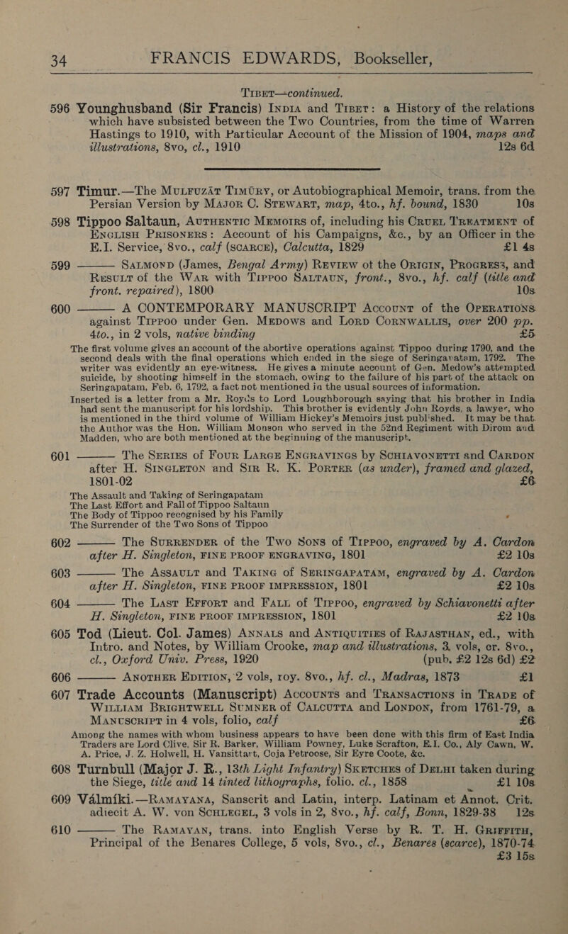 TrBET—continued. 596 Younghusband (Sir Francis) Inp1a and Trser: a History of the relations which have subsisted between the Two Countries, from the time of Warren Hastings to 1910, with Particular Account of the Mission of 1904, maps and illustrations, 8vo, cl., 1910 12s 6d.  597 Timur.—The Mutruzit Timtry, or Autobiographical Memoir, trans. from the Persian Version by Major C. Stewart, map, 4to., hf. bound, 1830 10s 598 Tippoo Saltaun, AurHENTIc Memorrs of, including his CRuEL TREATMENT of ENGLISH PRISONERS: Account of his Campaigns, &amp;c., by an Officer in the E.I. Service, 8vo., calf (SCARCE), Calcutta, 1829 £1 48 599 ———— SaLmowD (James, Bengal Army) REviEw ot the OrIcGIN, PROGRES3, and Resutt of the War with Tirroo Sauravn, front., 8vo., hf. calf (ttle and front. repaired), 1800 10s. 600 ——— A CONTEMPORARY MANUSCRIPT Account of the OPERATIONS: against Trppoo under Gen. Mrpows and Lorp CoRNWALLIS, over 200 pp. 4to., in 2 vols, native binding £5 The first volume gives an account of the abortive operations against Tippoo during 1790, and the second deals with the final operations which ended in the siege of Seringavatam, 1792. The writer was evidently an eye-witness. He givesa minute account of Gen. Medow’s attempted suicide, by shooting himself in the stomach, owing to the failure of his part of the attack on Seringapatam, Feb. 6, 1792, a fact not mentioned ia the usual sources of information. Inserted is a letter from a Mr. Roycs to Lord Loughborough saying that his brother in India had sent the manuscript for his lordship. This brother is evidently John Royds, a lawyer, who is mentioned in the third volume of William Hickey’s Memoirs just published. It may be that. the Author was the Hon. William Monson who served in the 52nd Regiment with Dirom and Madden, who are both mentioned at the beginning of the manuscript. 601 ——— The Serizs of Four Larce Encravines by ScHIAvoNETTI and CaRDON after H. StncueTon and Sim R. K. PortER (as under), framed and glazed, 1801-02 £6. The Assault and Taking of Seringapatam The Last Effort and Fall of Tippoo Saltaun The Body of Tippoo recognised by his Family # The Surrender of the Two Sons of Tippoo 602 ——— The SurRENDER of the Two Sons of Tippoo, engraved by A. Cardon after H. Singleton, FINE PROOF ENGRAVING, 1801 £2 10s 603 ———— The AssavLTt and TAKING of SERINGAPATAM, engraved by A. Cardon after H. Singleton, FINE PROOF IMPRESSION, 1801 £2 10s 604 ——— The Last Errort and Fa. of Trepoo, engraved by Schiavonetts after H. Singleton, FINE PROOF IMPRESSION, 1801 £2 103 605 Tod (Lieut. Col. James) Annats and Antiquitiss of RAJASTHAN, ed., with Intro. and Notes, by William Crooke, map and illustrations, 3. vols, er. 8vo., cl., Oxford Univ. Press, 1920 (pub, £2 12s 6d) £2 606 ———— ANOTHER EprTION, 2 vols, roy. 8vo., hf. cl., Madras, 1873 * 1 607 Trade Accounts (Manuscript) Accounts and Transactions in TRADE of WILLIAM BRIGHTWELL SUMNER of CaLcuTta and Lonpon, from 1761-79, a MAncscript in 4 vols, folio, calf £6. Among the names with whom business appears to have been done with this firm of East India Traders are Lord Clive, Sir R. Barker, William Powney, Luke Scrafton, E.I. Co., Aly Cawn, W. A. Price, J. Z. Holwell, H. Vansittart, Coja Petroose, Sir Eyre Coote, &amp;e. 608 Turnbull (Major J. R., 13th Light Infantry) Skercuus of Deut taken during the Siege, title and 14 tinted lithographs, folio. cl., 1858 £1 10s 609 Valmiki.—Ramayana, Sanscrit and Latin, interp. Latinam et Annot. Crit. adiecit A. W. von SCHLEGEL, 3 vols in 2, 8vo., hf. calf, Bonn, 1829-38 12s 610 ——— The Ramayan, trans. into English Verse by R. T. H. Grirritru, Principal of the Benares College, 5 vols, 8vo., c/., Benares (scarce), 1870-74 £3 15s