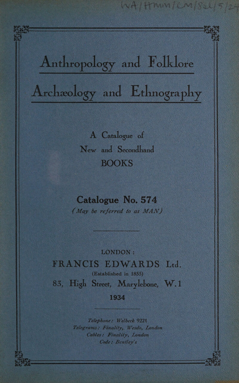  : Anthropology and Folklore : Archzeolo SY and Ethnogra phy  A Catalogue of New and 3 Second hand | BOOKS ‘Catalogue No. 574 {May be referred to as MAN) “LONDON: FRANCIS EDWARDS Led. (Established in 1855) =O. oe Street, Marylebone, W.1 1934 Telegrams: Finality, Wesdo, London Cables: Finality, London Code; Bentley's —  