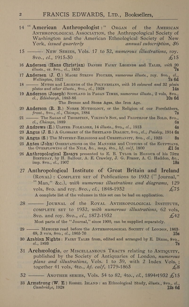  14 ‘“American Anthropologist :” Orcan of the AMERICAN ANTHROPOLOGICAL ASSOCIATION, the Anthropological Society of Washington and the American Ethnological Society of New   York, zssued quarterly annual subscription, $6 15 - New Series, Vols. 17 to 32, numerous tllustrations, roy. 8vo., cl, 1915-30 | #15 16 Andersen (Hans Christian) Danisu Farry Lecenps and TA.es, with 20 allusts., er. 8vo., cl., 1853 Ts 17 Andersen (J. C.) Maort Srrine Figures, numerous tllusts., roy. 8vo., cl., Wellington, 1927 7s 6d 18 Myrtus and Lecrnns of the PoLyNESIANS, with 16 coloured and 32 plain plates and other tllusts., 8vo., cl., 1928 14s 19 Anderson (Joseph) Scornanp in Pagan TimEs, numerous illusts., 2 vols, 8vo., cl., Edinburyh, 1883-86 10s 6d The Bronze and Stone Ages, the Iron Age. 20 Anderson (R. B.) Norse Mytuoxoey, or the Religion of our Forefathers,  front., 8vo., cl., Chicago, 1884 er ae 21 The Sacas of THORSTEIN, VIKING’S Son, and FRipTHJOF the Boxp, 8vo., cl., Chicago, 1889 6s 22 Andrews (E.) Uuster Fouk1ore, 14 illusis., 8vo., cl., 1913 4s 23 Angus (J. §.) A Guossary of the SHmrLanp DraLucr, 8vo., cl., Paisley, 1914 6s 24 Angus (S.) The Mysrery-Reicions and CHRISTIANITY, 8vo., cl., 1925 8s 25 Antes (John) OeservaTions on the Manners and Customs of the Eaypr1ays, the OVERFLOWING of the Niun, &amp;c., map, 4to., Af. calf, 1800 - £15s 26 Anthropological Essays presented to E. B. Tytor in Honour of his 75ru BrrtHpay, by H. Balfour, A. E. Crawley, J. G. Frazer, A. C. Haddon, &amp;c., imp. 8vo., cl., 1907 18s 27 Anthropological Institute of Great Britain and Ireland (Roya) : CoMPLETE SET of Publications to 1932 (“‘ Journal,” ‘“Man,” &amp;c.), with numerous illustrations and diagrams, 129 vols, 8vo. and roy. 8vo., cl., 1848-1932 475 A complete list of the volumes in this set can be had on application. 28 ———— JourNAL of the RoyaL ANTHROPOLOGICAL INSTITUTE, COMPLETE SET to 1932, wth numerous tllustrations, 62 vols, 8vo. and roy. 8vo., cl., 1872-1932 642 Most parts of the ‘‘ Journal,” since 1900, can be supplied separately.  29 Memorrs read before the ANTHROPOLOGICAL SociETy of Lonpon, 1863- 69, 3 vols, 8vo., cl., 1865-70 15s 30 Arabian Nights: Farry Tass from, edited and arranged by E. Dixon, 8vo., cl., 1893 7s 31 Archeeologia, or MisceLLangous Tracts relating to ANTIQUITY, published by the Society of Antiquaries of London, numerous plans and illustrations, Vols. 1 to 39, with 2 Index Vols. ; ’ together 41 vols, 4to., Af. calf, 1779-1863 48 32 ———— ANOTHER SERIES, Vols. 54 to 82, 4to., cl, 18944932 415 33 Armstrong (W. E.) Rosset Isuanp: an Ethnological Study, ¢lusts., 8vo., cl., Cambridye, 1928 12s 6d