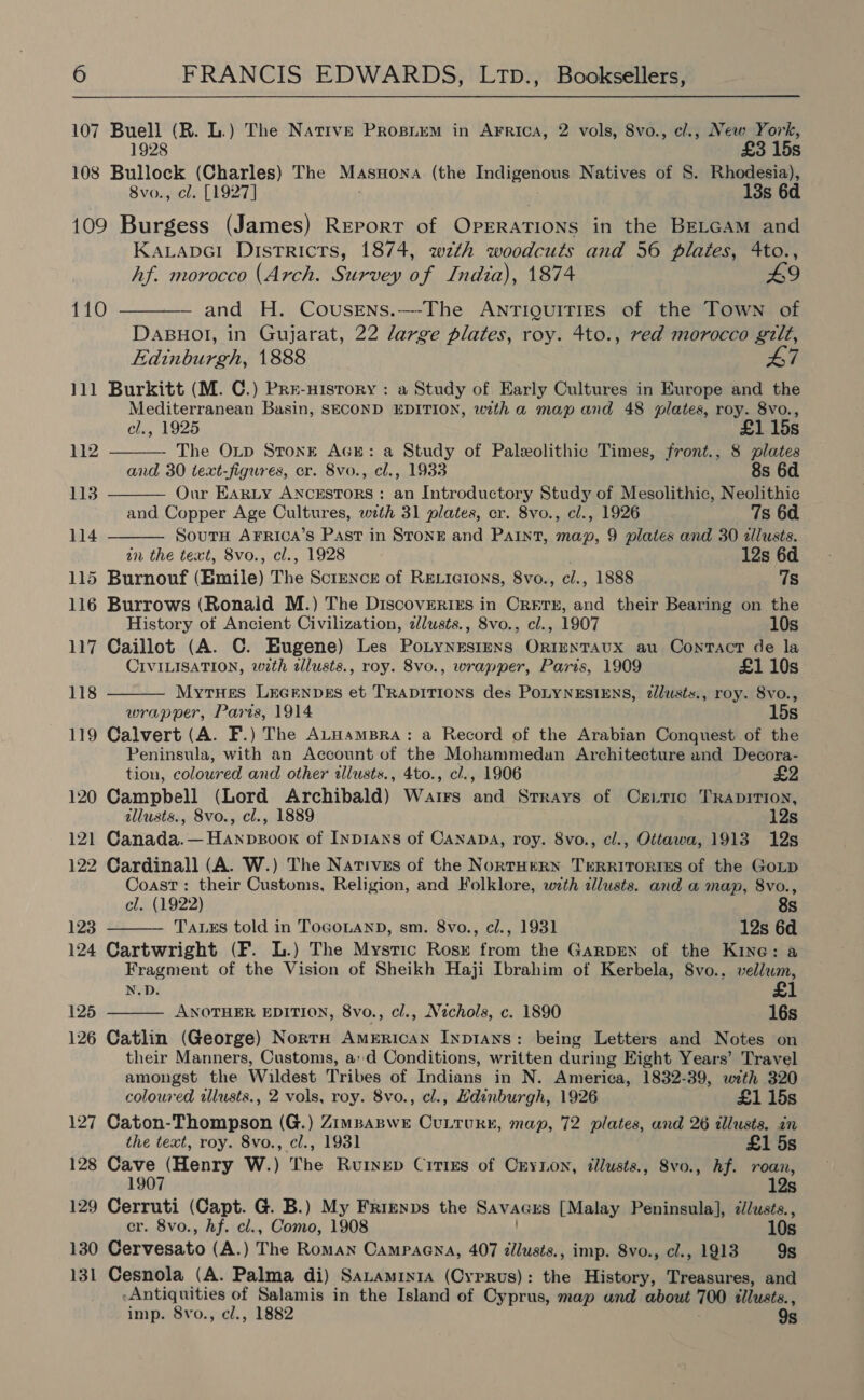 107 Buell (R. L.) The Native PrRopiem in AFrica, 2 vols, 8vo., cl., New York, 1928 £3 15s 108 Bullock (Charles) The MasHona (the Indigenous Natives of §. Rhodesia), 8vo., cl. [1927] 18s 6d 109 Burgess (James) Report of Orexiaiee in the BELGAM and Kavtapci Districts, 1874, wth woodcuts and 56 plates, 4to., hf. morocco (Arch. Survey of India), 1874 49 110 ———— and H. Cousens.---The ANTIQUITIES of the Town of DABHOI, in Gujarat, 22 large plates, roy. 4to., red morocco gilt, Edinburgh, 1888 47 111 Burkitt (M. C.) Pre-History : a Study of Early Cultures in Europe and the Mediterranean Basin, SECOND EDITION, with a map and 48 plates, roy. 8vo.,     el., 1925 £1 15s 112 The OLD StonE AGE: a Study of Paleolithic Times, front., 8 plates and 30 text-figures, cr. 8vo., cl., 1933 8s 6d — 113 Our EaRLy ANCESTORS: an Introductory Study of Mesolithic, Neolithic and Copper Age Cultures, with 31 plates, cr. 8vo., cl., 1926 7s 6d 114 Sout Arrica’s Past in Stone and Paint, map, 9 plates and 30 zllusts. in the text, 8vo., cl., 1928 12s 6d 115 Burnouf (Emile) The Science of Rexicions, 8vo., cl., 1888 7s 116 Burrows (Ronald M.) The Discovertrs in Crerx, and their Bearing on the History of Ancient Civilization, dlusts., 8vo., cl., 1907 10s 117 Caillot (A. C. Eugene) Les Potynesiens Orntentaux au Contact de la CIVILISATION, wth dlusts., roy. 8vo., wrapper, Paris, 1909 £1 10s 118 Mytues Lecenpes et TRADITIONS des POLYNESIENS, zllusts., roy. 8vo., wrapper, Paris, 1914 15s 119 Calvert (A. F.) The ALHamBRA: a Record of the Arabian Conquest of the Peninsula, with an Account of the Mohammedan Architecture and Decora- tion, coloured and other illusts., 4to., cl., 1906 £2 120 Campbell (Lord Archibald) Wairs and Srrays of Cs_tic TRApITION, allusts., 8vo., cl., 1889 12s 121 Canada.—Hanpsoox of Inp1Ans of Canapa, roy. 8vo., cl., Ottawa, 1913 12s 122 Cardinall (A. W.) The Natives of the NortHERN TERRITORIES of the GoLp Coast: their Custums, Religion, and Folklore, with cllusts. and a map, 8vo., cel. (1922) 8s 123 TALES told in TOGOLAND, sm. 8vo., c/., 1931 12s 6d 124 Cartwright (F. L.) The Mysric Rosk from the GarpEen of the Kine: a Fragment of the Vision of Sheikh Haji Ibrahim of Kerbela, S8vo.. sae N.D.   125 ANOTHER EDITION, 8vo., cl., Nichols, c. 1890 16s 126 Catlin (George) NortH AmERicAN INDIANS: being Letters and Notes on their Manners, Customs, a:d Conditions, written during Eight Years’ Travel amongst the Wildest Tribes of Indians in N. America, 1832-39, with 320 coloured illusts., 2 vols, roy. 8vo., cl., Hdinburgh, 1926 £1 15s 127 Caton-Thompson (G.) Zimpaswe Cuttukr, map, 72 plates, and 26 illusts. in the text, roy. 8vo., cl., 1931 £1 5s 128 Cave (Henry W.) The Rvuinep Cities of Crynon, illusts., 8vo., hf. roan, 1907 12s 129 Cerruti (Capt. G. B.) My Frrenps the SAVAGES [Malay Peninsula], 2//usts., er. 8vo., hf. cl., Como, 1908 10s 130 Cervesato (A.) The Roman Campaena, 407 dllusts., imp. 8vo., cl., 1913 9s 131 Cesnola (A. Palma di) SaLamiyia (Cyprus): the History, Treasures, and Antiquities of Salamis in the Island of Cyprus, map and about 700 tllusts. , imp. 8vo., cl., 1882 9s