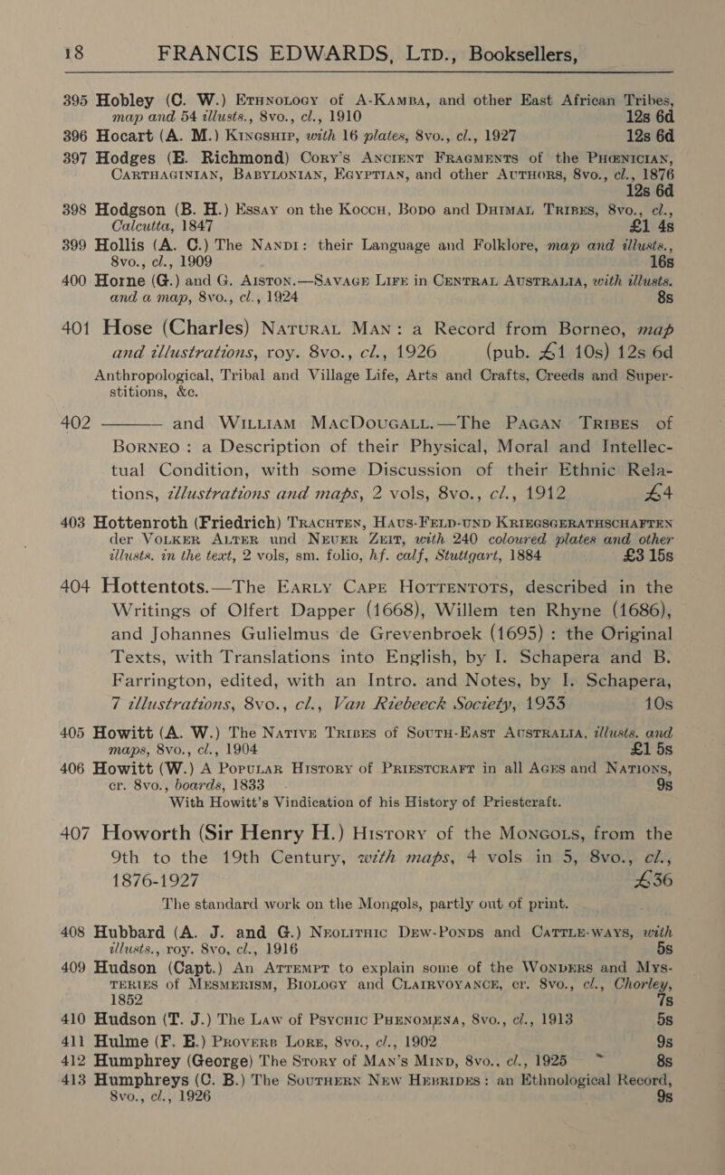 395 Hobley (C. W.) Ernnotocy of A-Kamra, and other East African Tribes, map and 54 illusts., 8vo., cl., 1910 12s 6d 396 Hocart (A. M.) Kixesurp, with 16 plates, 8vo., cl., 1927 12s 6d 397 Hodges (E. Richmond) Cory’s Ancient FracmeEnts of the PHa=NxicrAn, CARTHAGINIAN, BaBYLONIAN, Eayprttan, and other AuTuors, 8vo., cl., 1876 12s 6d 398 Hodgson (B. H.) Essay on the Koccu, Bopo and Dutman TRIBES, 8vo., el., Calcutta, 1847 £1 4s 399 Hollis (A. C.) The Nanp1: their Language and Folklore, map and itllusts., 8vo., cl., 1909 16s 400 Horne (G.) and G. Aiston.—SavaGb LIFE in CENTRAL AUSTRALIA, with allusts. and a map, 8vo., cl., 1924 8s 401 Hose (Charles) Narurat Man: a Record from Borneo, map and tllustrations, roy. 8vo., cl., 1926 (pub. 41 10s) 12s 6d Anthropological, Tribal and Village Life, Arts and Crafts, Creeds and Super- stitions, &amp;e. — and WiLiiamM MacDouGaLi.—The PAGAN TRIBES of BorNEO: a Description of their Physical, Moral and Intellec- tual Condition, with some Discussion of their Ethnic Rela- tions, zllustrations and maps, 2 vols, 8vo., cl., 1912 £4 402  403 Hottenroth (Friedrich) Tracutex, Haus-Freip-unp KriEGSGERATHSCHAFTEN der VOLKER ALTER und NEUER ZEIT, with 240 coloured plates and other allusts. in the text, 2 vols, sm. folio, hf. calf, Stuttgart, 1884 £3 15s 404 Hottentots.—The Earty Cape Horrenrots, described in the Writings of Olfert Dapper (1668), Willem ten Rhyne (1686), and Johannes Gulielmus ‘de Grevenbroek (1695) : the Original Texts, with Translations into English, by I. Schapera and B. Farrington, edited, with an Intro. and Notes, by I. Schapera, 7 tllustrations, 8vo., cl., Van Riebeeck Soczety, 1933 10s 405 Howitt (A. W.) The Native Tribes of Soutu-East AusrRattA, zllusts. and maps, 8vo., cl., 1904 £1 5s 406 Howitt (W.) A PopuLar History of PRIESTCRAFT in all AGEs and Nations, cr. 8vo., boards, 1833 9s With Howitt’s Vindication of his History of Priestcraft. 407 Howorth (Sir Henry H.) History of the Moncots, from the Oth to the 19th Century, wth maps, 4 vols in 5, 8vo., eZ., 1876-1927 436 The standard work on the Mongols, partly out of print. 408 Hubbard (A. J. and G.) Nrorirnaic Dew-Ponps and CaTTLE- ways, with allusts., roy. 8vo, cl., 1916 5s 409 Hudson (Capt.) An Atremrr to explain some of the Wonvrrs and Mys- TERIES of MEsSMERISM, BroLogy and CLAaIRVOYANCE, cr. 8vo., cl., Chorley, Ss 1852 410 Hudson (T. J.) The Law of Psycnic PHENoMENA, 8vo., cl., 1913 5s 411 Hulme (F. E.) Provers Lorg, 8vo., c/., 1902 9s 412 Humphrey (George) The Srory of Man’s Minp, 8vo., cl., 1925 =~ 8s 413 Humphreys (C. B.) The SourHERN New Hepripxs: an Ethnological Record, 8vo., cl., 1926 9s