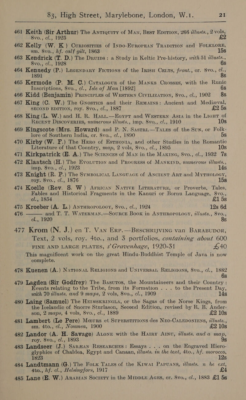  461 Keith (Sir Arthur) The Antiquity of Man, Best Eprrion, 266 dllusts., 2 vols, 8vo., cl., 1925 £2 462 Kelly (W. K.) Curtostrizs of INpo-EvrRoPpEAN TRADITION and FOLKLORE, sm. 8vo., hf. calf gilt, 1863 15s 463 Kendrick (T. D.) The Drurps: a Study in Keltic Pre-history, with 51 dlusis., 8vo., cl., 1928 6s 464 peer ee (P.) Lecenpary Fictions of the Irntsu Cruts, front., cr. 8vo., we 1 s 465 Kermode (P. M. C.) Caranocur of the Manxs Crosszs, with the Runic Inscriptions, 8vo., cl., Isle of Man [1892] 6s 466 Kidd (Benjamin) Princripies of Western CivinizaTtion, 8vo., cl., 1902 88 467 King (C. W.) The Gnostics and their Remains: Ancient and Medieval, SECOND EDITION, roy. 8vo., cl., 1887 £2 5s 468 King (L. W.) and H. R. Hati.—Eeyrr and Western Asta in the Licut of RECENT DIScovERIES, numerous tllusts., imp. 8vo., cl., 1910 10s 469 Kingscote (Mrs. Howard) and P. N. Sastri.—Taxes of the Sun, or Folk- lore of Southern India, cr. 8vo., c/., 1890 5s 470 Kirby (W. F.) The Hero of Estuonta, and other Studies in the Romantic Literature of that Country, map, 2 vols, 8vo., cl., 1895 10s 471 Kirkpatrick (EH. A.) The Sctences of Man in the Maxine, 8vo., el., 1932 7s 472 Klaatsch (H.) The Evotvution and Progress of MANKIND, numerous illusts., imp. 8vo., cl., 1923 14s 473 Knight (R. P.) The Sympouicat Laneuace of ANctENT ART and MyTHOLOGY, roy. 8vo., cl., 1876 15s 474 Koelle (Rev. S. W) Arrican Native Lireraturn, or Proverbs, Tales, Fables and Historical Fragments in the Kanuri or Bornu Language, 8vo.,  el., 1854 £1 5s 475 Kroeber (A. L.) AntHROoPoLOGY, 8vo., cl., 1924 12s 6d 476 and T. T. WATERMAN.—SourkcE Book in ANTHROPOLOGY, z//usts., 8vo., cl., 1920 8s 477 Krom (N. J.) en T. Van Erp.—-BESCHRIJVING van BARABUDOR, Text, 2 vols, roy. 4to., and 3 portfolios, contazning about 600 FINE AND LARGE PLATES, s’Gravenhage, 1920-31 440 This magnificent work on the great Hindu-Buddhist Temple of Java is now ‘complete. 478 Kuenen (A.) NatronaL Rericions and UNIVERSAL RELIGIONS, 8vo., cl., 1882 6s 479 Lagden (Sir Godfrey) The Basuros, the Mountaineers and their Country : Events relating to the Tribe, from its Formation . . . to the Present Day, with 70 allusts. and 9 maps, 2 vols, 8vo., cl., 1909 14s 480 Laing (Samuel) The HemmskrinGLa, or the Sagas of the Norse Kings, from the Icelandic of Snorre Sturlason, Second Edition, revised by R. B. Ander- son, 2 maps, 4 vols, 8vo., cl., 1889 £2 10s 481 Lambert (Le Pere) Maurs et Superstitions des Nro-CALEDONIENS, ¢lusts., sm. 4to., cl., Nowmea, 1900 £2 10s 482 Landor (A. H. Savage) ALonr with the Harry AINt, dllusts. and a map, roy. 8vo., cl., 1893 9s 483 Landseer (J.) SApa#AN ResearcHeEs: Essays... on the Engraved Hiero- glyphics of Chaldea, Egypt and Canaan, dl/usts. in the text, 4to., hf. morocco, 1823 12s 484 Landtmann (G.) The Foik Tass of the Kiwar Papuans, dllusts. n he eat, 4to., hf. cl., Helsingfors, 1917 £4 485 Lane (B. W.) Arapran Society in the MrppLE Aass, cr. 8vo., c/., 1883 £1 5s