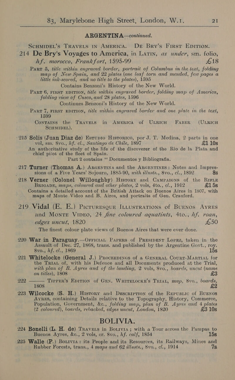 ARGENTIN A—continued. SCHMIDEL’S TRAVELS IN AMERICA. DE Bry’s First EDITION. 214 De Bry’s Voyages to America, in Latin, as under, sm. folio, hf. morocco, Frankfort, 1595-99 418 Part 5, title within engraved border, portrait of Columbus in the text, folding map of New Spain, and 22 plates (one leaf torn and mended, few pages a little ink-scored, and no tutle to the plates), 1595 Contains Benzoni’s History of the New World. Part 6, FIRST EDITION, title within engraved border, folding map of America, folding wew of Cusco, and 28 plates, 1596 Continues Benzoni’s History of the New World. Part 7, FIRST EDITION, tatle within engraved border and one plate in the text, 1599 Contains the TRAVELS in AmeRICA of ULRICH FABER (ULRICH SCHMIDEL). ‘215 Solis (Juan Diaz de) Esrup1ro Hisrortco, por J. T. Medina, 2 parts in one vol, sm. 8vo., hf. cl., Santiago de Chile, 1897 £1 10s An authoritative study of the life of the discoverer of the Rio de la Plata and chief pilot of the fleet of Spain. Part 2 contains ‘‘ Documentos y Bibliografia. 217 Turner (Thomas A.) ARGENTINA and the ARGENTINES: Notes and Impres- , sions of a Five Years’ Sojourn, 1885-90, wth alusts., 8vo., cl., 1892 8s 218 Verner (Colonel Willoughby) History and Campaicns of the RIFLE BRIGADE, maps, coloured and other plates, 2 vols, 4to., cl., 1912 £15s Contains a detailed account of the British Attack on Buenos Aires in 1807, with maps of Monte Video and B. Aires, and portraits of Gen. Crauford. 219 Vidal (FE. E.) Picruresgug ILLustratTions of BuENos AYRES and Monte VipE0, 24 fine coloured aquatints, 4to., hf. roan, edges uncut, 1820 450 The finest colour plate views of Buenos Aires that were ever done. 220 War in Paraguay.—OrrictaL Papers of Presipext Lopgz, taken in the Assault of Dec. 27, 1868, trans. and published by the Argentine Govt., roy. 8vo., hf. cl., 1869 15s 221 Whitelocke (General J.) ProcnEepines of a GENERAL CourtT-MARTIAL for the TriAL of, with his Defence and all Documents produced at the Trial, with plan of B. Ayres and of the landing, 2 vols, 8vo., boards, uncut (name on tetles), 1808 £3 pe TippER’s Epition of Grex. WHITELOCKE’S TRIAL, map, 8vo., boards,  1808 223 Wilcocke (8. H.) Hisrory and Description of the Repusiic of BuEnos AYRES, containing Details relative to the Topography, History, Commerce, Population, Government, &amp;c., folding map, plan of B. Ayres and 4 plates (2 coloured), boards, rebacked, edges uncut, London, 1820 £3 10s BOLIVIA. 224 Bonelli (L. H. de) Travers in Bonivia ; with a Tour across the Pampas to Buenos Ayres, &amp;c., 2 vols, cr. 8vo., hf. calf, 1854 15s 225 Walle (P.) Bouivra : its People and its Resources, its Railways, Mines and Rubber Forests, trans., 4 maps and 62 dllusts,, 8vo., cl., 1914 7s