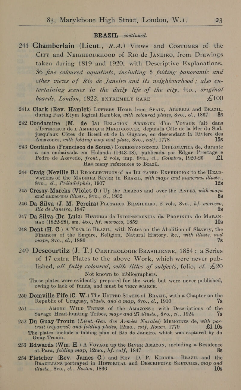 BRAZIL—continued. 241 Chamberlain (Lieut., 2.4.) Views and Costumes of the City and NEIGHBOURHOOD of Rio de JANEIRO, from Drawings taken during 1819 and 1920, with Descriptive Explanations, 36 fine coloured aquatints, tncluding 5 folding panoramic and other views of Rio de Janetro and tts netghbourhood ,; also en- tertaining scenes tn the datly life of the city, 4to., original boards, London, 1822, EXTREMELY RARE 4100 2414 Clark (Rev. Hamlet) Letrers Home from Spain, ALGERIA and BRAZIL, during Past Etym logical Rambles, with colowred plates, 8vo., cl., 1867 88 242 Condamine (M. de la) Renation ABREGEE d’un VoyaceE fait dans LINTERIEUR de L’ AMERIQUE MERIDIONALE, depuis la Cote de la Mer du Sud, jusqu’aux Cétes du Bresil et de la Guyane, en descendant la Riviere des Amazones, with folding map and plate, 8vo., calf, 1778 15s 243 Coutinho (Francisco de Sousa) CorresPoNDENCIA DIPLoMATICA de, durante a sua embaixada em Holanda (1643-48), publicada por Edgar Prestage e Pedro de Azevedo, front., 2 vols, imp. 8vo., cl., Cormbra, 1920-26 £1 Has many references to eae 244 Craig (Neville B.) Reconiections of an Inn-ratep Exprpition to the Hnap- WATERS of the Mapeira River in BRAZIL, with maps and numerous illusts., 8vo., cl., Priladelphia, 1907 12s 245 Cressy-Marcks (Violet 0.) Up the Amazon and over the ANDES, with maps and numerous allusts., Svo., cl., 1932 6s 246 Da Silva (J. M. Pereira) PLurarco BrasiLerro, 2 vols, 8vo., hf. morocco, Rio de Janeiro, 1847 9s 247 Da Silva (Dr. Luiz) Historia da INDEPENDENCIA da ProvincrtA do MARAN- HAO (1822-28), sm. 4to., Af. morocco, 1852 10s 248 Dent (H. C.) A YEAR in BRAzin, with Notes on the Abolition of Slavery, the Finances of the Empire, Religion, Natural History, &amp;c., with dllusts. and maps, 8vo., cl., 1886 7s 249 Descourtilz (J. T.) OrnrrHoLociz BRASILIENNE, 1854: a Series of 17 extra Plates to the above Work, which were never pub- lished, all fully coloured, with titles of subjects, folio, cl. 420 Not known to bibliographers. These plates were evidently prepared for the work but were never published, owing to lack of funds, and must be VERY SCARCE. 250 Domville-Fife (C. W.) The Unirep States of Brazit, with a Chapter on the  Republic of Uruguay, zlusts. and a map, 8vo., cl., 1910 7s 251 AmonG WIiLp Trises of the Amazons; with Descriptions of the Savage Head-hunting Tribes, maps and 27 illusts., 8vo., cl., 1924 7s 252 Du Guay-Trouin (Lieut.-Gen. des Armées Narales) MEMOIRES de, with por- trait (repaired) and folding plates, 12mo., calf, Rouen, 1779 £1 10s The plates include a folding plan of Rio de Janeiro, which was captured by du Guay-Trouin. 253 Edwards (Wm. H.) A Voyacs up the River Amazon, including a Residence at Para, folding map, 12mo., hf. calf, 1847 8s 254 Fletcher (Rev. James C.) and Rev. D. P. Kipprer.—Brazim and the BRAZILIANS portrayed in Historical and DESCRIPTIVE SKETCHES, map and allusts., 8vo., cl., Boston, 1866 10s