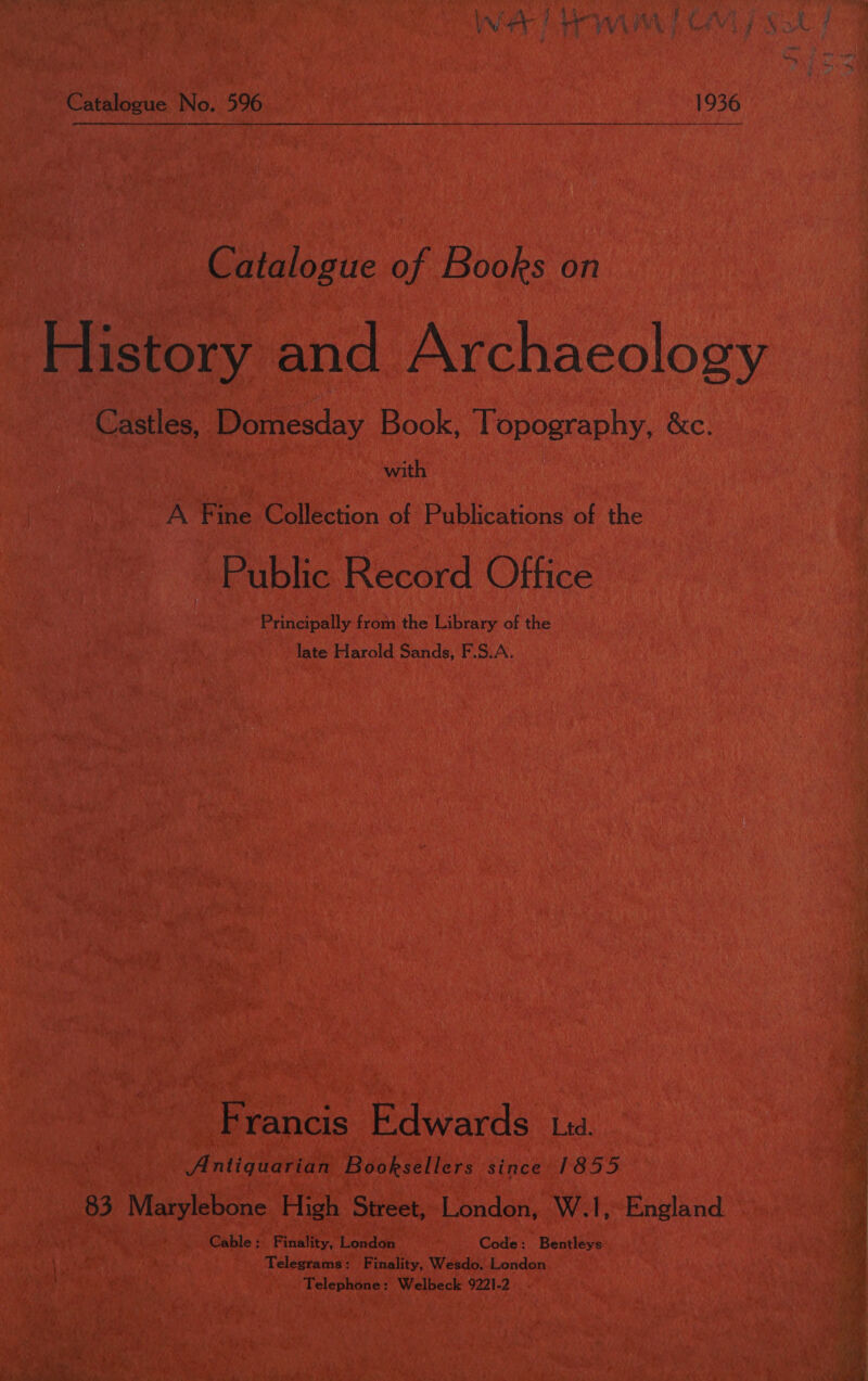  Catalogue No. 596 1936 Catalogue of Books on History and Archaeology Castles, Domesday Book, Topography, &amp;c. | with A Fine Collection of Publications of the Public Record Office Principally from the Library of the late Harold Sands, F.S.A. Francis Edwards ta. Antiquarian Booksellers since 1855 83 Marylebone High Street, London, W.1, England Cable; Finality, London Code: Bentleys Telegrams: Finality, Wesdo, London Telephone: Welbeck 9221-2 7 . err SoS ose