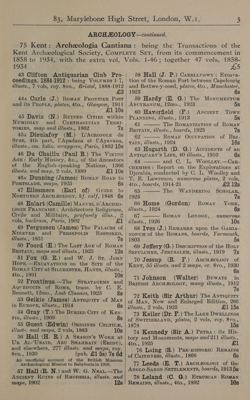 1934 £3 44a Curle (J.) Roman Frontier Post and its PEoPLE, plates, 4to., Glasgow, 1911 £1 10s 45 Davis (N.) Rouinep Ortres within NUMIDIAN and CARTHAGINIAN TERRI- TORIES, map and illusts., 1862 — 7s 45a Dieulafoy (M.) of the English-speaking Nations, illusts. and map, 2 vols, 1889 £1 10s 464 Dunning (James) Roman Roap to PORTSLADE, maps, 1925 47 Bllesmere (Barl of) Gurpr Nortusrn Arcumonoey, hf. calf, 1848 6s |  LOGIE FRANCAISE: Architecture Religieuse, vols, buckram, Paris, 1902 49 Fergusson (James) The Pawaces of NINEVEH and PERSEPOLIS RESTORED, illusts., 1851 7s 50 Foord (E.) The Last Acr of Romayn BRITAIN, maps and tllusts., 1925 12s 51 Fox (G. BE.) and W. J. Sr. Jonn Hopr.—ExcavaTIons on the Sirxr of the Roman Crry at SILcHESTER, Hants, 2/lusts., 4to., 1891 10s 52 Frontinus.—The Srratacems and Aqvepucts of Roms, trans. by C. E. Bennett, 12mo., Loeb Classics, 1925 8s 53 Geikie (James) Antiquity of Man in Koroes, tllusts., 1914 6s 54 Gray (T.) The Burizp Crry of Kawn- FIG, zlusts., 1909 8s 55 Guest (Edwin) Ortcines CrEurica, allustx. and maps, 2 vols, 1883 10s 56 Hall (H. R.) A Skason’s Work at Ur Atr-’Usatp, ABu SHAHRAIN (ER1Dv), and elsewhere, 277 dllusts. and maps, roy. 8vo., 1930 (pub. £1 5s) 7s 6d An unofficial account of the British Museum Archeological Mission to Babylonia in 1919. 57 Hall (R. N.) and W. G. Neau.—The Ancient Ruins of Ruopesta, zllusts. and  HDS 58 Hall (J. P.) Camrutuawy: Excava- tion of the Roman Fort between Capelcurig and Bettws-y-coed, plates, 4to., Manchester, 1923 6s 59 Hardy (EB. G.) The Monumentum   ANCYRANUM, 12mo., 1923 5s 60 Haverfield (F.) Anctmrnr Town PLANNING, tllusts., 1913 5s 61 The RomMANIZATION of Roman Britain, 2llusts., boards, 1923 7s 62 Roman Occupation of Bri- TAIN, tllusts., 1924 16s 63 Hogarth (D. G.) AccrpEents of an ANTIQUARY’S Lirs, 40 zllusts., 1910 6s 64. and C. L. Woo.uury.—Car-  Djerabis, conducted by C. L. Woolley and T. E. Lawrence, numerous plates, 2 vols,   4to., boards, 1914-21 £2 12s 65 The WANDERING SCHOLAR, 1925 7s 66 Home (Gordon) Roman York, ' allusts., 1924 6s 67 RomMAN LONDON, numerous 1 | illusts., 1926 10s 68 Ives (J.) RemaRKs upon the Garta- NonuM of the Romans, boards, Yarmouth, 1803 5s 69 Jeffery (G.) Description of the Hoty SEPULCHRE, JERUSALEM, 2/lusts., 1919 7s 70 Jessup (R. F.) ARcHmoLocy of Kent, 55 illusts. and 2 maps, cr. 8vo., 1930 6s 71 Johnson (Walter) Byways in British ARCHAOLOGY, many tllusts., 1912 7s 72 Keith (Sir Arthur) The Antiquity of Man, New and Enlarged Edition, 266 allusts., 2 vols, 1925 £1 15s 73 Keller (Dr. F.) The LAkE DwELLINGS of SwITZERLAND, plates, 2 vols, roy. 8vo., 1878 15s 74 Kennedy (Sir A.) Prerra: its His- tory and Monuments, maps and 211 cllusts., A4to., 1925 76 Laing (S.) Pre-nisroric REMAINS of CAITHNESS, zllusts., 1866 6s 77 Leeds (HE. T.) ArcH#moLocy of the ANGLO-SAXON SETTLEMENTS, boards, 1913 5s 78 Leland (C. G.) Erruscan Roman