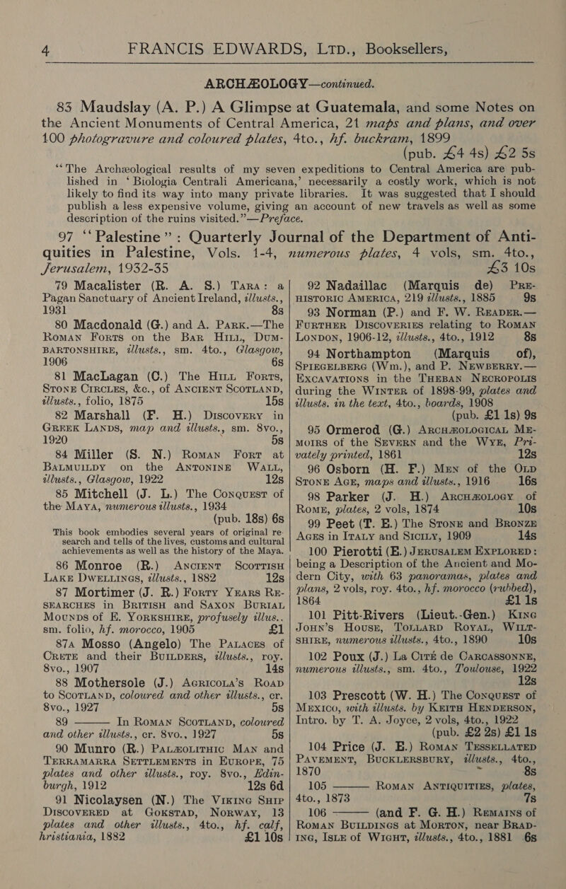 (pub. 44 4s) 42 5s It was suggested that I should Jerusalem, 1932-35 79 Macalister (R. A. 8S.) Tara: Pagan Sanctuary of Ancient Ireland, z//usts., 1931 8s 80 Macdonald (G.) and A. Park.—The Roman Forts on the Bar Hixt., Dum- BARTONSHIRE, dlusts., sm. 4to., Glasgow, 81 MacLagan (C.) The Hint Forts, STonE Crrcues, &amp;c., of ANCIENT SCOTLAND, allusts., folio, 1875 15s 82 Marshall (F. H.) Discovery in GREEK LANDS, map and allusts. , sm. 8vo., 1920 5s 84 Miller (S. N.) Roman Fort at BALMUILDY on the ANTONINE WALL, allusts., Glasgow, 1922 12s 85 Mitchell (J. L.) The Conquszst of the Maya, numerous tllusts., 1934 (pub. 18s) 6s This book embodies several years of original re- search and tells of the lives, customs and cultural achievements as well as the history of the Maya. 86 Monroe (R.) Ancrent ScorrisH LAKE DwELLines, dlusts., 1882 12s 87 Mortimer (J. R.) Forty Yrars Re- SEARCHES in BriTIsH and Saxon BURIAL Moenps of EK. YORKSHIRE, profusely allus.. sm. folio, hf. morocco, 1905 874 Mosso (Angelo) The Pataczs of Crete and their BurmL~pERs, dlusts., roy. 8vo., 1907 14s 88 Mothersole (J.) Agricona’s Roap to ScoTLaNnD, coloured and other allusts., cr. 8vo., 1927 5s 89 In Roman ScorLanpD, coloured and other wllusts., cr. 8vo., 1927 5s 90 Munro (R.) PatzouitrHic Maw and TERRAMARRA SETTLEMENTS in Europe, 75 plates and other dllusts., roy. 8vo., Hdin- burgh, 1912 12s 6d 91 Nicolaysen (N.) The Visine Sure DISCOVERED at Goxstap, Norway, 13 plates and other illusts., 4to., hf. calf, hristianta, 1882 £1 10s   43 10s 92 Nadaillac (Marquis de) Pre- HISTORIC AMERICA, 219 zllusts., 1885 9s 93 Norman (P.) and F. W. READER. — FuRTHER DISCOVERIES relating to ROMAN Lonpon, 1906-12, clusts., 4to., 1912 8s 94 Northampton (Marquis of), SPIEGELBERG (Wm.), and P. NEwBERRY.— EXcAVATIONS in the THEBAN NECROPOLIS during the WINTER of 1898-99, plates and allusts. in the text, 4to., boards, 1908 (pub. £1 1s) 9s 95 Ormerod (G.) ArcumoLocicaL Mx- MOIRS of the SEVERN and the WyeE, Pri- vately printed, 1861 12s 96 Osborn (H. F.) Men of the Onp STonE AGE, maps and illusts.,1916. 16s 98 Parker (J. H.) ArcumoLoey of Rome, plates, 2 vols, 1874 10s 99 Peet (IT. E.) The Stonr and Bronze AGEs in Iraty and Sicriy, 1909 14s 100 Pierotti (B.) JerusaLem ExPLoreED: being a Description of the Ancient and Mo- dern City, wth 63 panoramas, plates and plans, 2 vols, roy. 4to., hf. morocco (rubbed), 1864 £1 1s 101 Pitt-Rivers (Lieut.-Gen.) Kine JoHN’s Hovusr, ToiLaARD RoyaL, WILT- SHIRE, numerous tllusts., 4to., 1890 10s 102 Poux (J.) La Cirt de Carcassonne, numerous tllusts., sm. 4to., Zoulowse, 1922 Ss 103 Prescott (W. H.) The Coxgquzst of Mexico, with alusts. by Keita HENDERSON, Intro. by T. A. Joyce, 2 vols, 4to., 1922 . (pub. £2 2s) £1 1s 104 Price (J. E.) Roman TrsseLLatTep PAVEMENT, BUCKLERSBURY, 2lusts., 4to.,   1870 8s 105 RoMAN ANTIQUITIES, plates, 4to., 1873 7s 106 (and F. G. H.) Remarys of Roman BuiLpines at Morton, near BRApD- ING, IsLe of WiGHT, zlusts., 4to., 1881 6s