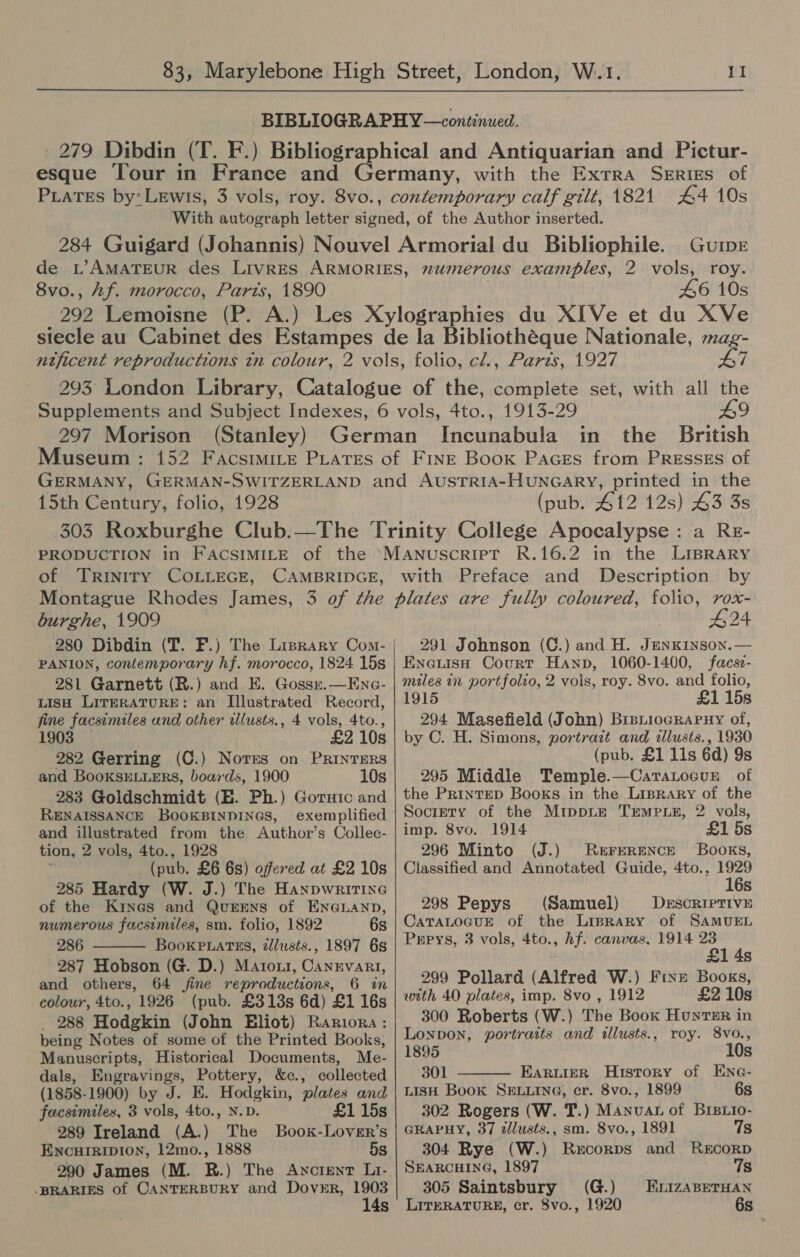 44 10s GUIDE 8vo., Af. morocco, Paris, 1890 46 10s A7 297 Morison (Stanley) Museum : £9 the British in 15th Century, folio, 1928 PRODUCTION in FAcSsIMILE of the of TRrIniry COLLEGE, CAMBRIDGE, (pub. 412 12s) 43 3s : a Re- with Preface and Description by burghe, 1909 280 Dibdin (T. F.) The Lisrary Com- | PANION, contemporary hf. morocco, 1824 15s 281 Garnett (R.) and KE. Gosszr.—Ene- LISH LITERATURE: an Illustrated Record, fine facsimiles and other illusts., 4 vols, 4to., 1903 £2 10s 282 Gerring (C.) Nores on PRINTERS and BooKsELLERS, boards, 1900 10s 283 Goldschmidt (HE. Ph.) Goruic and RENAISSANCE BOOKBINDINGS, exemplified and illustrated from the Author’s Collec- tion, 2 vols, 4to., 1928 (pub. £6 6s) offered at £2 10s 285 Hardy (W. J.) The Hanpwritine of the Kines and QuEENsS of ENGLAND, numerous facsimiles, sm. folio, 1892 6s 286 BooKkPLaTEs, tllusts., 1897 68 287 Hobson (G. D.) Maroxi, Canrvart, and others, 64 fine reproductions, 6 in colour, 4to., 1926 (pub. £313s 6d) £1 16s _ 288 Hodgkin (John Eliot) Rariora: being Notes of some of the Printed Books, Manuscripts, Historical Documents, Me- dals, Engravings, Pottery, &c., collected (1858-1900) by J. E. Hodgkin, plates and facsimiles, 3 vols, 4to., N.D. £1 15s 289 Ireland (A.) The Book-Lover’s ENCHIRIDION, 12mo., 1888 5s 290 James (M. R.) The Anctent Li- -BRARIES of CANTERBURY and Dover, 1903 14s #24 291 Johnson (C.) and H. JENKINSON. — Eneuish Court Hann, 1060-1400, facsz- miles in portfolio, 2 vols, roy. 8vo. and folio, 1915 £1 15s 294 Masefield (John) BrsiiograPHy of, by C. H. Simons, portrazt and illusts., 1930 (pub. £1 lis 6d) 9s 295 Middle Temple.—Caratocve of the Printep Books in the Lrprary of the Society of the MippLe Tremp ez, 2 vols, imp. 8vo.. 1914 £1 5s 296 Minto (J.) Rererence Books, Classified and Annotated Guide, 4to., ee Ss 298 Pepys (Samuel) Derscriprive CaTALOGUE of the LipraRy of SAMUEL Prrys, 3 vols, 4to., hf. canvas, 1914 23 £1 4s 299 Pollard (Alfred W.) Frxe Books, with 40 plates, imp. 8vo , 1912 £2 10s 300 Roberts (W.) The Book Hunts in Lonpon, portraits and tllusts., roy. 8vo., 1895 10s 301 EaruieR History of ENG- LISH Book SELLING, cr. 8vo., 1899 6s 302 Rogers (W. T.) Manvat of Brsxio- GRAPHY, 37 zllusts., sm. 8vo., 1891 7s 304 Rye (W.) Rabie and RECORD SEARCHING, 1897 7s 305 Saintsbury (G.) HrLizaBeTHAN LITERATURE, cr. 8vo., 1920 6s