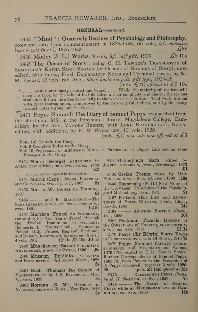  GENERA L—continwed. 2452 ‘‘Mind”: Quarterly Review of Psychology and Philosophy, COMPLETE SET, from commencement in 1876-1933, 60 vols, Af. morocco, (last 4 vols in cl.), 1876-1933 465 2458 Motley (J. L.) Works, 9 vols, 2f. calf galt, 1903 46 10s 2463 The Ocean of Story: being C. H. Tawney’s TRANSLATION of Somavepa’s Karna Sarit Sacara (or Oceans of Streams of Story), now» edited, with Intro., Fresh Explanatory Notes and Terminal Essay, by N. M. Penzer, 10 vols, roy. 8vo., black buckram gilt, gilt tops, 1924-28 (pub. 421) offered at 45 10s ‘‘ - most sumptuously printed and bound . . . While the majority of readers will open this book for the sake of its folk tales in their simplicity and charm, the serious student will turn his attention chiefly to the work of the Editor. That work is done with great thoroughness, as is proved by the two very full indices, and by the many learned notes throughout the work.” 2474 Pepys (Samuel) The Diary of Samuel Pepys, transcribed from’ the shorthand MS. in the Pepysian Library, Magdalene College, Cam-. bridge, by the Rev. Mynors Bricut, with Lorp BRAYBROOKE’S Notes, Vols. 1-8 Contain the Diary Vol. 9 Complete Index to the Diary (pub. 47) new sets now offered at 43 Passages in the Diary 2453 Moore (George) APHRODITE in Avtts, first edition, imp. 8vo., vellwm, 1930 £2 Limited edition, signed by the Author. 2454 Morris (Capt.) Sones, PoLiricaL and ConviviaL, 8vo., hf. calf, 1802 6s 2455 Morris (W.) Stcurp the Voisune, 1887 6s 2456 —and E. Maenusson.—The Saca Lrprary, 6 vols, cr. 8vo., original hf. roan, 1891 £2 5s 2457 Moryson (Fynes) An ITINERARY, containing his Ten Years’ Travel through the Twelve Dominions of Germany, Bohmerland, Sweitzerland, Denmarke, Poland, Italy, France, England, Scotland, and Ireland, facsimiles of the orzginal zllusts., 4 vols, 1907 {(pub. £2 10s) £1 1s 2459 Munchausen (Baron) SURPRISING ApVENTURES, tllusts. by Strang, 1895 68 2460 Museum Exhibits. — CLeanine and RESTORATION : 3rd report, zlusts., 1926 8  2461 Nash (Thomas) The Cuotce of VALENTINES, ed. by J. 8. Farmer, sm. 4to., hf. roan, 1899 8s 2462 Norman (B. M.) Ramses in YUCATAN, numerous tllusts., New York, 1843 9s 2464 Orkneyinga Saga, edited by JosEPH AND&amp;RSON, front., Hdinburgh, 1873 £1 2465 Ossian Poems, trans. by Mac- PERSON, 2 vols, 8vo., hf. roan, 1790 (10s 2466 Ouspensky (P. D.) New Mopex of the UNIVERSE: Principles of the Psycholo- gical Method, roy. 8vo., 1931 9s 2467 Paltock (R.) Lire and ApvEn- TURES of PrteR WILKINS, 2 vols, 12mo.,_ boards, 1884 14s 2468 ——— AnorHeER EpitTIon, illusts., 4to., 1928 10s 2469 Parkman (Francis) History of the ConsprRACcy of PONTIAC, FIRST EDITION, 2 vols, sm. 8vo., 1851 £11s 2470 Pears (Sir Edwin) Forty YzEars in CONSTANTINOPLE, with 16 zllusts., 1916 7s 2472 Pepys (Samuel) Private Corrg- SPONDENCE and MISCELLANEOUS PAPERS, | 1679-1703, edited by J. R. Tanner, 2 vols; — Further Correspondence of Samuel Pepys, 1662-79, from Papers in the Possession of J. Pepys Cockerell; together 3 vols, 1926- 29 (pub. £2 14s) offered at 18s  2473 — Everryzopy’s Pepys, dlusts. by E. H. Shepherd, er. 8vo., 1926 7s 2474 — The Diary. of Samven  Pgpys while an UNDERGRADUATE at Cam- BRIDGE, sm. 8vo., 1866 18s&gt;