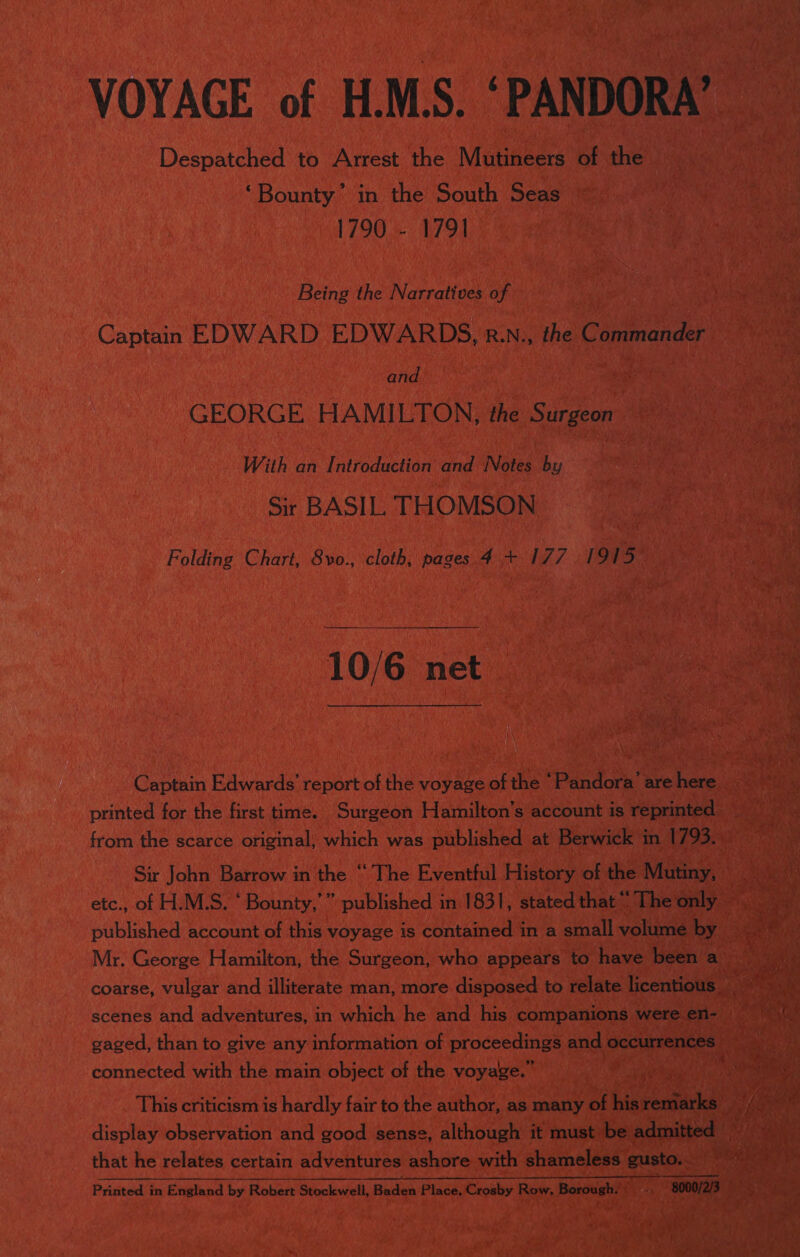 VOYAGE of H.M.S. ‘PANDORA’ Despatched to Arrest the Mutineers of the ‘Bounty.’ in the South Seas 1790 - 1791 Being the Narratives of Captain EDWARD EDWARDS, R.N., the Commander and GEORGE HAMILTON, the Surgeon With an Introduction and Notes by Sir BASIL. THOMSON Folding Chart, 8vo., cloth, pages 4 + 177 1915  10/6 net Captain Edwards’ report of the voyage of the ‘Pandora’ are here printed for the first time. Surgeon Hamilton’s account is reprinted from the scarce original; which was published at Berwick in 1793. Sir John Barrow in the “The Eventful History of the Mutiny, etc., of H.M.S. ‘ Bounty,’” published in 1831, stated that “ The only published account of this voyage is contained in a small volume by Mr. George Hamilton, the Surgeon, who appears to have been a coarse, vulgar and illiterate man, more disposed to relate licentious _ scenes and adventures, in which he and his companions were en- gaged, than to give any information of proceedings and occurrences connected with the main object of the voyage.’ ) display observation and good sense, although it must be admitted — that he relates certain adventures ashore with shameless gusto.. er ern nth Printed in England by Robert Stockwell, Baden Place, Crosby Row, Borough. ., 8000/2/3 ©