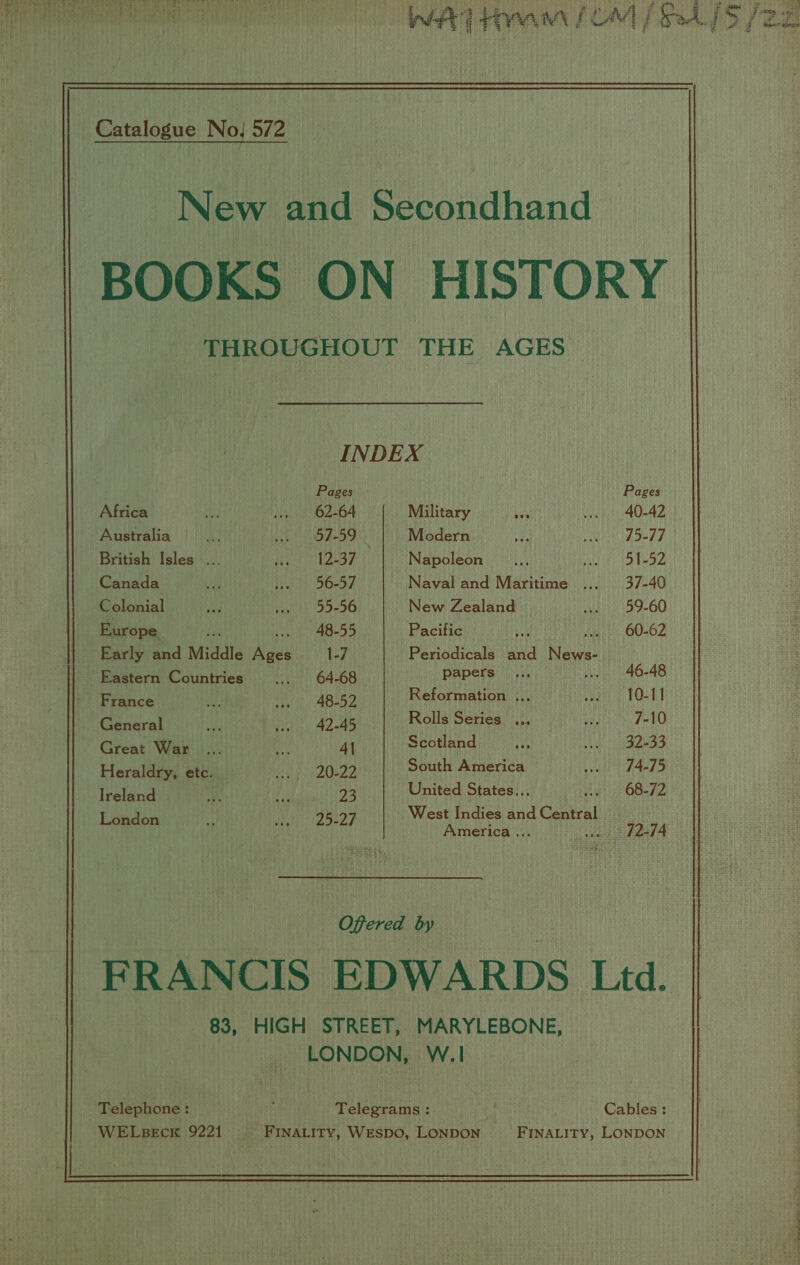                           Catalogue No! 572 New and Secondhand BOOKS ON HISTORY THROUGHOUT THE AGES  INDEX Pages Pages Africa rh sa) 62264 Military Us. ws 40-42 Australia a ey olen Modern ee Way be AY a British Isles ... Hit STZ 7 Napoleon ... HALES Pi of Ns ¥? Canada ee (8s 50-34 Naval and Maritime ... 37-40 Colonial ya yet 9-90 New Zealand wets 59-60 Europe As 48-55 Pacific bit . 60-62 Early and Middle ass 1-7 Periodicals and ea Eastern Countries .., 64-68 HADES irr 46-48 Pivgnce Hi Heh aping Reformation ... oat BOLLE General ABs ate 42-45 Rolls Series eae viele 7-10 Civene Wawiat ae Al Scotland ee Rea ie 9.66 6) Heraldry, etc. Us! solos South America seal F429 Tralee sue fe 23 United States... 68-72 se ee Base i ieee, West Indies and Canal America .. weaie hand A Offered by FRANCIS EDWARDS Ltd. 83, HIGH STREET, MARYLEBONE, LONDON, W.1 _ Telephone: ; Telegrams :. Cables: WELseck 9221 ~~ ~Finatity, Wespo, LonpoN FINALITY, LONDON  wie ne meat hs alee Sethe REY SALT” | SGA &gt; aL ena ey Ne RO ROO ae Senne neat :