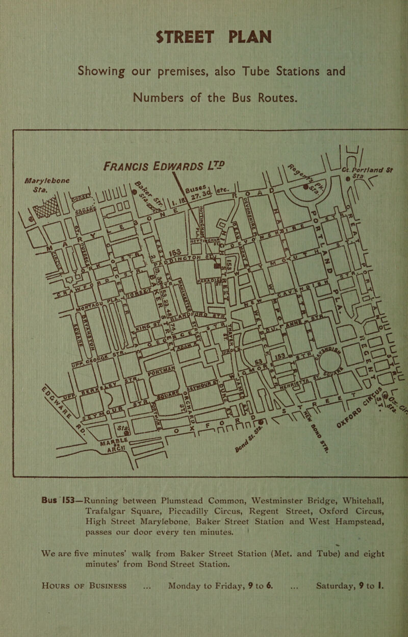 STREET PLAN Showing our premises, also Tube Stations and Numbers of the Bus Routes. Trafalgar Square, Piccadilly Circus, Regent Street, Oxford Circus, High Street Marylebone, Baker Street Station and West Hampstead, passes our door every ten minutes. | We are five minutes’ walk from Baker Street Station (Met. and Tube) and eight minutes’ from Bond Street Station. Hours OF BusINESS .... Monday to Friday, 9 to 6. at Saturday, 9 to I.  