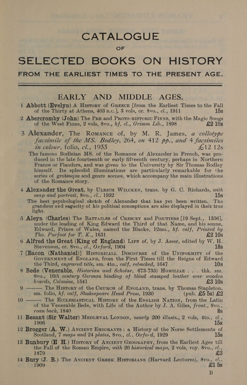 CATALOGUE OF SELECTED BOOKS ON HISTORY FROM THE EARLIEST TIMES TO THE PRESENT AGE.  EARLY AND MIDDLE AGES. 1 Abbott (Evelyn) A History of Grrecr [from the Earliest Times to the Fall of the Thirty at Athens, 403 B.c.], 3 vols, cr. 8vo., c/., 1911 15s 2 Abercromby (John) The Pre and Proro-uHistoric Finns, with the Magic Songs of the West Finns, 2 vols, 8vo., hf. cl., Grimm Lib., 1898 £2 10s 3 Alexander, The Romance of, by M. R. James, a collotype facsimile of the MS. Bodley, 264, on 412 pp., and 4 facsimiles tm colour, Tolio, cl.) 1933 #12 12s The famous Bodleian MS. of the Romance of Alexander in French, was pro- duced in the late fourteenth or early fifteenth century, perhaps in Northern France or Flanders, and was given to the University by Sir Thomas Bodley himself. Its splendid illuminations are particularly remarkable for the series of grotesque and genre scenes, which accompany the main illustrations of the Romance story. 4 Alexander the Great, by Unricn WItcKEN, trans. by G. C. Richards, with map and portrait, 8vo., cl., 1932 15s The best psychological sketch of Alexander that has yet been written. The prenden and sagacity of his political conceptions are also displayed in their true ight. 5 Aleyn (Charles) The Barrarirs of Crescry and Porctiers [19 Sept., 1356], under the leading of King Edward the Third of that Name, and his sonne, Edward, Prince of Wales, named the Blacke, 12mo., Af. calf, Printed by Tho. Purfoot jon 2. k., 16a £2 10s 6 Alfred the Great (King of England) Lire of, by J. ae edited by W. H. Stevenson, er. 8vo., cl., Oxford, 1904 18s 7 [Bacon (Nathaniel)] Histortcatn Discourst of the Unirormity of the GOVERNMENT of ENGLAND, from the First Times till the Reigne of Edward the Third, engraved title, sm. 4to., calf, rebacked, 1647 10s 8 Bede (Venerable, Historian and Scholar, 673-735) HomimiaE... thk. sm. 8vo., 16th century German binding of blind stamped leather over wooden boards, Coloniae, 1541 £3 10s The History of the Caurcu of Eneuann, trans. by Thomas Stapleton, sm. folio, hf. calf, Shakespeare Head Press, 1930 (pub. £5 5s) £2 The EccuesrasticaAL History of the EnetisaH Nation, from the Latin of the Venerable Bede, with Life of the Author by J. A. Giles, front., 8vo., roan back, 1840 8s 11 Besant (Sir Walter) Mepiavau Lonpon, nearly 200 illusts., 2 vols, 4to., ve 15s 12 Brogger (A. W.) Ancrent Emicrants: a History of the Norse Settlements of Scotland, 7 maps and 24 plates, 8vo., cl., Oxford, 1929 15s 13 Bunbury (EB H.) History of Ancrent Grocrapny, from the Earliest Ages till the Fall of the Roman Empire, with 20 historical maps, 2 vols, roy. 8vo., ‘os 9  10  1879 14 Bury (J. B.) The Ancrent Greek HistorrAns (Harvard Lectures), 8vo., c/., 1909 £1 5s B