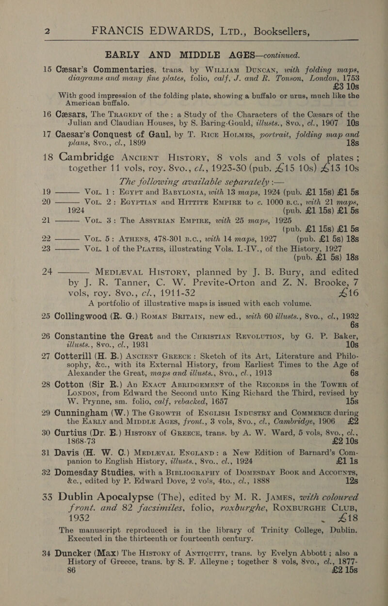 EARLY AND MIDDLE AGES—continued. 15 Cesar’s Commentaries, trans. by Wiii1am Duncan, with folding maps, diagrams and many fine plates, folio, calf, J. and R. Tonson, London, 1753 £3 10s With good impression of the folding plate, showing a buffalo or urus, much like the American buffalo. 16 Caesars, The TracEpy of the: a Study of the Characters of the Cesars of the Julian and Claudian Houses, by S. Baring-Gould, z/usts., 8vo., cl., 1907 10s 17 Caesar’s Conquest cf Gaul, by T. Rice Houmss, portrazt, folding map and plans, 8vo., cl., 1899 18s 18 Cambridge Ancient History, 8 vols and 3 vols of plates; together 11 vols, roy. 8vo., ¢l., 1923-30 (pub. £15 10s) 413 10s The following available separately :—      19 Von. 1: Eeypt and Basytonta, with 13 maps, 1924 (pub. £1 15s) £1 5s 20 Vou. 2: Eeyprian and Hittite Empire to c. 1000 B.c., with 21 mapas, 1924 (pub. £1 15s) £1 5s 21 Vou. 3: The ASSYRIAN EMPIRE, with 25 maps, 1925 4 (pub. £1 15s) £1 5s 22 Vou. 5: ATHENS, 478-301 B.c., with 14 maps, 1927 (pub. £1 5s) 18s 23 Vou. 1 of the Puatss, illustrating Vols. I.-IV., of the History, 1927 . (pub. £1 5s) 18s 24 ———— MeEp1I4va_ History, planned by J. B. Bury, and edited by J. R. Tanner, C. W. Previte-Orton and Z. N. Brooke, 7 vols, roy. 8vo., cZ., 1911-32 #16 A portfolio of illustrative maps is issued with each volume. 25 Collingwood (R. G.) Roman Britain, new ed., with 60 dllusts., Svo., cl., 1932 6s 26 Constantine the Great and the CurisTIAN REevoLuTION, by G. P. Baker, allusts., 8vo., cl., 1931 10s 27 Cotterill (H. B.) Axctment Greece: Sketch of its Art, Literature and Philo- sophy, &amp;c., with its External History, from Earliest Times to the Age of Alexander the Great, maps and illusts., 8vo., cl., 1913 6s 28 Cotton (Sir R.) An Exact ABRipGEMENT of the Rrcorps in the TowErR of Lonpon, from Edward the Second unto King Richard the Third, revised by W. Prynne, sm. folio, calf, rebacked, 1657 15s 29 Cunningham (W.) The GrowtH of EneiisH INpustRy and CommERcE during the Earty and Mippiz Aass, front., 3 vols, 8vo., cl., Cambridge, 1906 £2 30 Curtius (Dr. E.) Hisrory of Grexncer, trans. by A. W. Ward, 5 vols, 8vo., ci., 1868-73 £2 10s 31 Davis (H. W. C.) Mepiavat Enenanp: a New Hdition of Barnard’s Com- panion to English History, ¢llusts., 8vo., cl., 1924 £1 1s 32 Domesday Studies, with a Bretiocrapuy of Domrespay Book and Accounts, &amp;c., edited by P. Edward Dove, 2 vols, 4to., c/., 1888 12s 33 Dublin Apocalypse (The), edited by M. R. James, wzth coloured Front. and 82 facsimiles, folio, roxburghe, ROXBURGHE CLUB, 1932 SOS t8 The manuscript reproduced is in the library of Trinity College, Dublin. Executed in the thirteenth or fourteenth century. 34 Duncker (Max) The Hisrory of Antiquity, trans. by Evelyn Abbott ; also a History of Greece, trans. by 8. F. Aileyne ; together 8 vols, 8vo., c/., 1877- 86 £2 15s ae