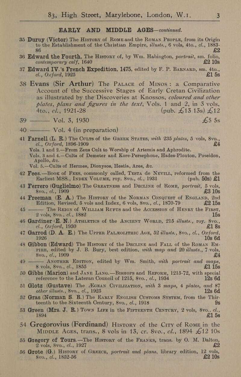 EARLY AND MIDDLE AGES—continued. 35 Duruy (Victor) The History of Romuand the Roman Props, from its Origin to the Establishment of the Christian Empire, 2//wsts., 6 vols, 4to., cl., 1883- 86 £2 36 Edward the Fourth, The History of, by Wm. Habington, portrait, sm. folio, contemporary calf, 1640 £2 10s 37 Edward IV.’s French Expedition, 1475, edited by F. P. BARNARD, sm. 4to., cl., Oxford, 1925 £1 5s 38 Evans (Sir Arthur) The Patace of Minos: a Comparative Account of the Successive Stages of Early Cretan Civilization as illustrated by the Discoveries at Knossos, coloured and other plates, plans and figures in the text, Vols. 1 and 2, in 3 vols, Atay el: 71921289. (pub. 413 13s) 412 CF ee Val, 3; 1930 45 5s 40 ——— Vol. 4 (in preparation) 41 Farnell (L. R.) The Cutts of the Greek Starks; with 235 plates, 5 vols, 8vo., cl., Oxford, 1896-1909 . £4 Vols. 1 and 2.—_From Zeus Cult to Worship of Artemis and Aphrodite. Vols. 3 and 4.—Cults of Demeter and Kore-Persephone, Hades-Plouton, Poseidon, Apollo, &amp;c. Vol. 5.—Cults of Hermes, Dionysos, Hestia, Ares, &amp;c. 42 Fees.—Book of FrEs, commonly called, Testa de NeEviLu, reformed from the  Earliest MSS., InpEx Votumg, roy. 8vo., cl., 1931 (pub. 50s) £1 43 Ferrero (Guglielmo) The Grreatnrss and Dectine of Roms, portrait, 5 vols, 8vo., cl., 1909 £3 10s 44 Freeman (E. A.) The History of the Norman Conquest of ENGLAND, 2nd Edition, Revised, 5 vols and Index, 6 vols, 8vo., cl., 1870-79 £2 15s 45 The Rrien of WiLLIAM RvFus and the Accession of Henry the First, 2 vols, 8vo., cl., 1882 15s 46 Gardiner (BE. N.) Aruetics of the AnctENT Wor.LD, 215 illusts., roy. 8vo., cl., Oxford, 1930 £1 8s 47 Garrod (D. A. E.) The Urrrr Patmouiruic AcE, 52 illusts., 8vo., cl., Oxford, 1926 10s 6d 48 Gibbon (Edward) The History of the Deciinr and Fatt of the Roman Em- PIRE, edited by J. B. Bury, best edition, with map and 20 illusts., 7 vols, 8vo., cl., 1909 £4  49 ANoTHER Epitton, edited by Wm. Smith, with portrait and maps, 8 vols, 8vo., cl., 1855 £1 15s 50 Gibbs (Marion) and Janzt Lane.—BisHors and Rerorm, 1215-72, with special reference to the Lateran Council of 1215, 8vo., cl., 1934 12s 6d 51 Glotz (Gustave) The A/enan Crvinization, with 3 maps, 4 plates, and 87 other allusts., 8vo., cl., 1925 12s 6d. 52 Gras (Norman S. B.) The Harty Encuisu Customs System, from the Thir- teenth to the Sixteenth Century, 8vo., c/., 1918 9s 53 Green (Mrs. J. R.) Town Lire in the Firreentu Century, 2 vols, 8vo., ci., £1 5s 54 Gregorovius (Ferdinand) History of the Crry of Rome in the Mripp.e Acgs, trans., 8 vols in 13, cr. 8vo., cl., 1894 412 10s 55 Gregory of Tours.—The History of the Franks, trans. by O. M. Dalton, 2 vols, 8vo., cl., 1927 £2 56 Grote (G.) History of GrreEcn, portrait and plans, library edition, 12 vols, 8vo., cl., 1852-56 £2 10s