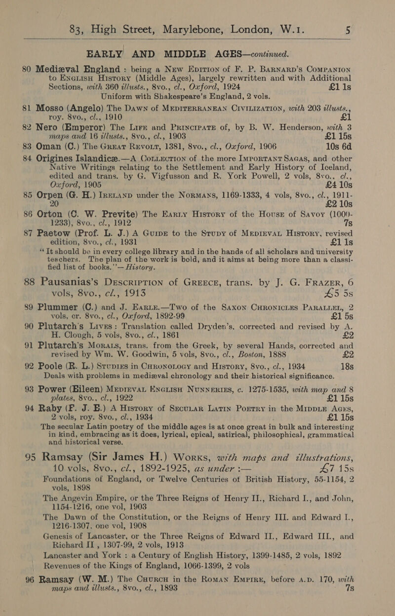  EARLY AND MIDDLE AGES—continued. 80 Medieval England : being a New Enprrion of F. P. Barnarp’s Companion to ENeLtisH History (Middle Ages), largely rewritten and with Additional Sections, with 360 dlusts., 8vo., cl., Oxford, 1924 £1 1s Uniform with Shakespeare’s England, 2 vols. 81 Mosso (Angelo) The Dawn of MEDITERRANEAN CIVILIZATION, with 203 dllusts., roy. 8vo., cl., 1910 82 Nero (Emperor) The Lirr and Princrpate of, by B. W. Henderson, with 3 maps and 16 illusts., 8vo., cl., 1903 £1 15s 83 Oman (C.) The Great REvoxt, 1381, 8vo., cl., Oxford, 1906 10s 6d 84 Origines Islandicze.—A ConLecrion of the more Important Sagas, and other Native Writings relating to the Settlement and Early History of Iceland, edited and trans. by G. Vigfusson and R. York Powell, 2 vols, 8vo., cl., Oxford, 1905 £4 10s 85 Orpen (G. H.) IneLanp under the Normans, 1169-1333, 4 vols, 8vo., cl., 1911- 20 £2 10s 86 Orton (C. W. Previte) The Earty History of the House of Savoy (1000- 1233), 8vo., cl., 1912 . 7s 87 Paetow (Prof. L. J.) A Guips to the Srupy of MEpiEvAL History, revised edition, 8vo., ¢l., 1931 £1 1s ‘“* Tt should be in every college library and in the hands of all scholars and university teachers. Tne plan of the work is bold, and it aims at being more than a classi- fied list of books.’’— History. 88 Pausanias’s DescrirTion of GREECE, trans. by J. G. FRAZER, 6 vols, Svo., cf, 1913 45 5s 89 Plummer (C.) and J. Earte.—Two of the Saxon CHRONICLES PARALLEL, 2 vols, cr. 8vo., cl., Oxford, 1892-99 £1 5s 90 Plutarch’s Livnrs: Translation called Dryden’s, corrected and revised by A. H. Clough, 5 vols, 8vo., cl., 1861 91 Plutarch’s Morats, trans. from the Greek, by several Hands, corrected and revised by Wm. W. Goodwin, 5 vols, 8vo., cl., Boston, 1888 92 Poole (R. L.) Stupirs in Corono ogy and Hisrory, 8vo., cl., 1934 18s Deals with problems in medieval chronology and their historical significance. 93 Power (Bileen) Meprevat Eneuish NuNNERIES, c. 1275-1535, with map and 8 plates, 8vo., cl., 1922 £1 15s 94 Raby (F. J. B.) A Hisrory of Secu_tar Latin Poetry in the MippLE AGss, 2 vols, roy. 8vo., cl., 1934 £1 15s The secular Latin poetry of the middle ages is at once great in bulk and interesting in kind, embracing as it does, lyrical, epical, satirical, philosophical, grammatical and historical verse. 95 Ramsay (Sir James H.) Works, with maps and tllustrations, 10 vols, 8vo., cl., 1892-1925, as under :— 47 15s Foundations of England, or Twelve Centuries of British History, 55-1154, 2 vols, 1898 The Angevin Empire, or the Three Reigns of Henry II., Richard I., and John, 1154-1216. one vol, 1903 The Dawn of the Constitution, or the Reigns of Henry III. and Edward L., 1216-1307, one vol, 1908 Genesis of Lancaster, or the Three Reigns of Edward II., Edward III., and Richard IT , 1307-99, 2 vols, 1913 Lancaster and York : a Century of English History, 1399-1485, 2 vols, 1892 Revenues of the Kings of England, 1066-1399, 2 vols 96 Ramsay (W. M.) The Cuurcu in the Roman Emprru, before a.p. 170, with maps and illusts., 8vo., cl., 1893 7s