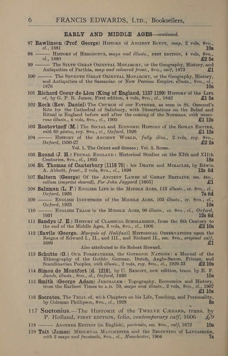   EARLY AND MIDDLE AGES—continued. 97 Rawlinson (Prof. George) History of Ancrent Ecypr, map, 2 vols, 8vo., cl., 1881 10s History of HrRopotus, maps and illusts., BEST EDITION, 4 vois, 8vo., cl., 1880 £2 5s The S1txtH GREAT ORIENTAL Monarcnuy, or the Geography, History, and Antiquities of Parthia, map and coloured front., 8vo., calf, 1873 £1 The SEVENTH GREAT ORIENTAL MonaARcHY, or the Geography, History, and Antiquities of the Sassanian or New Persian Empire, zlusts., 8vo., cl., 1876 10s 101 Richard Coeur-de-Lion (King of England, 1157-1199) History of the Lirz of, by G. P. R. James, First edition, 4 vols, 8vo., cl., 1842 £1 5s 102 Rock (Rev: Daniel) The Cuurcy of our FATHERS, as seen in St. Osmund’s Rite for the Cathedral of Salisbury, with Dissertations on the Belief and Ritual in England before and after the coming of the Normans, with nume- 98   99 100   rous tllusts., 4 vols, 8vo., cl., 1905 £1 12s 103 Rostovtzeff (M.) The Soctat and Economic History of the Roman Empire, with 60 plates, roy. 8vo., cl., Oxford, 1926 £1 12s 104 History of the ANcrENT WokrLD, ~ fully <dllus., 2 vols, roy. 8vo., Oxford, 1930-27 | £2 2s Vol. 1, The Orient and Greece; Vol. 2, Rome. 105 Round (J. H.) Feupat Eneuanp: Historical Studies on the XIth and XIIth   Centuries, 8vo., cl., 1895 18s 106 St. Thomas of Canterbury [1118 70]: his DnarH and Mrractes, by Edwin A. Abbott, front., 2 vols, 8vo., cl., 1898 12s 6d 107 Saltern (George) Of the Anctent Lawes of GREAT BrRITAINE, sm. 4to., vellum (imprint shaved), For John Jaggard [1605] £1 108 Salzman (L. F.) Exenitsy Lirn in the Mippie Aass, 113 illusts., cr. 8vo., cl., Oxford, 1926 7s 6d 109 EnewisH Inpustrizs of the MippLE AGES, 103 cllusts., er. 8vo., ci., Oxford, 1923 10s 110 ENGLISH TRADE in the MIppLE Agcxs, 90 dllusts., cr. 8vo., cl., Oxford, 1931 . 12s 6d. 111 Sandys (J. E.) History of Cuasstcan ScHoLarsuip, from the 6th Century to the end of the Middle Ages, 3 vols, 8vo., cl., 1906 £2 10s 112 [Savile (George, Marquis of. Halifax)] Histor1tcAL OBSERVATIONS upon the Reigns of Edward I., II., and III., and Richard II., sm. 8vo., orzginal calf, 1689 £1 Also attributed to Sir Robert Howard. 113 Schutte (G.) Our Foreratuers, the GotHonic Nations: a Manual of the Ethnography of the Gothic. German, Dutch, Anglo-Saxon, Frisian, and Scandinavian Peoples, with 2llusts., 2 vols, roy. 8vo., cl., 1929-33 £2 10s 114 Simon de Montfort [d. 1218], by C. Brmont, new edition, trans. by E. F. Jacob, alusts., 8vo., cl., Oxford, 1930 15s 115 Smith (George Adam) Jerusatem: Topography, Economics and History, trom the Earliest Times to a.p. 70, maps and illusts., 2 vols, 8vo., cl., 1907 110s 116 Socrates, The Triat of, with Chapters on his Life, Teaching, and Personality, by Coleman Phillipson, 8vo., cl., 1928 8s 117 Suetonius.—The Historie of the TwELvE Casars, trans. by P. Holland, rirst EDITION, folio, contemporary calf, 1606 49 118 ANOTHER EpIvIon (in English), portraits, sm. 8vo., calf, 1672 10s 119 Tait (James) Meprmvan MANcuHESTER and the Brertnnine of LANCASHIRE, with 2 maps and facsimele, 8vo., cl., Manchester, 1904 7s 