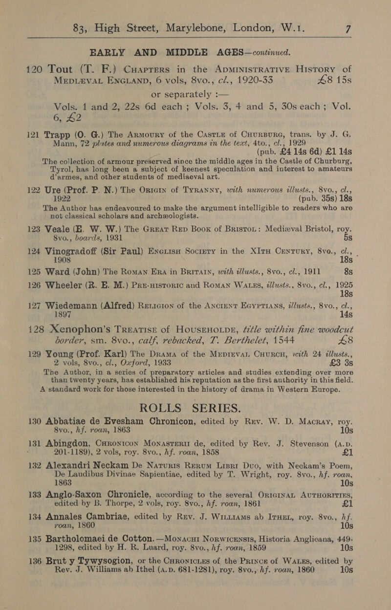 EARLY AND MIDDLE AGES—continued. 120 Tout (T. F.) Cuaprers in the ApmrnistraTIvVE History of MEDL&VAL ENGLAND, 6 vols, 8vo., c/., 1920-33 £8 15s or separately :— Migr: 1 and 2, 22s 6d each; Vols. 3, 4 and 5, 30s each; Vol. 6, 2 121 Trapp (O. G.) The Armoury of the Castite of CuuRBURG, trans. by J. G. Mann, 72 plates and numerous diagrams in the text, 4to., cl., 1929 (pub. £4 14s 6d) £1 14s The collection of armour preserved since the middle ages in the Castle of Churburg, Tyrol, has long been a subject of keenest speculation and interest to amateurs d’armes, and other students of mediaeval art. 122 Ure (Prof. P. N.) The Oriern of TYRANNY, with numerous tllusts., Svo., cl., 1922 (pub. 35s) 18s The Author has endeavoured to make the argument intelligible to readers who are not classical scholars and archeologists. 123 Veale (E. W. W.) The Great Rep Boox of Bristot: Medizval Bristol, roy. 8vo., boards, 1931 5s 124 Vinogradoff (Sir Paul) Enerisu Socretry in the XItH Century, 8vo., cl., 18s | 125 Ward (John) The Roman Era in Britain, with tllusts., 8vo., cl., 1911 8s 126 Wheeler (R. E. M.) Pre-nistoric and Roman WALES, dllusts., 8vo., cl., 1925 18s 127 Wiedemann (Alfred) Renicion of the ANctunT Ecyprians, dllusts., 8vo., cl., 14s 128 Xenophon’s Treatise of HousEHOLpE, Zé¢le within fine woodcut border, sm. 8vo., calf, rebacked, T. Berthelet, 1544 £8 129 Young (Prof. Karl) The Drama of the Mrepirvan Cuuron, with 24 illusts., 2 vols, 8vo., cl., Oxford, 1933 £3 3s The Author, in a series of preparatory articles and studies extending over more than twenty years, has established his reputation as the first authority in this field. A standard work for those interested in the history of drama in Western Europe. ROLLS SERIES. 130 Abbatiae de Evesham Chronicon, edited by Rev. W. D. Macray, roy. 8vo., Af. roan, 1863 10s 131 Abingdon, CHRrontcon Monasreri de, edited by Rev. J. Stevenson (a.v. . 201-1189), 2 vols, roy. 8vo., hf. roan, 1858 132 Alexandri Neckam De Natruris Rerum Lisri Duo, with Neckam’s Poem, De Laudibus Divinae Sapientiae, edited by T. Wright, roy. 8vo., hf. roan, 1863 10s 133 Anglo-Saxon Chronicle, according to the several ORIGINAL AUTHORITIES, edited by B. Thorpe, 2 vols, roy. 8vo., hf. roan, 1861 £1 134 Annales Cambriae, edited by Rev. J. Wiu1ams ab Irnen, roy. 8vo., Af. roan, 1860 10s 135 Bartholomaei de Cotton. —Monacui Norwicensts, Historia Anglicana, 449- 1298, edited by H. R. Luard, roy. 8vo., hf. roan, 1859 10s 136 Brut y Tywysogion, or the CHRonicuEs of the Prince of WaLEs, edited by Rev. J. Williams ab Ithel (A.p. 681-1281), roy. 8vo., hf. roan, 1860 10s