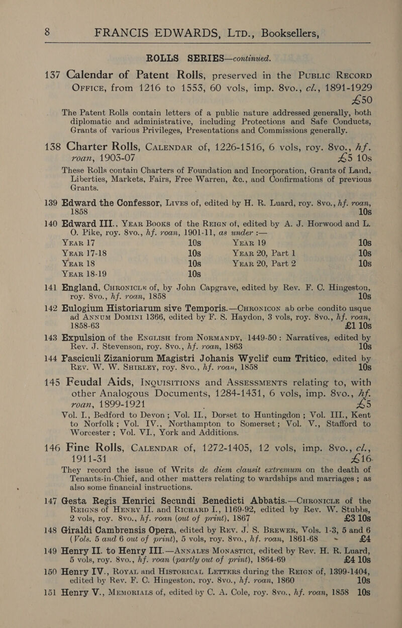 ROLLS SERIEBS—conéinwed. 137 Calendar of Patent Rolls, preserved in the Pusitic RECORD OFFIcE, from 1216 to 1553, 60 vols, imp. 8vo., c/., 1891-1929 450 The Patent Rolls contain letters of a public nature addressed generally, both diplomatic and administrative, including Protections and Safe Conducts, Grants of various Privileges, Presentations and Commissions generally. 138 Charter Rolls, Catenpar of, 1226-1516, 6 vols, roy. 8vo., Af. roan, 1903-07 45 10s These Rolls contain Charters of Foundation and Incorporation, Grants of Land, Liberties, Markets, Fairs, Free Warren, &amp;c., and Confirmations of previous Grants. . 139 Edward the Confessor, Livss of, edited by H. R. Luard, roy. 8vo., hf. roan, 1858 10s 140 Edward ITI., Year Books of the Reren of, edited by A. J. Horwood and L. O. Pike, roy. 8vo., hf. roan, 1901-11, as wnder :— YEAR 17 10s YEAR 19 10s YEAR 17-18 10s YEAR 20, Part 1 10s YEAR 18 10s YeEAR 20, Part 2 10s YEAR 18-19 10s 141 England, Curonicui# of, by John Capgrave, edited by Rev. F. C. Hingeston, roy. 8vo., hf. roan, 1858 10s 142 Eulogium Historiarum sive Temporis.—Curonicon ab orbe condito usque ad Annum Domini 1366, edited by F..8. Haydon, 3 vols, roy. 8vo., hf. roan, 1858-63 £1 10s 143 Expulsion of the EnerisH from Normanpy, 1449-50: Narratives, edited by Rev. J. Stevenson, roy. 8vo., hf. roan, 1863 10s 144 Fasciculi Zizaniorum Magistri Johanis Wyclif cum Tritico, edited by Rev. W. W. SutrRuey, roy. 8vo., hf. roan, 1858 10s 145 Feudal Aids, Inquisirions and AssessMENTs relating to, with other Analogous Documents, 1284-1431, 6 vols, imp. 8vo., Af. roan, 1899-1921 : pa Vol. I., Bedford to Devon; Vol. II., Dorset to Huntingdon ; Vol. III., Kent to Norfolk; Vol. IV., Northampton to Somerset; Vol. V., Stafford to Worcester ; Vol. VI., York and Additions. 146 Fine Rolls, Catenpar of, 1272-1405, 12 vols, imp. 8vo., cZ., 1911-31 #16. They record the issue of Writs de diem clausit extremum on the death of Tenants-in-Chief, and other matters relating to wardships and marriages ; as also some financial instructions. 147 Gesta Regis Henrici Secundi Benedicti Abbatis.—Curonicie of the Reriens of Henry II. and Ricwarp I., 1169-92, edited by Rev. W. Stubbs, 2 vols, roy. 8vo., hf. roan (out of print), 1867 £3 10s 148 Giraldi Cambrensis Opera, edited by Rrv. J. 8S. Brewer, Vols. 1-3, 5 and 6 (Vols. 5 and 6 out of print), 5 vols, roy. 8vo., hf. roan, 1861-68 ~ £4 149 Henry II. to Henry III.—Annatrs Monastict, edited by Rev. H. R. Luard, 5 vols, roy. 8vo., hf. roan (partly out of print), 1864-69 £410s 150 Henry IV., Roya and Historicat Lerrers during the Rrren of, 1399-1404, edited by Rev. F. C. Hingeston, roy. 8vo., hf. roan, 1860 10s 151 Henry V., Mremortats of, edited by C. A. Cole, roy. 8vo., hf. roan, 1858 10s