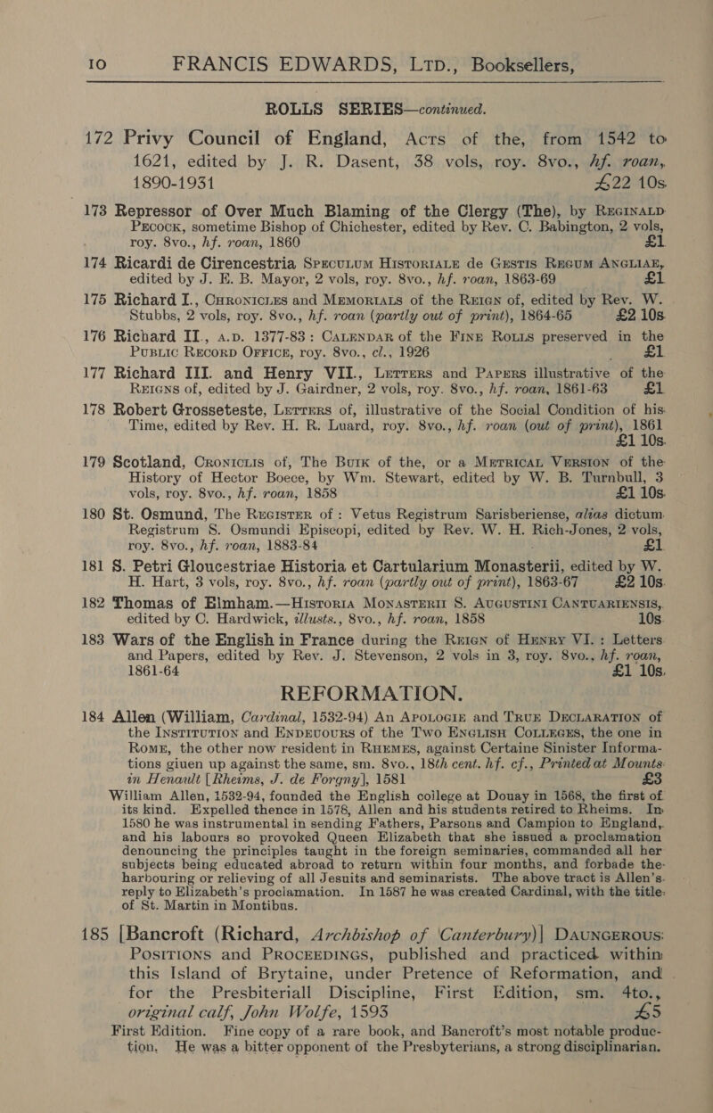 ROLLS SERIES—continued. 172 Privy Council of England, Acts of the, from 1542 to 1621, edited by J. R. Dasent, 38 vols, roy. 8vo., Af. roan, 1890-1931 422 10s 173 Repressor of Over Much Blaming of the Clergy (The), by RecinaLp PEcocK, sometime Bishop of Chichester, edited by Rev. C. Babington, 2 vols, roy. 8vo., hf. roan, 1860 £1 174 Ricardi de Cirencestria SpecuLum Histor1aLe de Grestis Regum ANGLIAE, edited by J. E. B. Mayor, 2 vols, roy. 8vo., hf. roan, 1863-69 £1 175 Richard I., Curonicuzs and Mremortats of the REIGN of, edited by Rev. W. Stubbs, 2 vols, roy. 8vo., hf. roan (partly out of print), 1864-65 £2 10s. 176 Richard II., a.p. 1377-83: CaLenpar of the Finn Rous preserved in the Pusiic RECORD OFFice, roy. 8vo., cl., 1926 £1 177 Richard III. and Henry VII., Lerrers and Papers illustrative of the Reians of, edited by J. Gairdner, 2 vols, roy. 8vo., hf. roan, 1861-63 £1. 178 Robert Grosseteste, Lerrmrs of, illustrative of the Social Condition of his: Time, edited by Rev. H. R. Luard, roy. 8vo., hf. roan (out of print), 1861 £1 10s. 179 Scotland, Cronicuis of, The Burk of the, or a MrerricaL VERSION of the History of Hector Boece, by Wm. Stewart, edited by W. B. Turnbull, 3 vols, roy. 8vo., Af. roan, 1858 £1 10s. 180 St. Osmund, The Rereister of : Vetus Registrum Sarisberiense, alias dictum. Registrum 8. Osmundi Episcopi, edited by Rev. W. H. Cet: 2 vols, roy. 8vo., hf. roan, 1883-84 £1. 181 8. Petri Gloucestriae Historia et Cartularium Monasterii, edited by W. H. Hart, 3 vols, roy. 8vo., Af. roan (partly out of print), 1863-67 £2 10s. 182 Thomas of Elmham.—Hisroria Monasterit 8. AUGUSTINI CANTUARIENSIS,. edited by C. Hardwick, dlusts., 8vo., hf. roan, 1858 10s. 183 Wars of the English in France during the Reign of Hunry VI. : Letters. and Papers, edited by Rey. J. Stevenson, 2 vols in 3, roy. 8vo., hf. roan, 1861-64 £1 10s, REFORMATION. 184 Allen (William, Cardinal, 1532-94) An ApoLocGiz and TRUE DECLARATION of the Instirution and Enprvours of the Two EnGLisH CoLLEGszs, the one in Roms, the other now resident in RHEMEs, against Certaine Sinister Informa- tions giuen up against the same, sm. 8vo., 18th cent. hf. cf., Printed at Mounts: in Henault [Rheims, J. de Forgny], 1581 £3 William Allen, 1532-94, founded the English coilege at Douay in 1568, the first of its kind. Expelled thence in 1578, Allen and his students retired to Rheims. In 1580 he was instrumental in sending Fathers, Parsons and Campion to England, and his labours so provoked Queen Elizabeth that she issued a proclamation denouncing the principles taught in the foreign seminaries, commanded all her subjects being educated abroad to return within four months, and forbade the- harbouring or relieving of all Jesuits and seminarists. The above tract is Allen’s. reply to Elizabeth’s proclamation. In 1587 he was created Cardinal, with the title: of St. Martin in Montibus. 185 [Bancroft (Richard, Archdishop of ‘Canterbury)| DAUNGEROUS: Positions and PROCEEDINGS, published and practiced withim this Island of Brytaine, under Pretence of Reformation, and . for the Presbiteriall Discipline, First Edition, sm. 4to., original calf, John Wolfe, 1593 5 First Edition. Fine copy of a rare book, and Bancroft’s most notable produc- tion, He was a bitter opponent of the Presbyterians, a strong disciplinarian.