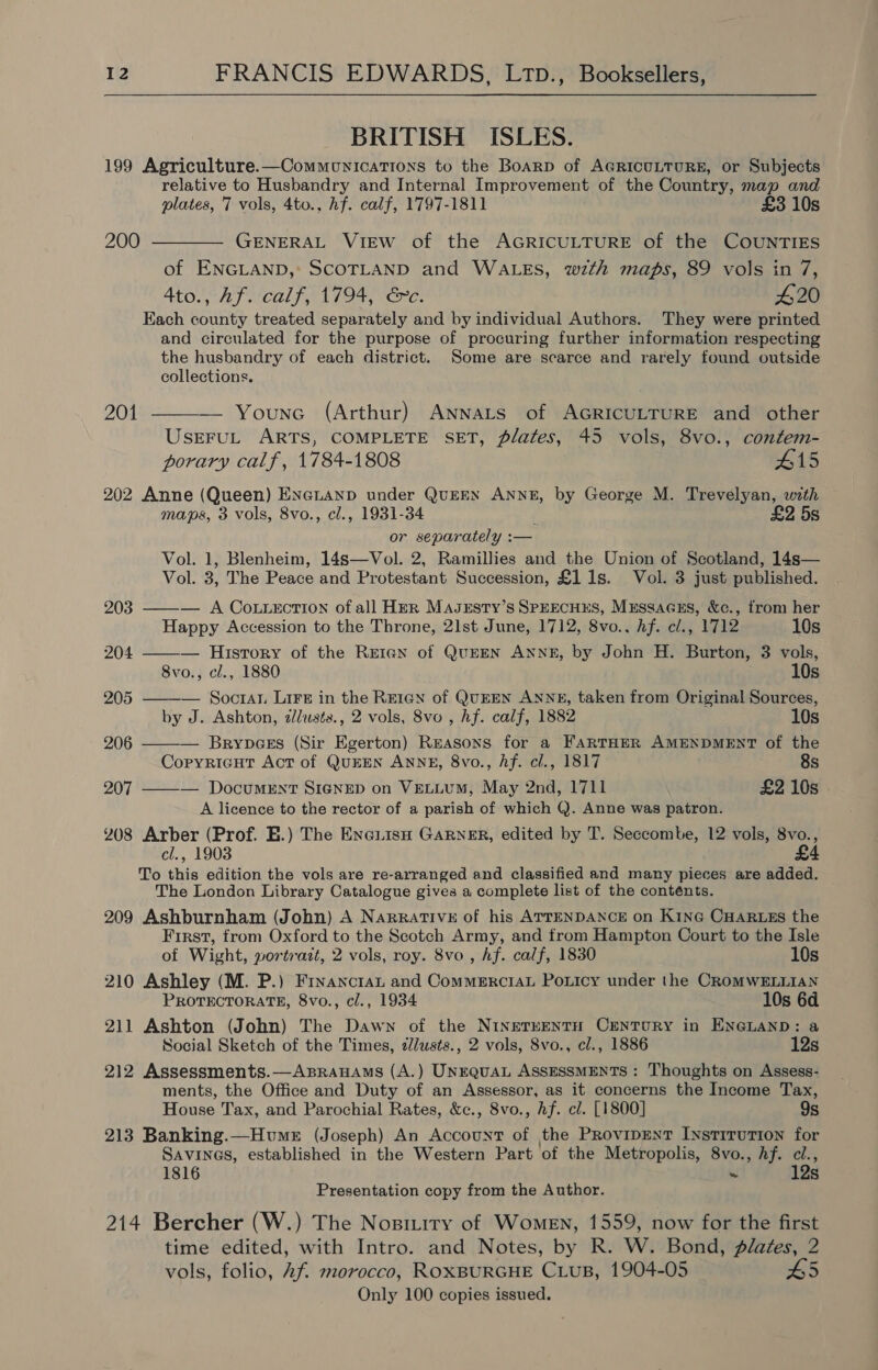 BRITISH ISLES. 199 Agriculture.—Communications to the Boarp of AGRICULTURE, or Subjects relative to Husbandry and Internal Improvement of the Country, map and plates, 7 vols, 4to., hf. calf, 1797-1811 £3 10s 200 ———— GENERAL VIEW of the AGRICULTURE of the COUNTIES of ENGLAND, SCOTLAND and WALES, wth maps, 89 vols in 7, Ato., Af. calf, 1794, &amp;c. 420 Each county treated separately and by individual Authors. They were printed and circulated for the purpose of procuring further information respecting the husbandry of each district. Some are scarce and rarely found outside   collections. 201 — Younc (Arthur) ANnnats of AGRICULTURE and other UsrEFUL ARTS, COMPLETE SET, Plates, 45 vols, 8vo., contem- porary calf, 1784-1808 415 202 Anne (Queen) Enenanp under QuEEN ANNE, by George M. Trevelyan, with maps, 3 vols, 8vo., cl., 1931-34 : £2 5s or separately :— Vol. 1, Blenheim, 14s—Vol. 2, Ramillies and the Union of Scotland, 14s— Vol. 3, The Peace and Protestant Succession, £1 1s. Vol. 3 just published. 203 ——— A CoLuecTION ofall Her Maszsty’s SPEECHES, Mussacus, &amp;c., from her Happy Accession to the Throne, 21st June, 1712, 8vo., hf. cl., 1712 10s 204 — History of the Retan of QuEEN ANNE, by John H. Burton, 3 vols, 8vo., cl., 1880 10s 205 ——-— Socran Lire in the Reren of QuEEN ANNE, taken from Original Sources, by J. Ashton, dllusts., 2 vols, 8vo , hf. calf, 1882 10s 206 ——— Brynpges (Sir Egerton) Reasons for a FARTHER AMENDMENT of the Coryricut Act of QUEEN ANNE, 8vo., Af. cl., 1817 8s 207 ——— Document SIGNED on VELLUM, May 2nd, 1711 £2 10s A licence to the rector of a parish of which Q. Anne was patron. 208 Arber (Prof. E.) The Eneiiso GARNER, edited by T. Seccombe, 12 vols, 8vo., cl., 1903 £4 To this edition the vols are re-arranged and classified and many pieces are added. The London Library Catalogue gives a complete list of the conténts. 209 Ashburnham (John) A Narrative of his ATTENDANCE on Kine CHARLES the First, from Oxford to the Scotch Army, and from Hampton Court to the Isle of Wight, wortrazt, 2 vols, roy. 8vo , hf. calf, 1830 10s 210 Ashley (M. P.) Fryancran and CommercraL Poxticy under the CROMWELLIAN PROTECTORATE, 8vo., cl., 1934 10s 6d 211 Ashton (John) The Dawn of the NINETEENTH CENTURY in ENGLAND: a Social Sketch of the Times, dlusts., 2 vols, 8vo., cl., 1886 12s 212 Assessments.—AxBrauAms (A.) UNEQUAL ASSESSMENTS : Thoughts on Assess- ments, the Office and Duty of an Assessor, as it concerns the Income Tax, House Tax, and Parochial Rates, &amp;c., 8vo., Af. cl. [1800] 9s 213 Banking.—Humex (Joseph) An Account of the Provipent Institution for SAVINGS, established in the Western Part of the Metropolis, 8vo., hf. cl., 1816 ~ 12s Presentation copy from the Author. 214 Bercher (W.) The Nositiry of Women, 1559, now for the first time edited, with Intro. and Notes, by R. W. Bond, plates, 2 vols, folio, Af morocco, ROXBURGHE CLUB, 1904-05 #5 Only 100 copies issued.