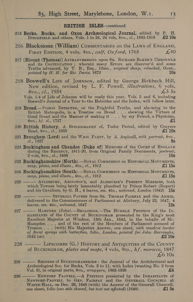 BRITISH ISLES—continued. 215 Berks, Bucks, and Oxon Archeological Journal, edited by P. H. DrtcHFIELD and others, Vols. 1 to 24, 24 vols, 8vo., cl., 1895-1918 £210s 216 Blackstone (William) CommMEnTariEs on the Laws of ENGLAND, First Epirion, 4 vols, 4to., calf, Ox ford, 1765 440 217 [Blount (Thomas)] ANIMADVERSIONS upon Sr. RicHaRD BAKER’S CHRONICLE and its CONTINUATION ; wherein many Errors are discover’d and some Truths advanced, by T. B., Esq., 12mo., original sheep, rebacked, Oxon., printed by H. H. for Ric. Davis, 1672 10s 218 Boswell’s Lire of Jounson, edited by George Birkbeck Hill, New edition, revised by L. F. Powell, zl/ustrations, 6 vols, 8vo., cl., 1934 45 5s Vols. 1-4 of Life of Johnson will be ready this year, Vols. 5 and 6, including Boswell’s Journal of a Tour to the Hebrides and the Index, will follow later. 219 Bread.—Potson Derecrep, or the Frightful Truths, and alarming to the British Metropolis, in a Treatise on Bread . . . shewing the Virtues of Good Bread and the Manner of making it . . . by my Friend, a Physician, 8vo., hf. cl., 1757 £1 220 British History, A Brietiocgrapuy of, Tudor Period, edited by Conyers Read, 8vo., cl., 1933 £1 10s 221 Brougham (Lord) and the Wuie Parry, by A. Aspinall, with portrait, 8vo cl., 1927 8s 222 Buckingham and Chandos (Duke of) Memorrs of the Court of EneLayxp during the Rwcency, 1811-20, from Original Family Documents, ‘portrazt, 2 vols, 8vo., cl., 1856 10s 223 Buckinghamshire (North).—Royat Commission on HistoricAL MONUMENTS, map, plans, and illusts., 4to., cl., 1912 £1 15s 224 Buckinghamshire (South).—Roya. Commission on Historica MoNUMENTs, map, plans, and tllusts., 4to., cl., 1912 £1 15s AYLUSBURY, ABINGTON’s, and ALISBURIE’S PRESENT MISERIES, both which Townes being lately lamentably plundred by Prince Robert (Rupert) and his Cavaliers, by G. H., 4 leaves, sm. 4to., unbownd, London (1642) 15s SEVERALL PArgeRS from Sr. THomas FarrFax and the ARMIE, delivered to the Commissioners of Parliament at Alisbury, July 23, 1647, 4 leaves, sm. 4to., wubound, 1647 12s HamppEN (John).—Broapsipk.—The Humsie Petition of the Iy- HABITANTS of the County of BuckINGHAmM presented to the King’s most Excellent Majestie at Windsor, 13th Jan., 1642, in the behalfe of Mr. Hampden .. . and of the rest of the Members of Parliament accused of Treason .. . (with) His Majesties Answer, one sheet, with woodcut border of floral sprays with butterflies, folio, London, printed for John Burroughs, 1642 (sic) £2 10s — Lipscomse (G.) History and ANTIQUITIES of the COUNTY of BUCKINGHAM, Plates and maps, 4 vols, 4to., Af. morocco, 1847 46 10s Recorps of BUCKINGHAMSHIRE: the Journal of the Architectural and Archeological Soc. for Bucks, Vols. 3 to 11, with Index (wanting No. 2 from Vol. 6), in original parts, 8vo., wrappers, 1863-1926 £4 NeEwPoRT PAGNELL.—A PrrTITION presented by the INHABITANTS of NEWPORT-PAGNELL to GEN. Farkrax and the GENERALL COUNCELL at WuiItkE-HALL, on Dec. 26, 1648 (with) the Answer of the Generall Councell, one sheet, folio (one side shaved, but text not affected) (1648) £1 5s 225  226   227  228  229  230 