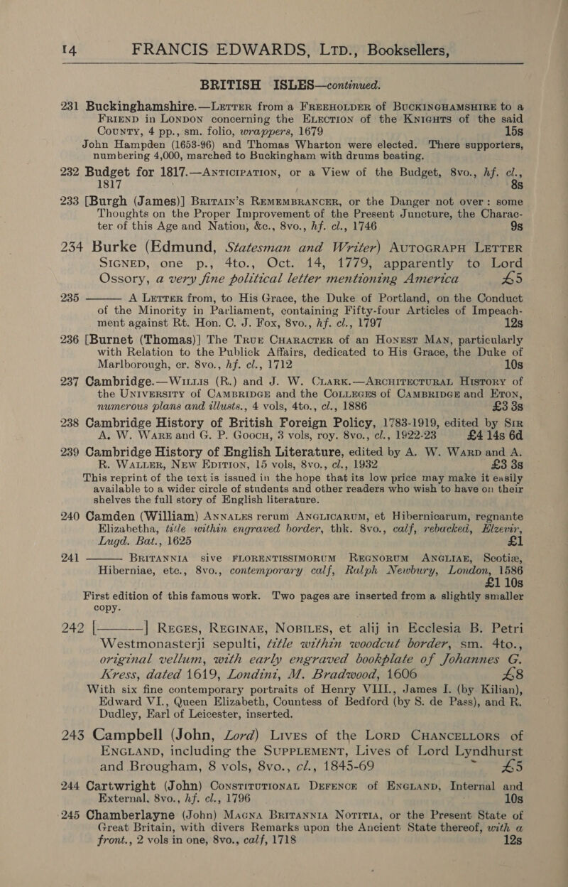  BRITISH ISLES—continued. 231 Buckinghamshire.—Lerrer from a FREEHOLDER of BUCKINGHAMSHIRE to a FRIEND in LonDON concerning the Exection of the Knicguts of the said County, 4 pp., sm. folio, wrappers, 1679 15s John Hampden (1653-96) and Thomas Wharton were elected. There supporters, numbering 4,000, marched to Buckingham with drums beating. 232 Budget for 1817.—AnticrpatTion, or a View of the Budget, 8vo., hf. ci., 1817 8s 233 [Burgh (James)] Brirain’s REMEMBRANCER, or the Danger not over: some Thoughts on the Proper Improvement of the Present Juncture, the Charac- ter of this Age and Nation, &amp;c., 8vo., hf. cl., 1746 9s 234 Burke (Edmund, Statesman and Writer) AUTOGRAPH LETTER SIGNED, one p., 4to., Oct. 14, 1779, apparently to Lord Ossory, a very fine political letter mentioning America 5 A Lerrter from, to His Grace, the Duke of Portland, on the Conduct of the Minority in Parliament, containing Fifty-four Articles of Impeach- ment against Rt. Hon. C. J. Fox, 8vo., Af. cl., 1797 12s 236 [Burnet (Thomas)] The Trur CHaracrer of an Honest Mav, particularly with Relation to the Publick Affairs, dedicated to His Grace, the Duke of Marlborough, er. 8vo., hf. cl., 1712 10s 237 Cambridge.—Wituis (R.) and J. W. CLarRK.—ARCHITECTURAL History of the University of CAMBRIDGE and the CoLLEecEs of CAMBRIDGE and Eton, numerous plans and illusts., 4 vols, 4to., cl., 1886 £3 3s 238 Cambridge History of British Foreign Policy, 1783-1919, edited by Sir A. W. Warez and G. P. Goocn, 3 vols, roy. 8vo., cl., 1922-23 £4 14s 6d 239 Cambridge History of English Literature, edited by A. W. Warp and A. R. WALLER, New Epirion, 15 vols, 8vo., cl., 1932 £3 38 This reprint of the text is issued in the hope that its low price may make it easily available to a wider circle of students and other readers who wish to have on their shelves the full story of English literature. 240 Camden (William) AnnaLEs rerum ANGLICARUM, et Hibernicarum, regnante Elizabetha, tele within engraved border, thk. 8vo., calf, rebacked, Hizevir, Lugd. Bat., 1625 £1 BRITANNIA sive FLORENTISSIMORUM REGNORUM ANGLIAE, Scotix, Hiberniae, etc., 8vo., contemporary calf, Ralph Newbury, London, 1586 £1 10s First edition of this famous work. ‘Two pages are inserted from a slightly smaller copy. 242 |—_—-__] Reces, RecinaE, NoBILES, et alij in Ecclesia B. Petri Westmonasterji sepulti, 7ztle wzthin woodcut border, sm. 4to., original vellum, with early engraved bookplate of Johannes G. Kress, dated 1619, Londin1z, M. Bradwood, 1606 £8 With six fine contemporary portraits of Henry VIII., James I. (by. Kilian), Edward VI., Queen Elizabeth, Countess of Bedford (by S. de Pass), and R. Dudley, Earl of Leicester, inserted. 243 Campbell (John, Zord) Lives of the Lorp CHANCELLORS of ENGLAND, including the SUPPLEMENT, Lives of Lord Lyndhurst  235 241  and Brougham, 8 vols, 8vo., c/., 1845-69 B5 244 Cartwright (John) ConstitutionAL DEFENCE of ENGLAND, Internal and External, 8vo., hf. cl., 1796 10s 245 Chamberlayne (John) Macna Brirannia Norirra, or the Present State of Great Britain, with divers Remarks upon the Ancient State thereof, with a front., 2 vols in one, 8vo., calf, 1718 12s