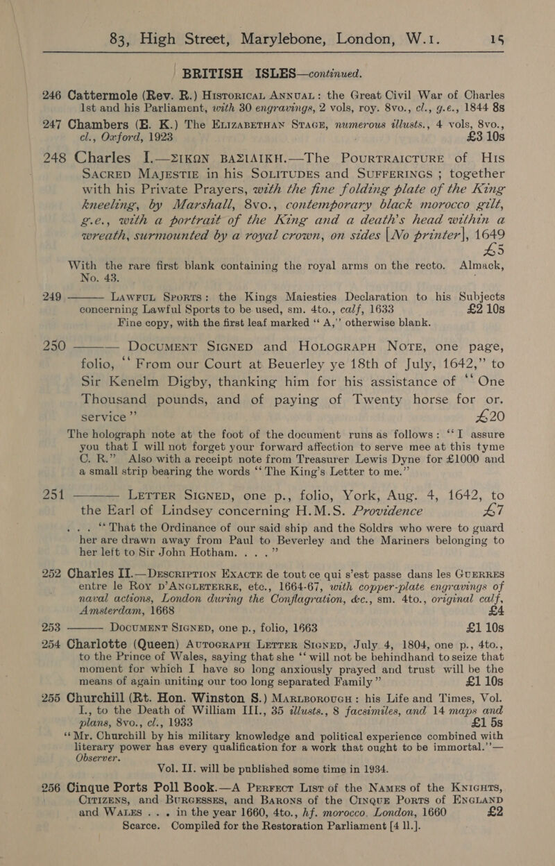 BRITISH ISLES—condinued. 246 Cattermole (Rev. R.) Hisrorican ANNUAL: the Great Civil War of Charles lst and his Parliament, wth 30 engravings, 2 vols, roy. 8vo., cl., g.e., 1844 8s 247 Chambers (HE. K.) The EnizaBetHan SraGE, numerous tllusts., 4 vols, 8vo., cl., Oxford, 1923 . £3 10s 248 Charles [.—21kOQN BAZIAIKH.—The Pourrraicrure of His SACRED MAJESTIE in his SOLITUDEs and SUFFERINGS ; together with his Private Prayers, wth the fine folding plate of the King kneeling, by Marshall, 8vo., contemporary black morocco gilt, g.e., with a portrait of the King and a death’s head within a wreath, surmounted by a royal crown, on stdes |No printer|, 1649 With the rare first blank containing the royal arms on the recto. Almack, No. 43. LawFuL Sports: the Kings Maiesties Declaration to his Subjects concerning Lawful Sports to be. used, sm. 4to., calf, 1633 £2 10s Fine copy, with the first leaf marked ‘‘ A,’’ otherwise blank.  249 250 ——-— DocuMENT SIGNED and Ho.LoGrapH NOTE, one page, folio, ** From our Court at Beuerley ye 18th of July, 1642,” to Sir Kenelm Digby, thanking him for his assistance of * One Thousand pounds, and of paying of Twenty horse for or. service ”’ 420 The holograph note at the foot of the document runs as follows: “‘I assure you that I will not forget your forward affection to serve mee at this tyme C. R.” Also with a receipt note from Treasurer Lewis Dyne for £1000 and a small strip bearing the words “‘ The King’s Letter to me.” 251 ———_ LETTER SIGNED, one p., folio, York, Aug. 4, 1642, to the Earl of Lindsey concerning H.M.S. Providence 47 . “That the Ordinance of our said ship and the Soldrs who were to guard her are drawn away from Paul to Beverley and the Mariners belonging to her left to Sir John Hotham... .” 252 Charles II.—Dersorierion Exacts de tout ce qui s’est passe dans les GUERRES entre le Roy D’ANGLETERRE, etc., 1664-67, with copper-plate engravings of naval actions, London during the Conflagration, &amp;c., sm. 4to., original calf, Amsterdam, 1668 £ 253 DocuMEnNT SIGNED, one p., folio, 1663 £1 10s 254 Charlotte (Queen) AutocrarH Lerrer Sienup, July 4, 1804, one p., 4to., to the Prince of Wales, saying that she ‘‘ will not be behindhand to seize that moment for which I have so long anxiously prayed and trust will be the means of again uniting our too long separated Family ” £1 10s 255 Churchill (Rt. Hon. Winston S.) Marueorovcu: his Life and Times, Vol. I., to the Death of William IIT., 35 clwsts., 8 facsemiles, and 14 maps and plans, 8vo., cl., 1933 £1 5s ‘*Mr. Churchill by his military knowledge and political experience combined with eee power has every qualification for a work that ought to be immortal.’’— server.  Vol. II. will be published some time in 1934. 256 Cinque Ports Poll Book.—A Pererrercr List of the Names of the Knicuts, CiT1zENSs, and BureEssEs, and Barons of the CinquE Ports of ENGLAND and WALES .. . in the year 1660, 4to., Af. morocco, London, 1660 £2 Scarce. Compiled for the Restoration Parliament [4 1l.].