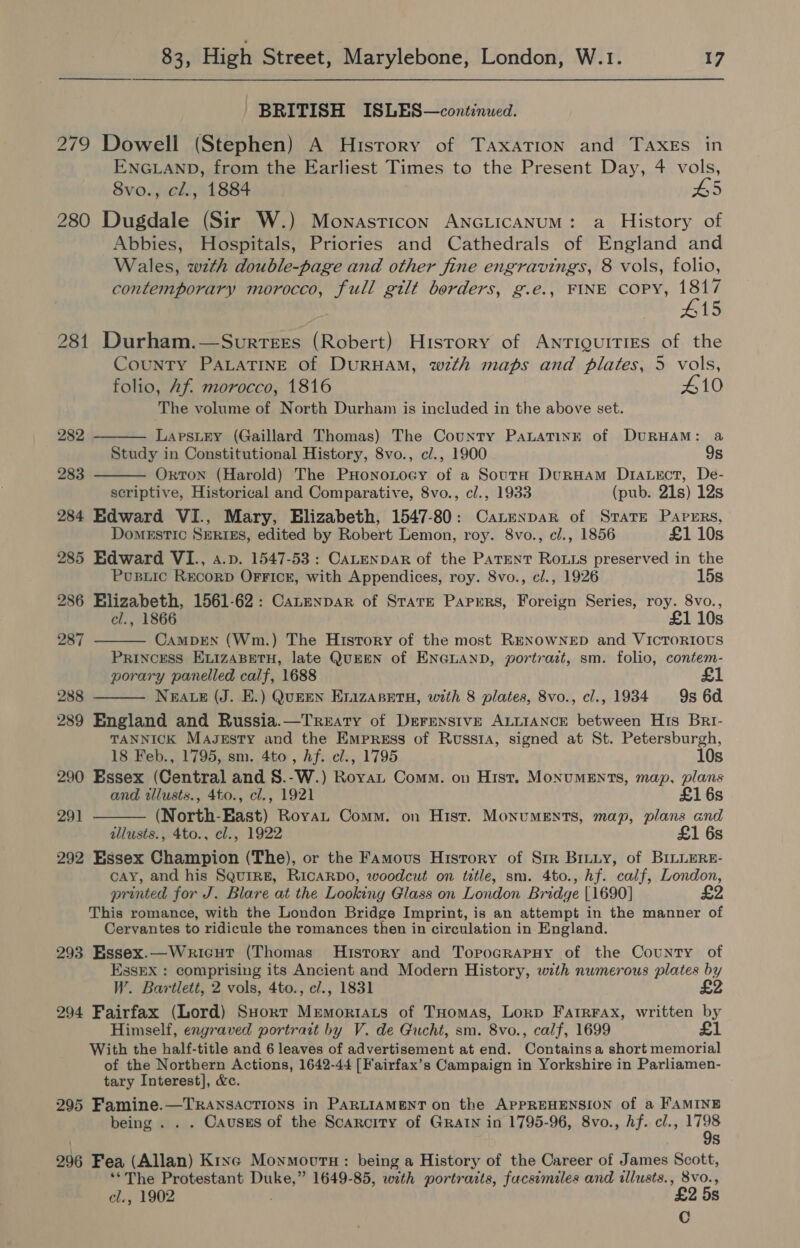 BRITISH ISLES—continued. 279 Dowell (Stephen) A History of Taxation and Taxes in ENGLAND, from the Earliest Times to the Present Day, 4 vols, 8vo., cl., 1884 £5 280 Dugdale (Sir W.) Mownasticon ANGLICANUM: a History of Abbies, Hospitals, Priories and Cathedrals of England and Wales, wth double-page and other fine engravings, 8 vols, folio, contemporary morocco, full gilt borders, g.eé., FINE COPY, eta 15 281 Durham.—Svurrees (Robert) History of Antiquities of the County PALATINE of DuRHAM, w7th maps and plates, 5 vols, folio, Af. morocco, 1816 410 The volume of North Durham is included in the above set.    282 LaprsLEY (Gaillard Thomas) The County PaxLatTinE of DURHAM: a Study in Constitutional History, 8vo., c/., 1900 9s 283 Orton (Harold) The PHononocy of a SoutH DurHam Drauect, De- scriptive, Historical and Comparative, 8vo., cl., 1933 (pub. 21s) 12s 284 Edward VI., Mary, Elizabeth, 1547-80: Canenpar of Strate Papers, DomEsTIc SERIES, edited by Robert Lemon, roy. 8vo., cl., 1856 £1 10s 285 Edward VI., a.p. 1547-53: CALENDAR of the Parent Rous preserved in the Pusiic RecorD OFFICE, with Appendices, roy. 8vo., cl., 1926 15s 286 Elizabeth, 1561-62: Canenpar of SrarE Papers, Foreign Series, roy. 8vo., cl., 1866 £1 10s 287 CamMDEN (Wm.) The History of the most RENOWNED and VICTORIOUS Princess ELizABETH, late QuEEN of ENGLAND, portrazt, sm. folio, contem- porary panelled calf, 1688 288 NEALE (J. E.) QUEEN EnizasetuH, with 8 plates, 8vo., cl., 1934 9s 6d  289 England and Russia.—TrReaty of Derensive ALLIANCE between His Bri- TANNICK Maszesty and the Empress of Russi, signed at St. Petersburgh, 18 Feb., 1795, sm. 4to , hf. cl., 1795 10s 290 Essex (Central and S8.-W.) RoyaL Comm. on Hist. MonuMEnNts, map, plans and illusts., 4to., cl., 1921 £1 6s 291  (North-East) Roya Comm. on Hist. Monuments, map, plans and allusts., 4to., cl., 1922 £1 6s 292 Essex Champion (The), or the Famous History of Sir Bruuy, of BILLERE- cAY, and his Squire, RicaRpdo, woodcut on title, sm. 4to., hf. calf, London, printed for J. Blare at the Looking Glass on London Bridge [1690] £2 This romance, with the London Bridge Imprint, is an attempt in the manner of Cervantes to ridicule the romances then in circulation in England. 293 Essex.—Wricut (Thomas History and TorpocrapHy of the County of EssEx : comprising its Ancient and Modern History, with numerous plates by W. Bartlett, 2 vols, 4to., cl., 1831 £2 294 Fairfax (Lord) SHort Mremortrats of THomas, Lorp Farrrax, written by Himself, engraved portrait by V. de Gucht, sm. 8vo., calf, 1699 af With the half-title and 6 leaves of advertisement at end. Contains a short memorial of the Northern Actions, 1642-44 [Fairfax’s Campaign in Yorkshire in Parliamen- tary Interest], &amp;c. 295 Bain aah NEAT IONS in PARLIAMENT on the APPREHENSION of a FAMINE being . . . Causes of the Scarcity of GRAIN in 1795-96, 8vo., hf. cl., sae 296 Fea (Allan) Ktxe Moymovurn: being a History of the Career of James Scott, ‘The Protestant oe 1649-85, with portraits, facsimiles and illusts., 8vo., el., 1902 £2 5s C