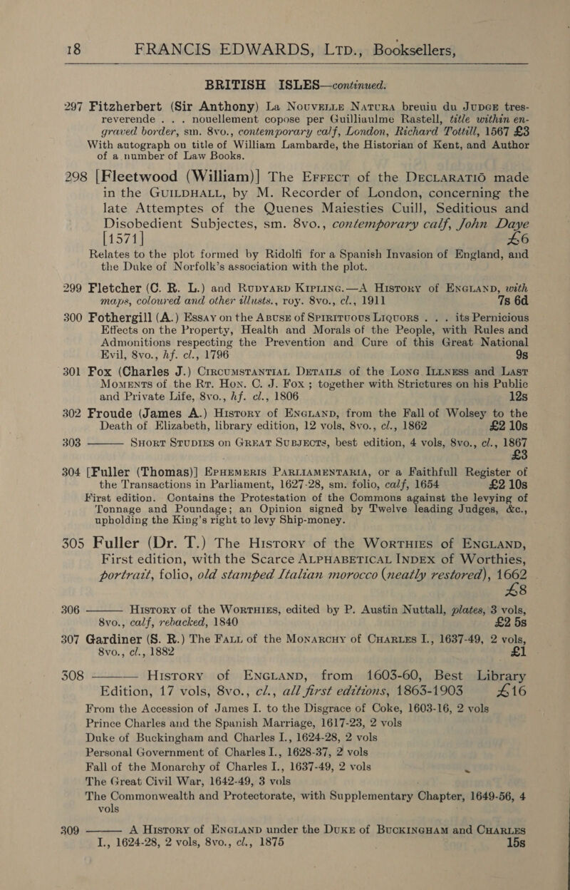  BRITISH ISLES—continued. 297 Fitzherbert (Sir Anthony) La Novuvenie Natura breuiu du JupGE tres- reverende . . . nouellement copose per Guilliaulme Rastell, tetle withen en- graved border, sm. 8vo., contemporary calf, London, Richard Tottill, 1567 £3 With autograph on title of William Lambarde, the Historian of Kent, and Author of a number of Law Books. 298 |Fleetwood (William)| The Errecr of the DecLaraTIO made in the GUILDHALL, by M. Recorder of London, concerning the late Attemptes of the Quenes Maiesties Cuill, Seditious and Disobedient Subjectes, sm. 8vo., contemporary calf, John Daye [1571] £6 Relates to the plot formed by Ridolfi for a Spanish Invasion of England, and the Duke of Norfolk’s association with the plot. 299 Fletcher (C. R. L.) and Rupyarp Krerinc.—A History of ENGLAND, with maps, coloured and other ilusts., roy. 8vo., cl., 1911 7s 6d 300 Fothergill (A.) Essay on the Asusz of Sprritvous Liquors . . . its Pernicious Etfects on the Property, Health and Morals of the People, with Rules and Admonitions respecting the Prevention and Cure of this Great National Evil, 8vo., hf. cl., 1796 9s 301 Fox (Charles J.) CrrcumstanTiaL Detarts of the Lone Ininess and Last Moments of the Rr. Hon. C. J. Fox ; together with Strictures on his Public and Private Life, 8vo., hf. cl., 1806 12s 302 Froude (James A.) History of Eneuanp, from the Fall of Wolsey to the Death of Elizabeth, library edition, 12 vols, 8vo., c/., 1862 £2 10s 303  SHORT STUDIES on GREAT SuBJECTS, best edition, 4 vols, 8vo., c/., 1867 304 [Fuller (Thomas)] ErHemerRis PARLIAMENTARIA, or a Faithfull Register of the Transactions in Parliament, 1627-28, sm. folio, calf, 1654 £2 10s First edition. Contains the Protestation of the Commons against the levying of Tonnage and Poundage; an Opinion signed by Twelve leading Judges, &amp;c., upholding the King’s right to levy Ship-money. 305 Fuller (Dr. T.) The History of the Worruies of ENGLAND, First edition, with the Scarce ALPHABETICAL INDEX of Worthies, portratt, folio, old stamped Italian morocco (neatly restored), 1662 £8  306 History of the WortTHIES, edited by P. Austin Nuttall, plates, 3 vols, 8vo., calf, rebacked, 1840 £2 5s 307 Gardiner (S. R.) The Faut of the Monarcuy of CHARLEs I., 1637-49, 2 vols, 8vo., cl., 1882 £1 308 ——-— History of ENGLAND, from 1603-60, Best Liane Edition, 17 vols, 8vo., cl., all first editions, 1863-1903 416 From the Accession of James I. to the Disgrace of Coke, 1603-16, 2 vols Prince Charles and the Spanish Marriage, 1617-23, 2 vols Duke of Buckingham and Charles I., 1624-28, 2 vols Personal Government of Charles I., 1628-37, 2 vols Fall of the Monarchy of Charles I., 1637-49, 2 vols cE The Great Civil War, 1642-49, 3 ie The Commonwealth and Protectorate, with Supplementary Chapter, 1649-56, 4 vols A History of ENGLAND under the Dukr of BucKINGHAM and CHARLES 309 I., 1624-28, 2 vols, 8vo., cl., 1875 15s 