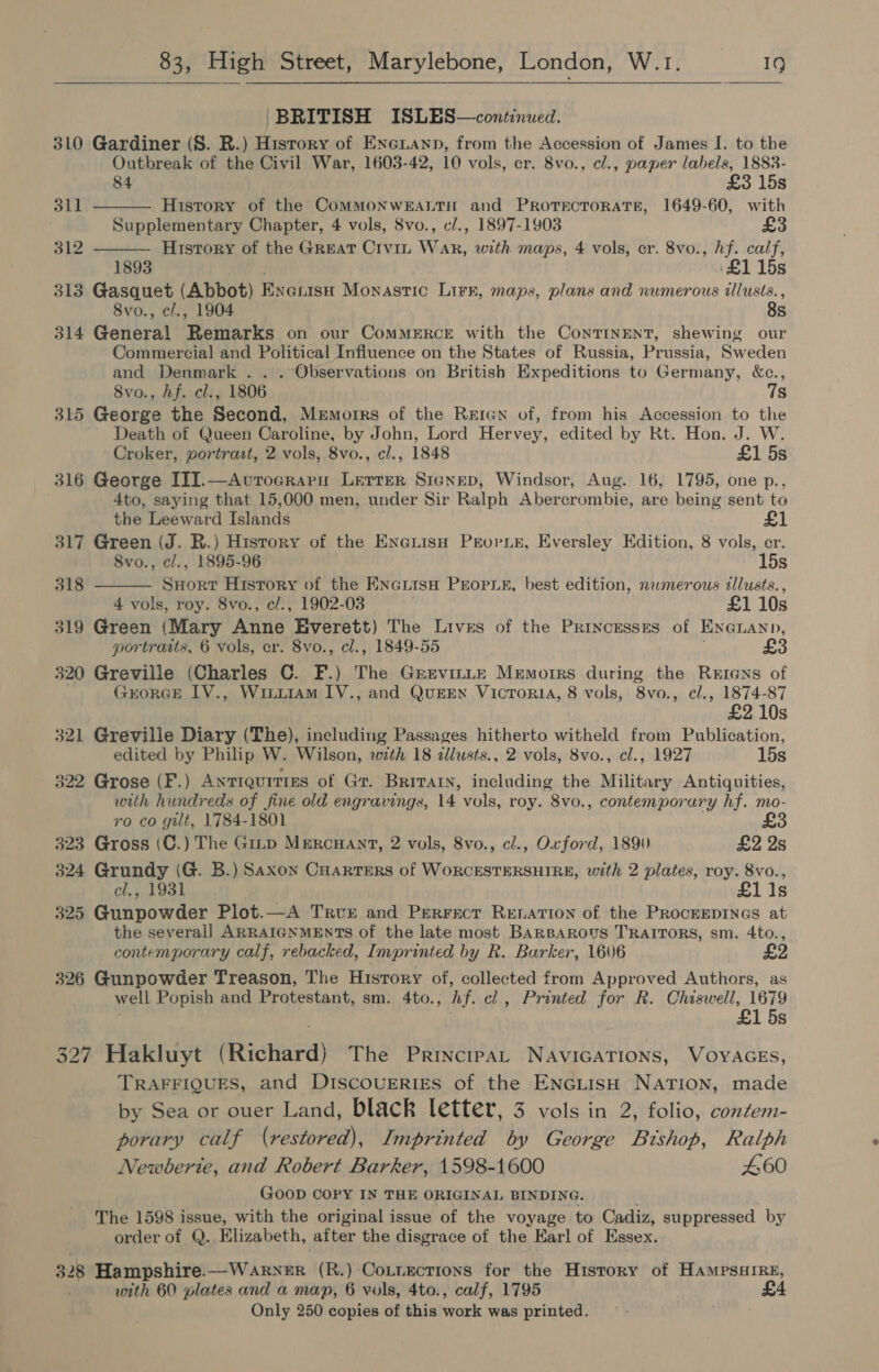   BRITISH ISLES—continwed. 310 Gardiner (S. R.) History of Eneiann, from the Accession of James I. to the Ontbreak of the Civil War, 1603-42, 10 vols, er. 8vo., cl., paper labels, 1883- 84 £3 15s   311 History of the COMMONWEALTH and PROTECTORATE, 1649-60, with Supplementary Chapter, 4 vols, 8vo., cl., 1897-1903 312 History of the GREAT CiviL Wak, with maps, 4 vols, cr. 8vo., bi calf, 115s 313 Gasquet (Abbot) Exexist Monastic Lirk, maps, plans and numerous tllusis. , 8vo., cl., 1904 8s 314 General ‘Remarks on our COMMERCE with the ConTINENT, shewing our Commercial and Political Influence on the States of Russia, Prussia, Sweden and Denmark . .. Observations on British Expeditions to Germany, &amp;c., 8vo., hf. cl., 1806 7s 315 George the Second, Memorrs of the Reren of, from his Accession to the Death of Queen Caroline, by John, Lord Hervey, edited by Rt. Hon. J. W. Croker, portrait, 2 vols, 8vo., cl., 1848 £1 5s 316 George III.—Avrocraru Lerrer Signep, Windsor, Aug. 16, 1795, one p., 4to, saying that 15,000 men, under Sir Ralph Abercrombie, are being sent to  the Leeward Islands £1 317 Green (J. R.) History of the EnetisH Prorier, Eversley Edition, 8 vols, er. 8vo., cl., 1895-96 15s 318 SHor?t History of the HNGLisH PEOPLE, best edition, nwmerous zllusts., 4 vols, roy. 8vo., cl., 1902-03 £1 10s 319 Green (Mary Anne Everett) The Lives of the Princesses of Enenann, portraits, 6 vols, cr. 8vo., cl., 1849-55 320 Greville (Charles C. F.) The Grevinte Memorrs during the Rerens of GrorRGE IV., Wiiiiam IV., and QugEN VicTori4, 8 vols, 8vo., cl., 1874-87 ) £2 10s 321 Greville Diary (The), including Passages hitherto witheld from Publication, edited by Philip W. Wilson, with 18 dllusts., 2 vols, 8vo., cl., 1927 15s 322 Grose (F.) ANTIQUITIES of Gr. Britain, including the Military Antiquities, with hundreds of fine old engravings, 14 vols, roy. 8vo., contemporary hf. mo- ro co gilt, 1784-1801 323 Gross (C.) The Gitp MERCHANT, 2 vols, 8vo., cl., Oxford, 1890 £2 Ys 324 Gauaey (G. B.) Saxon Cuarters of WORCESTERSHIRE, with 2 plates, roy. 8vo., cl,, 1931 £11s 325 Gunpowder Plot.—A Trve and Perracr Renation of the PRoceepinas at the several] ARRAIGNMEnTS of the late most BARBAROUS TRAITORS, sm. 4to., contemporary calf, rebacked, Imprinted by R. Burker, 1606 326 Gunpowder Treason, The History of, collected from Approved Authors, as well Popish and Protestant, sm. 4to., hf. cl, Printed for R. Chiswell, 1679 1 5s 327 Hakluyt (Richard) The Principat NavicaTions, VOYAGES, TRAFFIQUES, and DISCOUERIES of the ENGLISH NATION, made by Sea or ouer Land, black letter, 3 vols in 2, folio, contem- porary calf (restored), Imprinted by George Brshop, Ralph Newberie, and Robert Barker, 1598-1600 460 GooD COPY IN THE ORIGINAL BINDING. The 1598 issue, with the original issue of the voyage to Cadiz, suppressed by order of Q., Elizabeth, after the disgrace of the Earl of Essex. 328 Hampshire.—Warner (R.) Cotuections for the History of HAmMpsHIRE, with 60 plates and a map, 6 vols, 4to., calf, 1795 £4 Only 250 copies of this work was printed.