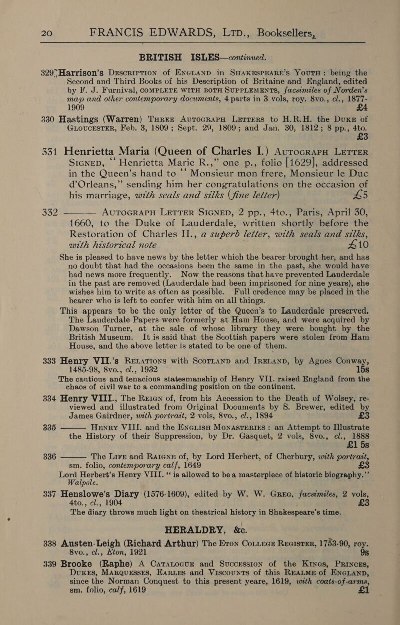 BRITISH ISLES—continued. 329° Harrison’s Description of ENGLAND in SHAKESPEARE’s YoutH: being the Second and Third Books of his Description of Britaine and England, edited by F. J. Furnival, COMPLETE WITH BOTH SUPPLEMENTS, facsimiles of Norden’s map and other contemporary documents, 4 parts in 3 vols, roy. 8vo., cl., 1877- 1909 £4 330 Hastings (Warren) Turee AvuTocrarpH Letters to H.R.H. the Duxe of GLOUCESTER, Feb. 3, 1809 ; Sept. 29, 1809; and Jan. 30, 1812; 8 pp., 4to. £3 331 Henrietta Maria (Queen of Charles I.) AurocrapH LETTER SIGNED, *‘ Henrietta Marie R.,” one p., folio [1629], addressed in the Queen’s hand to ‘* Monsieur mon frere, Monsieur le Duc d’Orleans,”’ sending him her congratulations on the occasion of his marriage, wth seals and silks (fine letter) #5 332 ——-— AUTOGRAPH LETTER SIGNED, 2 pp., 4to., Paris, April 30, 1660, to the Duke of Lauderdale, written shortly before the Restoration of Charles II., a superb letter, with seals and silks, with historical note 410 She is pleased to have news by the letter which the bearer brought her, and has no doubt that had the occasions been the same in the past, she would have had news more frequently. Now the reasons that have prevented Lauderdale in the past are removed (Lauderdale had been imprisoned for nine years), she wishes him to write as often as possible. Full credence may be placed in the bearer who is left to confer with him on all things. This appears to be the only letter of the Queen’s to Lauderdale preserved. The Lauderdale Papers were formerly at Ham House, and were acquired by Dawson Turner, at the sale of whose library they were bought by the British Museum. It is said that the Scottish papers were stolen from Ham House, and the above letter is stated to be one of them. 333 Henry VII.’s Retations with Scortanp and IRELAND, by Agnes Conway, 1485-98, 8vo., cl., 1932 15s The cautious and tenacious statesmanship of Henry VII. raised England from the chaos of civil war to a commanding position on the continent. 334 Henry VIII., The Reten of, from his Accession to the Death of Wolsey, re- viewed and illustrated from Original Documents by 8. Brewer, edited by James Gairdner, with portrait, 2 vols, 8vo., cl., 1894 £3 Henry VIII. and the EneiisH MonAsTERIES : an Attempt to Illustrate the History of their Suppression, by Dr. Gasquet, 2 vols, 8vo., cl., 1888 £1 5s The Lirr and Ratene of, by Lord Herbert, of Cherbury, with portrazt, sm. folio, contemporary calf, 1649 £3 Lord Herbert’s Henry VIII. ‘‘ is allowed to be a masterpiece of histori¢ biography.”’ Walpole. 337 Henslowe’s Diary (1576-1609), edited by W. W. Gree, facsimiles, 2 vols, 4to., cl., 1904 £3 The ataey throws much light on theatrical history in Shakespeare’ s time. HERALDRY, &amp;c. 338 Austen-Leigh (Richard Arthur) The Eron Cotiucz Reeistsr, 1753-90, roy. 8vo., cl., Hton, 1921 9s 339 Brooke (Raphe) A Catatocuxr and Succrssion of the Kryes, Princes, DuKeEs, MaRQuessEes, EARLES and Viscounts of this REALME of ENGLAND, since the Norman Conquest to this present yeare, 1619, weth coats-of-arms, sm. folio, calf, 1619 335  336 
