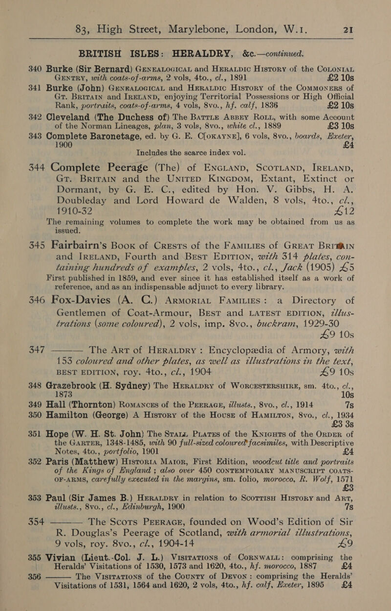 BRITISH ISLES: HERALDRY, &amp;c.—continued. 340 Burke (Sir Bernard) GenrALoGicaL and HEeRaupic History of the CoLoNntaL GENTRY, with coats-of-arms, 2 vols, 4to., cl., 1891 £2 10s 341 Burke (John) GrenraLocicaL and Hreraxpic History of the ComMoNERS of Gt. Britain and IRELAND, enjoying Territorial Possessions or High Official Rank, wortruits, coats-of-arms, 4 vols, 8vo., hf. calf, 1836 £2 10s 342 Cleveland (The Duchess of) The Barrie Assrty ROLL, with some Account of the Norman Lineages, plan, 3 vols, 8vo., white cl., 1889 £3 10s 343 Complete Baronetage, ed. by G. E. Cloxayne], 6 vols, 8vo., boards, Hxeter, 1900 £4 Ineludes the scarce index vol. 344 Complete Peerage (The) of ENGLAND, ScoTLanp, IRELAND, GT. BRITAIN and the UNITED KiINGpom, Extant, Extinct or Dormant, by G. E. C., edited by Hon. V. Gibbs, H. A. Doubleday and Lord Howard de Walden, 8 vols, 4to., c/., 1910-32 Penh The remaining volumes to complete the work may he obtained from us as issued. 345 Fairbairn’s Boox of Crests of the Famities of GREAT BRr@AIN and IRELAND, Fourth and Brest EDITION, wth 314 plates, con- taining hundreds of examples, 2 vols, 4to., cl., Jack (1905) 45 First published in 1859, and ever since it has established itself as a work of reference, and as an indispensable adjunct to every library. 346 Fox-Davies (A. C.) Armoriat Famiuies: a Directory of Gentlemen of Coat-Armour, BEST and LATEST EDITION, 2/lus- trations (some coloured), 2 vols, imp. 8vo., buckram, 1929-30 49 10s  347 — The Art of HERALDRY: Encyclopzdia of Armory, with 153 coloured and other plates, as well as illustrations tn the text, BEST EDITION, roy. 4to., cl., 1904 49 10s 348 Grazebrook (H. Sydney) The Heratpry of WorcESTERSHIRE, sm. 4to., c/., 10s 349 Hall (Thornton) Romances of the PEERAGE, zllusts., 8vo., cl., 1914 7s 350 Hamilton (George) A History of the Housr of Hamitron, 8vo., cl., 1934 £3 3s 351 Hope (W. H. St. John) The Sratai Puatss of the Knicuts of the ORDER of the GARTER, 1348-1485, with 90 full-sezed coloured’ facsimeles, with Descriptive Notes, 4to., vortfolzo, 1901 £4 352 Paris (Matthew) Hisrorra Mator, First Edition, woodcut title and portraits of the Kings of England ; also over 450 CONTEMPORARY MANUSCRIPT COATS- OF-ARMS, carefully executed in the margins, sm. folio, morocco, R. Wolf, 1571 £3 353 Paul (Sir James B.) Heraxpry in relation to Scorrisn History and Art, allusts., 8vo., cl., Edinburgh, 1900 7s 354 ———— The Scots PEERAGE, founded on Wood’s Edition of Sir R. Douglas’s Peerage of Scotland, wzth armorial zllustrations, 9 vols, roy. 8vo., c/., 1904-14 £9 355 Vivian (Lieut.-Col. J. L.) Vuisrrations of CorNwaALL: comprising the Heralds’ Visitations of 1530, 1573 and 1620, 4to., Af. morocco, 1887 £4 356 The VistratTions of the County of DEvon: comprising the Heralds’  Visitations of 1531, 1564 and 1620, 2 vols, 4to., hf. calf, Hxeter, 1895 £4