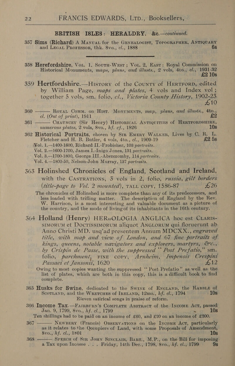  BRITISH ISLES: HERALDRY, &amp;c.—continued. 357 Sims (Richard) A Manvat for the GENEALOGIST, TOPOGRAPHER, ANTIQUARY and Lecau Prorrssor, thk. 8vo., cl., 1888 6s  358 Herefordshire, Vou. 1, Sours-West; Vou. 2, East: Royal Commission on Historical Monuments, maps, plans, and tllusts., 2 vols, 4to., el., 1931-82 £2 10s 359 Hertfordshire.—-History of the County of HERTFORD, edited by William Page, maps and plates, 4 vols and Index vol ; together 5 vols, sm. folio, c/., Victorta County History, ren 10 360 . Royat Comm. on Hist. MonumEnts, map, plans, and cllusts., 4to., cl. (Out of prant), 1911   361 Cuauncry (Sir Henry) Historica Antiquities of HERTFORDSHIRE, numerous plates, 2 vols, 8vo., hf. cf., 1826 10s 362 Historical Portraits, chosen by Srr Emery Waker, Lives by C. R. L. Fletcher and H. B. Butler, 4 vols, 4to., c/., 1909-19 £2 5s Vol. 1.—1400-1600, Richard II.-Frobisher, 103 portraits. Vol. 2.—1600-1700, James I.-Inigo Jones, 131 portraits. Vol. 3.—1700-1800, George III.-Abercromby, 114 portraits. Vol. 4.—1800-50, Nelson-John Murray, 137 portratts. 363 Holinshed Chronicles of England, Scotland and Ireland, with the Casrrations, 3 vols in 2, folio, russza, gilt borders (t¢tle-page to Vol. 2 mounted), TALL copy, 1586-87 #26 The chronicles of Holinshed is more complete than any of its predecessors, and less loaded with trifling matter. The description of England by the Rev. W. Harrison, is a most interesting and valuable document as a picture of the country, and the mode of living of its inhabitants in the 16th century. 364 Holland (Henry) HERwOLOGIA ANGLICA hoc est CLarIs- SIMORUM et DocTISSIMORUM aliquot ANGLORUM qui floruerunt ab Anno Christi MD. usq’ad presentem Annum MDCXX., engraved title, with map and view of London, and 67 fine portraits of kings, queens, notable navigators and explorers, martyrs, &amp;c., by Crispin de Passe, with the suppressed *‘ Post Prefatio,” sm. folio, parchment, FINE copy, Arnheim, Lmpensis Crespint Passaet et Jansoni2z, 1620 4 12 Owing to most copies wanting the suppressed ‘‘ Post: Prefatio” as well as the list of plates, which are both in this copy, this is a difficult book to find complete. 365 Husks for Swine, dedicated to the Swine of Enetanp, the RaBpie of ScorLanD, and the Wretcues of IRELAND, 12mo., hf. cl., 1794 10s Eleven satirical songs in praise of reform. 366 Income Tax.—Farrpury’s Compete Apstract of the INcomE Act, passed Jan. 9, 1799, 8vo., hf. cl., 1799 ~ 10s Ten shillings had to be paid on an income of £60, and £20 on an income of £200.   367 NEWBERY (Francis) OsseRvaTIons on the Income Act, particularly as it relates to the Occupiers of Land, with some Proposals of Amendment, 8vo., Af. cl., 1801 . 10s 368 SpEEcH of Sir Joun Srncnarr, Bart., M.P., on the Bill for imposing a Tax upon Income . . . Friday, 14th Dee., 1798, 8vo., hf. cl., 1799 9s