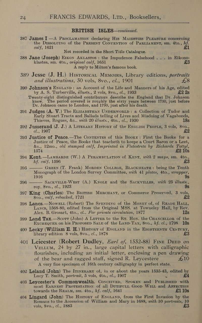 BRITISH ISLES—conéinued. 387 James I —A Prociamation declaring His MAIEsTIES PLEASURE concerning the DissoLuine of the PRESENT CoNUENTION of PARLIAMENT, sm. 4to., hf. calf, 1621 Not recorded in the Short Title Catalogue. 388 Jane (Joseph) Exxon Axuastos : the Impudence Falsehood . . . in Eikono- klastes, sm. 4to., original calf, 1651 £3 A reply to Milton’s famous book. 389 Jesse (J. H.) Hisroricat Memoirs, Library editions, portraits and illustrations, 30 vols, 8vo., cZ., 1901 £8 390 Johnson’s Encianp: an Account of the Life and Manners of his Age, edited by A. S. Turberville, z//usts., 2 vols, 8vo., cl., 1933 £2 2s Twenty-eight distinguished cautribatare qanerihe the England that Dr. Johnson knew. The period covered is roughly the sixty years between 1730, just before Dr. Johnson came to London, and 1790, just after his death. 391 Judges (A. V.) The ExizaseTtHan UNDERWORLD : a Collection of Tudor and Karly Stuart Tracts and Ballads telling of Lives and Misdoing of Vagabonds, Thieves, Rogues, &amp;c.. with 20 dlusts., 4to., cl., 1930 18s 392 Jusserand (J. J.) A Lirerary History of the EncrisH PEOPLE, 3 vols, 8vo., cl., 1907 £2 393 Justice of Peace.—The Contentes of this Booxe: First the Booke for a Justice of Peace, the Booke that teacheth to keepe a Court Baron or a Leet, &amp;ec., 12mo., old stamped calf, Imprinted in Fletestrete by Richarde Tottyl, 1574 £2 10s 394 Kent.—LAMBARDE (W.) A PERAMBULATION of KENT, with 2 maps, sm. Ato., hf. calf, 1596 ; £   395 GREEN (T. Frank) MorpEN CoLLEGE, BLACKHEATH: being the Tenth Monograph of the London Survey Committee, with 41 plates, 4to., wrapper, 1916 9s 396 SACKVILLE-West (A.) KNOLE and the SACKVILLES, with 25 allusis., roy. 8vo., cl., 1923 9s 397 King (Charles) The British MERcHANT, or Commerce Preserved, 3 vols, 8vo., calf, rebacked, 1721 £2 398 Lancs.—NowE tt (Robert) The SpenpinG of the Monry of, of ReEapE Hatt, Lancs, 1568-80, edited from the Original MSS. at Towneley Hall, by Rev. Alex. B. Grosart, 4to., cl., For private circulation, 1877 12s 399 Land Tax. (John) A Lerrer to the Rr. Hon. the CHANCELLOR of the EXCHEQUER on his PROPOSED Sau of the Lanp-Tax, 8vo., hf. c/., 1798 10s 400 Lecky (William E. H.) History of Excianp in the E1¢nTenntH Century, library edition 8 vols, 8vo., cl., 1878 £ 401 Leicester (Robert Dudley, Zar/ of, 1532-88) Fink DEED on VELLUM, 24 by 27 in., large capital letters with calligraphic flourishes, including an initial letter, enclosing a pen drawing | of the bear and ragged staff, signed R. Leycestere #10 A very fine specimen of 16th century calligraphy in perfect state.  402 Leland (John) The Irrnrrary of, in or about the years 1535-43, edited by Lucy T. Smith, portrait, 5 vols, 4to., cl., 1907 u £4 403 Leycester’s Commonwealth, Concrivep, Spoken and PuBLISHED with most EARNEST ProrestaTion of all DotiruLi Goop WiLL and AFFECTION towards the REALM, sm. 4to., Af. calf, 1641 £110s 404 Lingard (John) The History of Encuanp, from the First Invasion by the Romans to the Accession of William and Mary in 1688, with 10 portraits, 10 vols, Svo., cl., 1883 £3